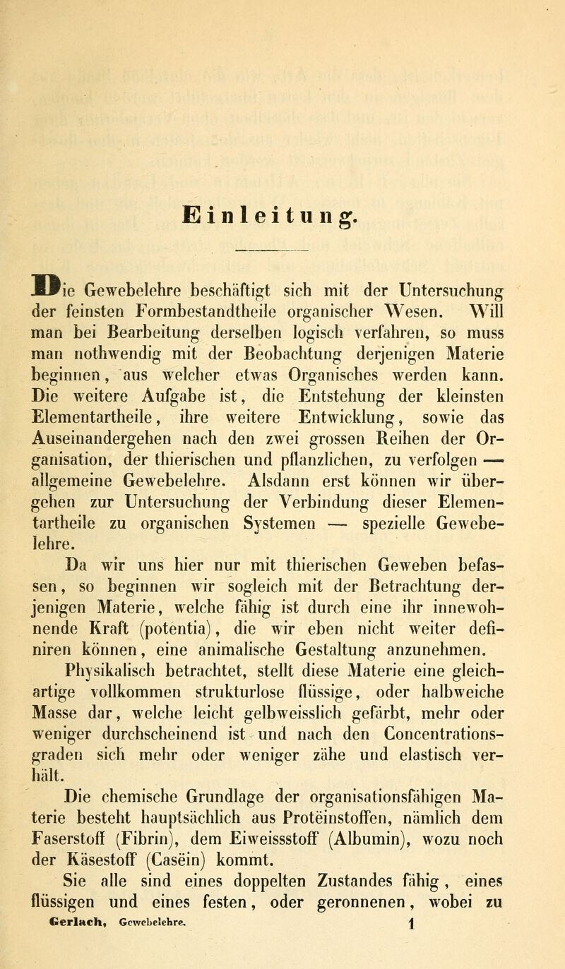 Einleitung. iPie Gewebelehre beschäftigt sich mit der Untersuchung der feinsten Formbestandtheile organischer Wesen. Will man bei Bearbeitung derselben logisch verfahren, so muss man nothwendig mit der Beobachtung derjenigen Materie beginnen, aus welcher etwas Organisches werden kann. Die weitere Aufgabe ist, die Entstehung der kleinsten Elementartheile, ihre weitere Entwicklung, sowie das Auseinandergehen nach den zwei grossen Reihen der Or- ganisation, der thierischen und pflanzlichen, zu verfolgen — allgemeine Gewebelehre. Alsdann erst können wir über- gehen zur Untersuchung der Verbindung dieser Elemen- tartheile zu organischen Systemen —- spezielle Gewebe- lehre. Da wir uns hier nur mit thierischen Geweben befas- sen, so beginnen wir sogleich mit der Betrachtung der- jenigen Materie, welche fähig ist durch eine ihr innewoh- nende Kraft (potentia), die wir eben nicht weiter defi- niren können, eine animahsche Gestaltung anzunehmen. Physikalisch betrachtet, stellt diese Materie eine gleich- artige vollkommen strukturlose flüssige, oder halbweiche Masse dar, welche leicht gelbweisslich gefärbt, mehr oder weniger durchscheinend ist und nach den Concentrations- graden sich mehr oder weniger zähe und elastisch ver- hält. Die chemische Grundlage der organisationsfähigen Ma- terie besteht hauptsächhch aus Protein Stoffen, nämlich dem Faserstoff (Fibrin), dem Eiweissstoff (Albumin), wozu noch der KäsestofF (Casein) kommt. Sie alle sind eines doppelten Zustandes fähig, eines flüssigen und eines festen, oder geronnenen, wobei zu Gerlach, Gewebelehre |