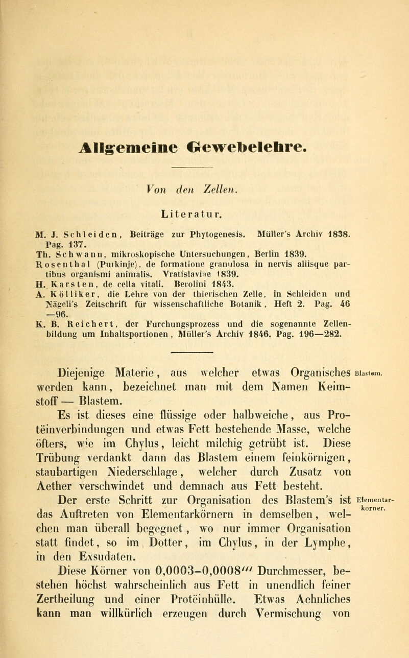 Allg^emeine Crewetoelehre. Von den Zellen. Literatur, M. J. Schi ei den, Beiträge zur Phytogenesis. MüUer's Archiv 1838. Pag. 137. Th. Schwann, mikroskopische Untersuchungen, Berlin 1839. Rosenthal (Purkinje), de formatione granulosa in nervis aliisque par- tibus organismi animalis. Vratislaviae t839. H.. Karsten, de cella vitali. Berolini 1843. A. Kolliker, die Lehre von der thierischen Zelle, in Schieiden und Nägeli's Zeitschrift für wissenschaftliche Botanik, Heft 2. Pag. 46 —96. K. B. Reichert, der Furchungsprozess und die sogenannte Zellen- bildung um Inhaltsporlionen , MüUer's Archiv 1846. Pag. 196—282. Diejenige Materie, aus ^yelcher etwas Organisches Blastem. werden kann, bezeichnet man mit dem Namen Keim- stofF — Blastem. Es ist dieses eine flüssige oder halbweiche, aus Pro- teinverbindungen und etwas Fett bestehende Masse, welche öfters, wie im Chylus, leicht milchig getrübt ist. Diese Trübung verdankt dann das Blastem einem feinkörnigen, staubartigen Niederschlage, welcher durch Zusatz von Aether verschwindet und demnach aus Fett besteht. Der erste Schritt zur Organisation des Blastem's ist Elementar das Auftreten von Elementarkörnern in demselben, wel- chen man überall begegnet, wo nur immer Organisation statt findet, so im Dotter, im Chylus, in der Lymphe, in den Exsudaten. Diese Körner von 0,0003-0,0008' Durchmesser, be- stehen höchst wahrscheinlich aus Fett in unendlich feiner Zertheilung und einer Proteinhülle. Etwas Aehnliches kann man willkürlich erzeugen durch Vermischung von