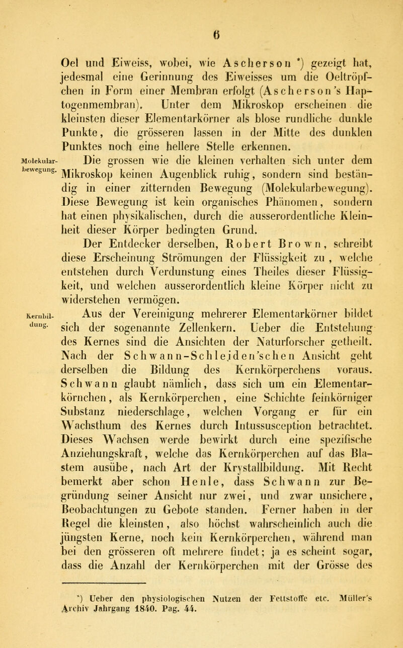 a Oei und Eiweiss, wobei, wie Aschersoii *) gezeigt hat, jedesmal eine Gerinnung des Eiweisses um die Oeltrö[>f- chen in Form einer Membran erfolgt (Ascherson's Hap- togenmembran). Unter dem Mikroskop erscheinen die kleinsten dieser Elementarkörner als blose rundliche dunkle Punkte, die grösseren lassen in der Mitte des dunklen Punktes noch eine hellere Stelle erkennen. Molekular- Dio gTossen wie die kleinen verhalten sich unter dem ewegung. ]yjj[|^j.^g]^Qp J^eineu Augenblick ruhig, sondern sind bestän- dig in einer zitternden Bewegung (Molekularbewegung). Diese Bewegung ist kein organisches Phänomen, sondern hat einen physikalischen, durch die ausserordentliche Klein- heit dieser Körper bedingten Grund. Der Entdecker derselben, Robert Brown, schreibt diese Erscheinung Strömungen der Flüssigkeit zu , welche entstehen durch Verdunstung eines Theiles dieser Flüssig- keit, und welchen ausserordentlich kleine Körper nicht zu widerstehen vermögen. Kerubii- Aus der Vereinigung mehrerer Elementarkörner bildet düng, g-^i^ jgj. sogenannte Zellenkern. Ueber die Entstehung des Kernes sind die Ansichten der Naturforscher getheilt. Nach der Schwann-Schleiden'schen Ansicht geht derselben die Bildung des Kernkörperchens voraus. Schwann glaubt nämlich, dass sich um ein Elementar- körnchen , als Kernkörperchen, eine Schichte feinkörniger Substanz niederschlage, welchen Vorgang er für ein Wachsthum des Kernes durch Intussusception betrachtet. Dieses Wachsen werde bewirkt durch eine spezifische Anziehungskraft, welche das Kernkörperchen auf das Bla- stem ausübe, nach Art der Krystallbildung. Mit Recht bemerkt aber schon He nie, dass Schwann zur Be- gründung seiner Ansicht nur zwei, und zwar unsichere, Beobachtungen zu Gebote standen. Ferner haben in der Regel die kleinsten, also höchst wahrscheinlich auch die jüngsten Kerne, noch kein Kernkörperchen, während man bei den grösseren oft mehrere findet; ja es scheint sogar, dass die Anzahl der Kernkörperchen mit der Grösse des *) Ueber den physiologischen Nutzen der Fettstoffe etc. Müller's Aichiv Jahrgang 1840. Pag. 44.
