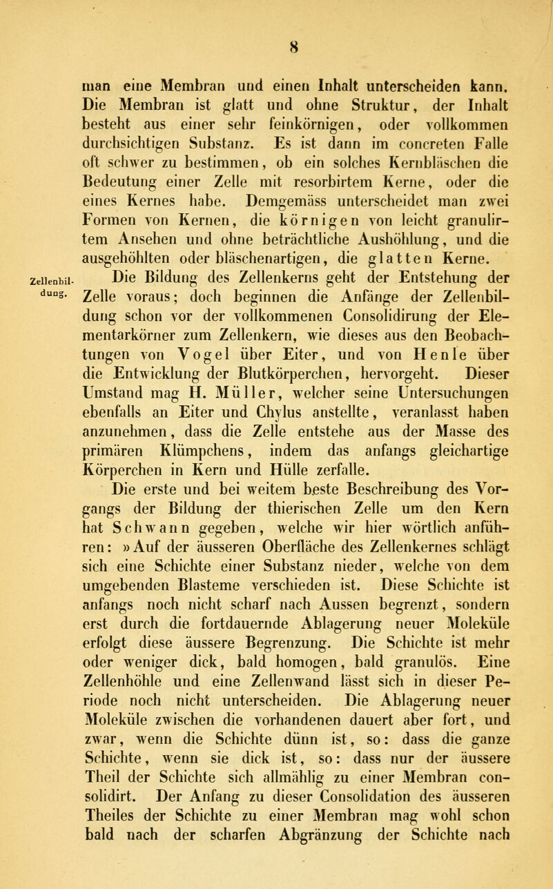 duo^ man eine Membran und einen Inhalt unterscheiden kann. Die Membran ist glatt und ohne Struktur, der Inhalt besteht aus einer sehr feinkörnigen, oder vollkommen durchsichtigen Substanz. Es ist dann im concreten Falle oft schwer zu bestimmen, ob ein solches Kernbläschon die Bedeutung einer Zelle mit resorbirtem Kerne, oder die eines Kernes habe. Demgemäss unterscheidet man zwei Formen von Kernen, die körnigen von leicht granulir- tem Ansehen und ohne beträchtliche Aushöhlung, und die ausgehöhlten oder bläschenartigen, die glatten Kerne. zdienbii- Die Bildung des Zellenkerns geht der Entstehung der Zelle voraus; doch beginnen die Anfänge der Zellenbil- dung schon vor der vollkommenen Consolidirung der Ele- mentarkörner zum Zellenkern, wie dieses aus den Beobach- tungen von Vogel über Eiter, und von Henle über die Entwicklung der Blutkörperchen, hervorgeht. Dieser Umstand mag H. Müller, welcher seine Untersuchungen ebenfalls an Eiter und Chylus anstellte, veranlasst haben anzunehmen, dass die Zelle entstehe aus der Masse des primären Klümpchens, indem das anfangs gleichartige Körperchen in Kern und Hülle zerfalle. Die erste und bei weitem beste Beschreibung des Vor- gangs der Bildung der thierischen Zelle um den Kern hat Schwann gegeben, welche wir hier wörtlich anfüh- ren : » Auf der äusseren Oberfläche des Zellenkernes schlägt sich eine Schichte einer Substanz nieder, welche von dem umgebenden Blasteme verschieden ist. Diese Schichte ist anfangs noch nicht scharf nach Aussen begrenzt, sondern erst durch die fortdauernde Ablagerung neuer Moleküle erfolgt diese äussere Begrenzung. Die Schichte ist mehr oder weniger dick, bald homogen, bald granulös. Eine Zellenhöhle und eine Zellenwand lässt sich in dieser Pe- riode noch nicht unterscheiden. Die Ablagerung neuer Moleküle zwischen die vorhandenen dauert aber fort, und zwar, wenn die Schichte dünn ist, so: dass die ganze Schichte, wenn sie dick ist, so: dass nur der äussere Theil der Schichte sich allmählig zu einer Membran con- sohdirt. Der Anfang zu dieser Consolidation des äusseren Theiles der Schichte zu einer Membran mag wohl schon bald nach der scharfen Abgränzung der Schichte nach