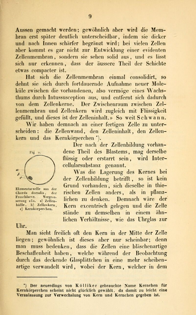 Aussen gemacht werden; gewöhnlich aber wird die Mem- bran erst später deuthch unterscheidbar, indem sie dicker und nach Innen schärfer begränzt wird; bei vielen Zellen aber kommt es gar nicht zur Entwicklung einer evidenten Zellenmembran, sondern sie sehen solid aus, und es lässt sich nur erkennen, dass der äussere Theil der Schichte etwas compacter ist. Hat sich die Zellenmembran einmal consolidirt, so dehnt sie sich durch fortdauernde Aufnahme neuer Mole- küle zwischen die vorhandenen, also vermöge eines Wachs- thums durch Intussusception aus, und entfernt sich dadurch von dem Zellenkerne. Der Zwischenraum zwischen Zel- lenmembran und Zellenkern wird zugleich mit Flüssigkeit gefüllt, und dieses ist der Zelleninhalt.» So weit Schwann. Wir haben demnach an einer fertigen Zelle zu unter- scheiden : die Zeilenwand, den Zelleninhalt, den Zellen- kern und das Kernkörperchen *). Der nach der Zellenbildung vorhan- Fig 2. dene Theil des Blastems, mag derselbe flüssig oder erstarrt sein, wird Inter- cellularsubstanz genannt. Was die Lagerung des Kernes bei der Zellenbildung betrifft, so ist kein Grund vorhanden, sich dieselbe in thie- Elementarzelle aus der . , r» n i i • n Chorda dorsaiis, der Hscneu Zellen anders, als m ptlanz- feru'ng'Yso. a)^zeHen- ücheu ZU dcukeu. Dcmuach wäre der hülle b) Zellenkern, Rem exccntHsch ffelcffeu und die Zelle c) Kernkörperchen. o o _ _ stände zu demselben m emem ähn- lichen Verhältnisse, wie das Uhrglas zur Uhr. Man sieht freilich oft den Kern in der Mitte der Zelle liegen; gewöhnhch ist dieses aber nur scheinbar; denn man mu«s bedenken, dass die Zellen eine bläschenartige Beschaffenheit haben, welche während der Beobachtung durch das deckende Glasplättchen in eine mehr scheiben- artige verwandelt wird, wobei der Kern, welcher in dem *) Der neuerdings von Kölliker gebrauchte Name Kernchen für Kernkörperchen scheint nicht glücklich gewählt, da damit zu leicht eine Veranlassung zur Verwechslung von Kern und Kernchen gegeben ist.