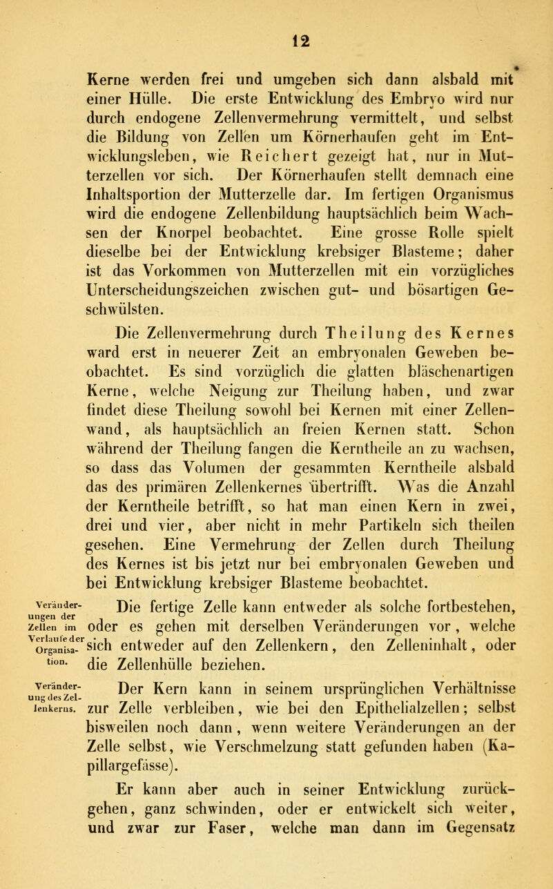 « Kerne werden frei und umgeben sich dann alsbald mit einer Hülle. Die erste Entwicklung des Embryo wird nur durch endogene Zellenvermehrung vermittelt, und selbst die Bildung von Zellen um Körnerhaufen geht im Ent- wicklungsleben, wie Reichert gezeigt hat, nur in Mut- terzellen vor sich. Der Körnerhaufen stellt demnach eine Inhaltsportion der Mutterzelle dar. Im fertigen Organismus wird die endogene Zellenbildung hauptsächlich beim Wach- sen der Knorpel beobachtet. Eine grosse Rolle spielt dieselbe bei der Entwicklung krebsiger Blasteme; daher ist das Vorkommen von Mutterzellen mit ein vorzügliches Unterscheidungszeichen zwischen gut- und bösartigen Ge- schwülsten. Die Zellenvermehrung durch Theilung des Kernes ward erst in neuerer Zeit an embryonalen Geweben be- obachtet. Es sind vorzüghch die glatten bläschenartigen Kerne, welche Neigung zur Theilung haben, und zwar findet diese Theilung sowohl bei Kernen mit einer Zellen- wand, als hauptsächlich an freien Kernen statt. Schon während der Theilung fangen die Kerntheile an zu wachsen, so dass das Volumen der gesammten Kerntheile alsbald das des primären Zellenkernes libertrifFt. Was die Anzahl der Kerntheile betrifft, so hat man einen Kern in zwei, drei und vier, aber nicht in mehr Partikeln sich theilen gesehen. Eine Vermehrung der Zellen durch Theilung des Kernes ist bis jetzt nur bei embryonalen Geweben und bei Entwicklung krebsiger Blasteme beobachtet. verändcr- J)[q fertige Zelle kann entweder als solche fortbestehen, Zellen im odcr CS gchcu mit derselben Veränderungen vor , welche org^nL-'^sich entweder auf den Zellenkern, den Zelleninhalt, oder *'''°- die Zellenhülle beziehen. ul^cfeszei ^^^ Kcm kanu in seinem ursprünglichen Verhältnisse ienkerns. zur ZcUc verbleibcn, wie bei den Epithelialzellen; selbst bisweilen noch dann , wenn weitere Veränderungen an der Zelle selbst, wie Verschmelzung statt gefunden haben (Ka- pillargefässe). Er kann aber auch in seiner Entwicklung zurück- gehen, ganz schwinden, oder er entwickelt sich Weiter, und zwar zur Faser, welche man dann im Gegensatz