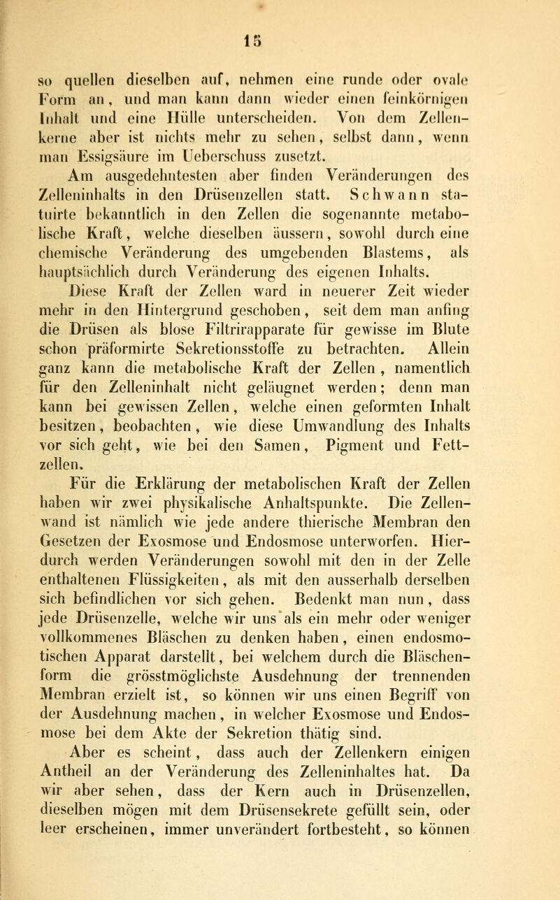 so quellen dieselben auf, nehmen eine runde oder ovale Form an, und man kann dann wieder einen feinkörnigefi Inhalt und eine Hülle unterscheiden. Von dem Zellen- kerne aber ist nichts mehr zu sehen , selbst dann, wenn man Essigsäure im Ueberschuss zusetzt. Am ausgedehntesten aber finden Veränderungen des Zelleninhalts in den Drüsenzellen statt. Schwann sta- tiiirte bekanntlich in den Zellen die sogenannte metabo- lische Kraft, welche dieselben äussern, sowohl durch eine chemische Veränderung des umgebenden Blastems, als hauptsächlich durch Veränderung des eigenen Inhalts. Diese Kraft der Zellen ward in neuerer Zeit wieder mehr in den Hintergrund geschoben, seit dem man anfing die Drüsen als blose Filtrirapparate für gewisse im Blute schon präformirte SekretionsstofFe zu betrachten. Allein ganz kann die metabolische Kraft der Zellen , namentlich für den Zelleninhalt nicht geläugnet werden; denn man kann bei gewissen Zellen, welche einen geformten Inhalt besitzen, beobachten , wie diese Umwandlung des Inhalts vor sich geht, wie bei den Samen, Pigment und Fett- zellen, Für die Erklärung der metabolischen Kraft der Zellen haben wir zwei physikalische Anhaltspunkte. Die Zellen- wand ist nämheh wie jede andere thierische Membran den Gesetzen der Exosmose und Endosmose unterworfen. Hier- durch werden Veränderungen sowohl mit den in der Zelle enthaltenen Flüssigkeiten, als mit den ausserhalb derselben sich befmdhchen vor sich gehen. Bedenkt man nun, dass jede Drüsenzelle, welche wir uns als ein mehr oder weniger vollkommenes Bläschen zu denken haben, einen endosmo- tischen Apparat darstellt, bei welchem durch die Bläschen- form die grösstmöglichste Ausdehnung der trennenden Membran erzielt ist, so können wir uns einen Begriff von der Ausdehnung machen , in welcher Exosmose und Endos- mose bei dem Akte der Sekretion thätig sind. Aber es scheint, dass auch der Zellenkern einigen Antheil an der Veränderung des Zelleninhaltes hat. Da wir aber sehen, dass der Kern auch in Drüsenzellen, dieselben mögen mit dem Drüsensekrete gefüllt sein, oder leer erscheinen, immer unverändert fortbesteht, so können