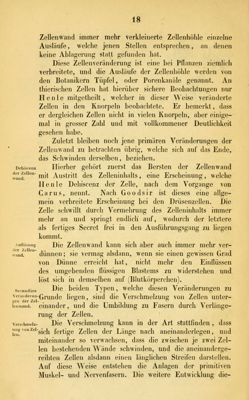 Zellenwand immer mehr verkleinerte Zellenhöhle einzelne Ausläufe, welche jenen Stellen entsprechen, an denen keine Ablagerung statt gefunden hat. Diese Zellenveränderung ist eine bei Pflanzen ziemlich verbreitete, und die Ausläufe der Zellenhöhle werden von den Botanikern Tüpfel, oder Porenkanäle genannt. An thierischen Zellen hat hierüber sichere Beobachtungen nur H e n 1 e mitgetheilt, welcher in dieser Weise veränderte Zellen in den Knorpeln beobachtete. Er bemerkt, dass er dergleichen Zellen nicht in vielen Knorpeln, aber einige- mal in grosser Zahl und mit vollkommener Deutlichkeit gesehen habe. Zuletzt bleiben noch jene primären Veränderungen der Zellenwand zu betrachten übrig, welche sich auf das Ende, das Schwinden derselben, beziehen. Dchiscenz Hierher gehört zuerst das Bersten der Zellenwand wand.^^ mit Austritt des Zelleninhalts, eine Erscheinung, welche He nie Dehiscenz der Zelle, nach dem Vorgange von Carus, nennt. Nach Goodsir ist dieses eine allge- mein verbreitete Erscheinung bei den Drüsenzellen. Die Zelle schwillt durch Vermehrung des Zelleninhalts immer mehr an und springt endlich auf, wodurch der letztere als fertiges Secret frei in den Ausführungsgang zu liegen kommt. Aufiösuug Die Zellenwand kann sich aber auch immer mehr vor- der Zellen- -,.. . II . . ' ry 1 ivand. dünnen; sie vermag alsdann, wenn sie emen gewissen Grad von Dünne erreicht hat, nicht mehr den Einflüssen des umgebenden flüssigen Blastems zu widerstehen und löst sich in demselben auf (Blutkörperchen). secunddre ^io bcideu Typcu, welche diesen Veränderungen zu YeiiMdeiun-Qj.unde liegcu, sind die Verschmelzung von Zehen unter- lenwand. einander, und die Umbildung zu Fasern durch Verlänge- rung der Zellen. verschmeiz- Dio Vcrschmclzung kann in der Art stattfinden , dass ung vonzei-gi^jj fcrtigc Zelleu der Länge nach aneinanderlegen, und miteinander so verwachsen, dass die zwischen je zwei Zel- len bestehenden Wände schwinden, und die aneinanderge- reihten Zellen alsdann einen länglichen Streifen darstellen. Auf diese Weise entstehen die Anlagen der primitiven Muskel- und Nervenfasern. Die weitere Entwicklung die-