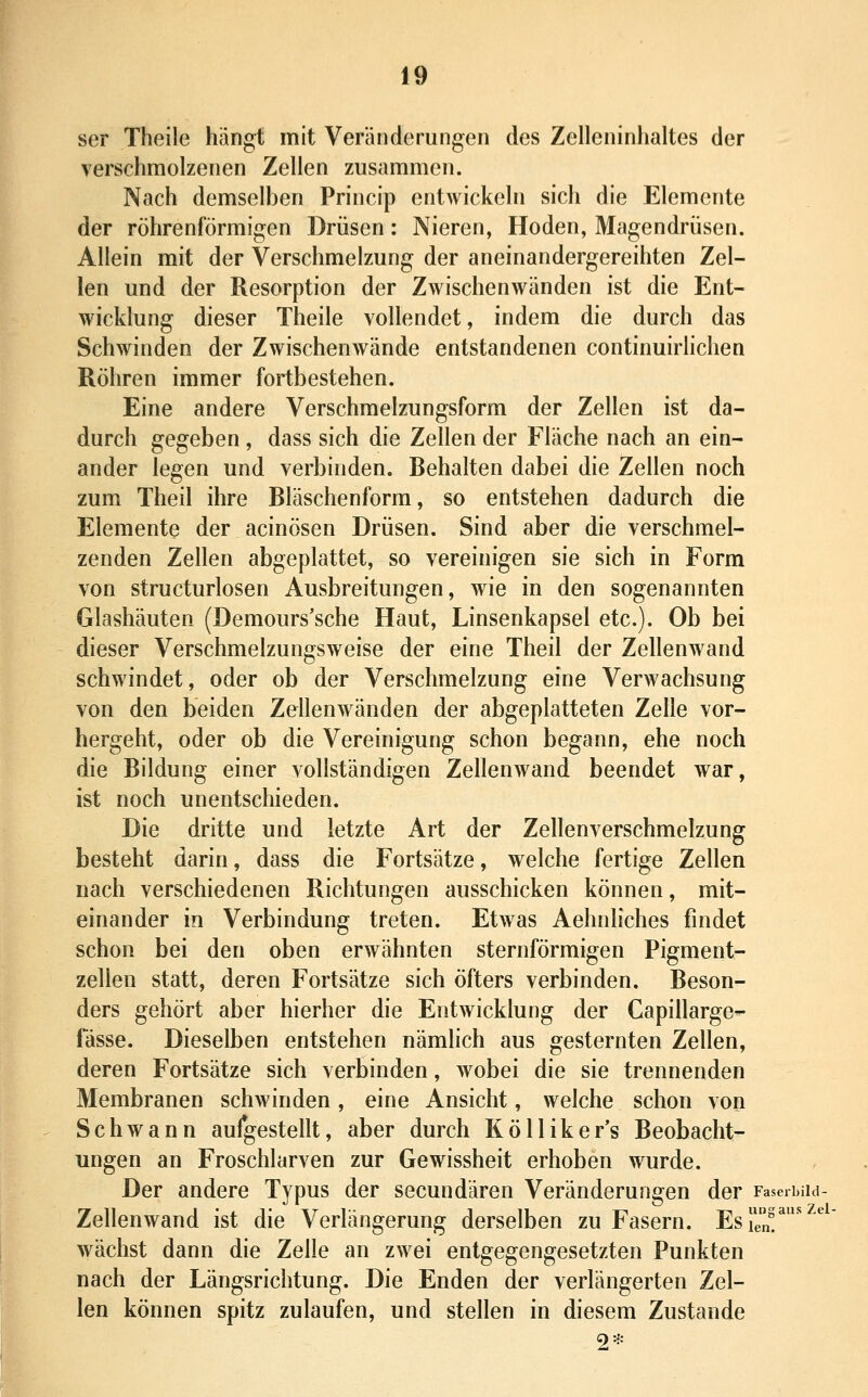 ser Theile hängt mit Veränderungen des Zelleninhaltes der verschmolzenen Zellen zusammen. Nach demselben Princip entwickeln sich die Elemente der röhrenförmigen Drüsen: Nieren, Hoden, Magendrüsen. Allein mit der Verschmelzung der aneinandergereihten Zel- len und der Resorption der Zwischenwänden ist die Ent- wicklung dieser Theile vollendet, indem die durch das Schwinden der Zwischenwände entstandenen continuirlichen Röhren immer fortbestehen. Eine andere Verschmelzungsform der Zellen ist da- durch gegeben, dass sich die Zellen der Fläche nach an ein- ander legen und verbinden. Behalten dabei die Zellen noch zum Theil ihre Bläschenform, so entstehen dadurch die Elemente der acinösen Drüsen. Sind aber die verschmel- zenden Zellen abgeplattet, so vereinigen sie sich in Form von structurlosen Ausbreitungen, wie in den sogenannten Glashäuten (Demours'sche Haut, Linsenkapsel etc.). Ob bei dieser Verschmelzungsweise der eine Theil der Zellenwand schwindet, oder ob der Verschmelzung eine Verwachsung von den beiden Zellenwänden der abgeplatteten Zelle vor- hergeht, oder ob die Vereinigung schon begann, ehe noch die Bildung einer vollständigen ZelleuAvand beendet war, ist noch unentschieden. Die dritte und letzte Art der Zellenverschmelzung besteht darin, dass die Fortsätze, welche fertige Zellen nach verschiedenen Richtungen ausschicken können, mit- einander in Verbindung treten. Etwas Aehnliches findet schon bei den oben erwähnten sternförmigen Pigment- zellen statt, deren Fortsätze sich öfters verbinden. Beson- ders gehört aber hierher die Entwicklung der Capillarge- fässe. Dieselben entstehen nämlich aus gesternten Zellen, deren Fortsätze sich verbinden, wobei die sie trennenden Membranen schwinden, eine Ansicht, welche schon von Schwann aufgestellt, aber durch Kölliker's Beobacht- ungen an Froschlarven zur Gewissheit erhoben wurde. Der andere Typus der secundären Veränderungen der Faserbiid- Zellenwand ist die Verlängerung derselben zu Fasern. EsTen!^ '^ wächst dann die Zelle an zwei entgegengesetzten Punkten nach der Längsrichtung. Die Enden der verlängerten Zel- len können spitz zulaufen, und stellen in diesem Zustande 2*