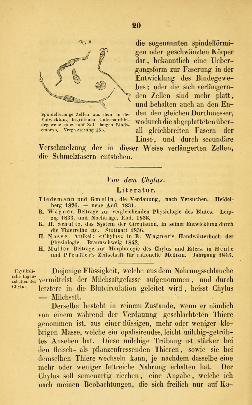 ^'S' 8- die sogenannten spindelförmi- gen oder geschwänzten Körper dar, bekanntlich eine Ueber- gangsform zur Faserung in der Entwicklung des Bindegewe- bes ; oder die sich verlängern- den Zellen sind mehr platt, _ und behalten auch an den En- Spindelförmige Zellen aus dem in der dcU deU glcichcn DurchmCSSCr, Entwicklung begriffenen Unterhautbin- wofllirrh flip abffPnlatfptPllÜbpr- degewebe eines fünf Zoll langen Rinds- WUUUl tll Uie dUgepidULieil UDCl embryo. Vergrosserung 45o. all glcichbrciteU FaSCm dcF Linse, und durch secundäre Verschmelzung der in dieser Weise verlängerten Zellen, die Schmelzfasern entstehen. Von dem Chylus. Literatur. Tiedemann und Gmelin, die Verdauung, nach Versuchen. Heidel- berg 1826. — neue Aufl. 1831. R. Wagner, Beiträge zur vergleichenden Physiologie des Blutes. Leip- zig 1833. und Nachträge. Ebd. 1^38. K. H. Schultz, das System der Circulation, in seiner Entwicklung durch die Thierreihe etc. Stuttgart 1836. H. Nasse, Artikel: «Chylus» in R. TVagner's Handwörterbuch der Physiologie. Braunschweig 1842. H. Müller, Beiträge zur Morphologie des Chylus und Eiters, in Henle und Pfeuffer's Zeitschrift für rationelle Medizin. Jahrgang 1845. Physikali- Diejenige Flüssigkeit, welche aus dem Nahrungsschlauche Schaftendes vcrmittclst dcr Milchsaftgefässe aufgenommen, und durch Chylus. letztere in die Blutcirculation geleitet wird , heisst Chylus — Milchsaft. Derselbe besteht in reinem Zustande, wenn er nämlich von einem während der Verdauung geschlachteten Thiere genommen ist, aus einer flüssigen, mehr oder weniger kle- brigen Masse, welche ein opalisirendes, leicht milchig-getrüb- tes Ansehen hat. Diese milchige Trübung ist stärker bei den fleisch- als pflanzenfressenden Thieren, sowie sie bei demselben Thiere wechseln kann, je nachdem dasselbe eine mehr oder weniger fettreiche Nahrung erhalten hat. Der Chylus soll samenartig riechen, eine Angabe, welche ich nach meinen Beobachtungen, die sich freilich nur auf Ka-