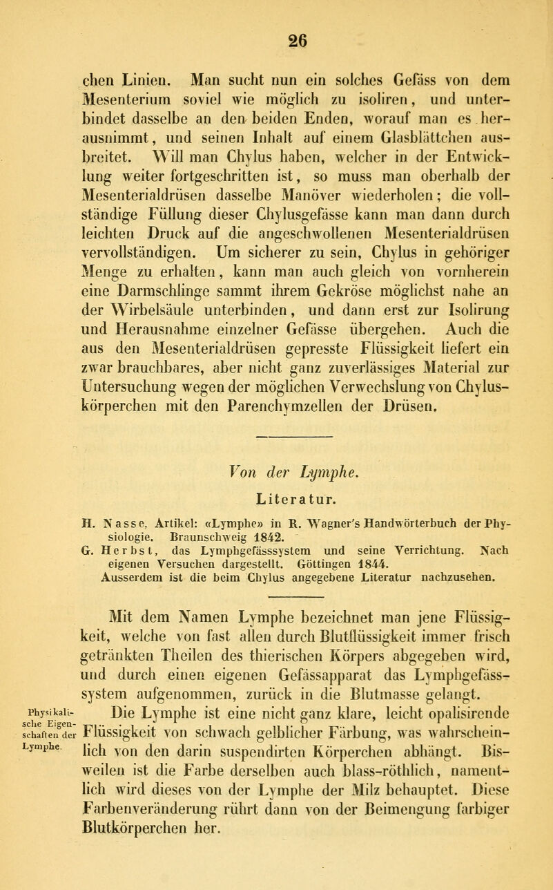 eben Linien. Man sucht nun ein solches Gefass von dem Mesenterium soviel wie möglich zu isoliren, und unter- bindet dasselbe an den beiden Enden, Avorauf man es her- ausnimmt, und seinen Inhalt auf einem Glasblättchen aus- breitet. Will man Chylus haben, welcher in der Entwick- lung weiter fortgeschritten ist, so rauss man oberhalb der Mesenterialdrüsen dasselbe Manöver wiederholen; die voll- ständige Füllung dieser Chylusgefässe kann man dann durch leichten Druck auf die angeschwollenen Mesenterialdrüsen vervollständigen. Um sicherer zu sein, Chylus in gehöriger Menge zu erhalten, kann man auch gleich von vornherein eine Darmschlinge sammt ihrem Gekröse möglichst nahe an der Wirbelsäule unterbinden, und dann erst zur Isolirung und Herausnahme einzelner Gefässe übergehen. Auch die aus den Mesenterialdrüsen gepresste Flüssigkeit hefert ein zwar brauchbares, aber nicht ganz zuverlässiges Material zur Untersuchung wegen der möghchen Verwechslung von Ghylus- körperchen mit den Parenchymzellen der Drüsen. Voti der Lymphe. Literatur. H. Nasse, Artikel: «Lymphe» in R. Wagner's Handwörterbuch der Phy- siologie. Braunsch\\ eig 1842. G. Herbst, das Lymphgefässsystera und seine Verrichtung. Nach eigenen Versuchen dargestellt. Göttingen 1844. Ausserdem ist die beim Chylus angegebene Literatur nachzusehen. Mit dem Namen Lymphe bezeichnet man jene Flüssig- keit, welche von fast allen durch Blutflüssigkeit immer frisch getränkten Theilen des thierischen Körpers abgegeben wird, und durch einen eigenen Gefässapparat das Lymphgefäss- system aufgenommen, zurück in die Blutmasse gelangt. physikau- Die Lymphe ist eine nicht ganz klare, leicht opalisirende schaftelfder Flüssigkcit vou schwach gelblicher Färbung, was wahrschein- Lymphe. j-^jj ^Qj^ ^gjj darin suspendirten Körperchen abhängt. Bis- weilen ist die Farbe derselben auch blass-röthlich, nament- lich wird dieses von der Lymphe der Milz behauptet. Diese Farbenveränderung rührt dann von der Beimengung farbiger Blutkörperchen her.