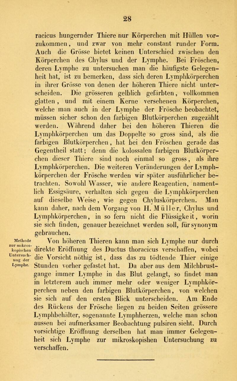 racicus hungernder Thiere nur Körperchen mit Hüllen vor- zukommen , und zwar von mehr constant runder Form. Auch die Grösse bietet keinen Unterschied zwischen den Körperchen des Ghylus und der Lymphe. Bei Fröschen, deren Lymphe zu untersuchen man die häufigste Gelegen- heit hat, ist zu bemerken, dass sich deren Lymphkörperchen in ihrer Grösse von denen der höheren Thiere nicht unter- scheiden. Die grösseren gelblich gefärbten, vollkommen glatten, und mit einem Kerne versehenen Körperchen, welche man auch in der Lymphe der Frösche beobachtet, müssen sicher schon den farbigen Blutkörperchen zugezählt werden. Während daher bei den höheren Thieren die Lymphkörperchen um das Doppelte so gross sind, als die farbigen Blutkörperchen, hat bei den Fröschen gerade das Gegentheil statt; denn die kolossalen farbigen Blutkörper- chen dieser Thiere sind noch einmal so gross, als ihre Lymphkörperchen. Die weiteren Veränderungen der Lymph- körperchen der Frösche werden wir später ausführlicher be- trachten. Sowohl Wasser, wie andere Reagentien, nament- Hch Essigsäure, verhalten sich gegen die Lymphkörperchen auf dieselbe Weise, wie gegen Chyluskörperchen. Man kann daher, nach dem Vorgang von H. Müller, Ghylus und Lymphkörperchen, in so fern nicht die Flüssigkeit, worin sie sich finden, genauer bezeichnet werden soll, für synonym gebrauchen. Methode Von höheren Thieren kann man sich Lymphe nur durch kopischen dlrckto EröfFuung des Ductus thoracicus verschaffen, wobei ^u^ngTer ^^^ Vorsicht nöthig ist, dass das zu tödtende Thier einige Lymphe. Stundcu vorhor gefastet hat. Da aber aus dem Milchbrust- gange immer Lymphe in das Blut gelangt, so findet man in letzterem auch immer mehr oder weniger Lymphkör- perchen neben den farbigen Blutkörperchen, von welchen sie sich auf den ersten Blick unterscheiden. Am Ende des Rückens der Frösche hegen zu beiden Seiten grössere Lymphbehälter, sogenannte Lymphherzen, welche man schon aussen bei aufmerksamer Beobachtung pulsiren sieht. Durch vorsichtige Eröffnung derselben hat man immer Gelegen- heit sich Lymphe zur mikroskopishen Untersuchung zu verschaffen.