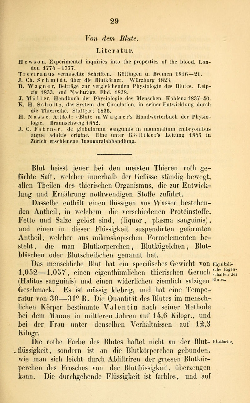 Von dem Blute. Literatur. Hewson, Expcrimcntal inquiries into thc properties of the blood. Lon- don 1774-1777. Treviranus vermischte Schriften. Göttingen u. Bremen 1816—21. J. Ch. Schmidt, über die Blutkörner. Würzburg 1823. R. Wagner, Beiträge zur vergleichenden Physiologie des Blutes. Leip- zig 1833. und Nachträge. Ebd. 1838. J. Müller, Handbuch der Physiologie des Menschen, Koblenz 1837-40. R. H. Schultz, das System der Circulation, in seiner Entwicklung durch die Thierreihe. Stuttgart 1836. H. Nasse, Artikel: «Blut» inWagner's Handwörterbuch der Physio- logie. Braunschweig 1842. J. C. Fahrner, de globulorum sanguinis in mammalium embryonibus atque adultis origine. Eine unter Kölliker's Leitung 184o in Zürich erschienene Inauguralabhandlung. Blut heisst jener bei den meisten Thieren roth ge- färbte Saft, welcher innerhalb der Gefässe ständig bewegt, allen Theilen des thierischen Organismus, die zur Entwick- lung und Ernährung nothwendigen Stoffe zuführt. Dasselbe enthält einen flüssigen aus Wasser bestehen- den Antheil, in welchem die verschiedenen Proteinstoffe, Fette und Salze gelöst sind, (liquor , plasma sanguinis), und einen in dieser Flüssigkeit suspendirten geformten Antheil, welcher aus mikroskopischen Formelementen be- steht , die man Blutkörperchen, Blutkügelchen, Blut- bläschen oder Blutscheibchen genannt hat. Das msnschhche Blut hat ein specifisches Gewicht von physikaii- 1,052—-1,057, einen eigenthümlichen thierischen Geruch J^hafteifdei (Halitus sanguinis) und einen widerlichen ziemlich salzigen ^''^^^• Geschmack. Es ist massig klebrig, und hat eine Tempe- ratur von 30—3P R. Die Quantität des Blutes im mensch- lichen Körper bestimmte Valentin nach seiner Methode bei dem Manne in mittleren Jahren auf 14,6 Kilogr., und bei der Frau unter denselben Verhältnissen auf 12,3 Kilogr. Die rothe Farbe des Blutes haftet nicht an der Blut- Biutfarie, flüssigkeit, sondern ist an die Blutkörperchen gebunden, wie man sich leicht durch Abfiltriren der grossen Blutkör- perchen des Frosches von der Blutflüssigkeit, überzeugen kann. Die durchgehende Flüssigkeit ist farblos, und auf