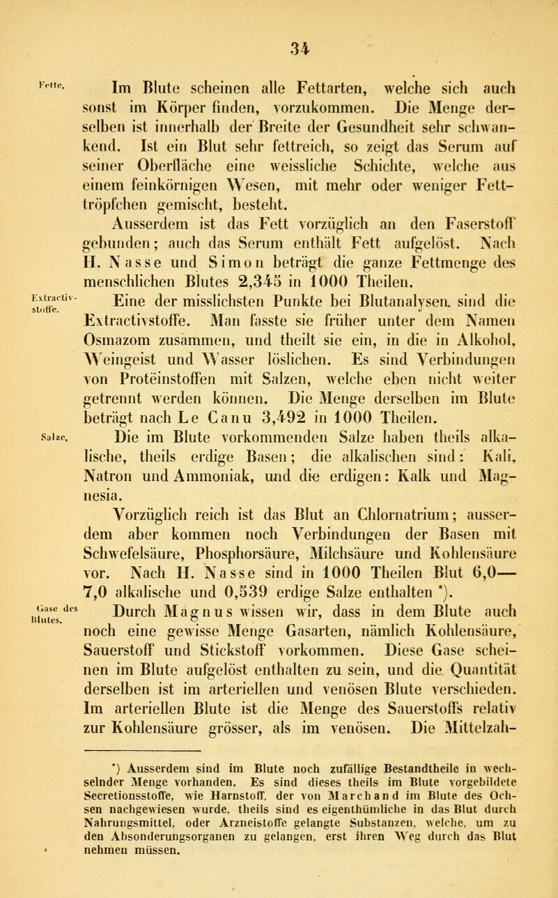 Extractiv- stofi'e. 34 Fette. i^ Blute scheinen alle Fettarten, welche sich auch sonst im Körper finden, vorzukommen. Die Menge der- selben ist innerhalb der Breite der Gesundheit sehr schwan- kend. Ist ein Blut sehr fettreich, so zeigt das Serum auf seiner Oberfläche eine weissliche Schichte, welche aus einem feinkörnigen Wesen, mit mehr oder weniger Fett- tröpfchen gemischt, besteht. Ausserdem ist das Fett vorzüglich an den Faserstoff' gebunden; auch das Serum enthält Fett aufgelöst. Nach H. Nasse und Simon beträgt die ganze Fettmenge des menschhchen Blutes 2,345 in 1000 Theilen. Eine der misslichsten Punkte bei Blutanalysea sind die Extractivstoff'e. Man fasste sie früher unter dem Namen Osmazom zusammen, und theilt sie ein, in die in Alkohol, Weingeist und Wasser löslichen. Es sind Verbindungen von Proteinstoff'en mit Salzen, welche eben nicht weiter getrennt werden können* Die Menge derselben im Blute beträgt nach Le Ganu 3,492 in 1000 Theilen. Salze. Die im Blute vorkommenden Salze haben theils alka- lische, theils erdige Basen; die alkahschen sind: Kali, Natron und Ammoniak, und di^e erdigen: Kalk und Mag- nesia. Vorzüglich reich ist das Blut an Ghlornatrium; ausser- dem aber kommen noch Verbindungen der Basen mit Schwefelsäure, Phosphorsäure, Milchsäure und Kohlensäure vor. Nach H. Nasse sind in 1000 Theilen Blut (>,0— 7,0 alkahsche und 0,539 erdige Salze enthalten *). Gase des Durch M a fi^ n u s wisscn wir, dass in dem Blute auch blules. . o ' noch eine gewisse Menge Gasarten, nämlich Kohlensäure, Sauerstoff' und Stickstoff vorkommen. Diese Gase schei- nen im Blute aufgelöst enthalten zu sein, und die Quantität derselben ist im arteriellen und venösen Blute verschieden. Im arteriellen Blute ist die Menge des Sauei^toffs relativ zur Kohlensäure grösser, als im venösen. Die Mittelzah- *) Ausserdem sind im Blute noch zufällige Bestandtheile in wech- selnder Menge vorhanden. Es sind dieses theils im Blute vorgebildete Secretionsstoffe, wie Harnstoff, der von Marchand im Blute des Och- sen nachgewiesen wurde, theils sind es eigenthümliche in das Blut durch Nahrungsmittel, oder Arzneistoffe gelangte Substanzen, welche, um zu den Absonderungsorganen zu gelangen, erst ihren Weg durch das Blut nehmen müssen.