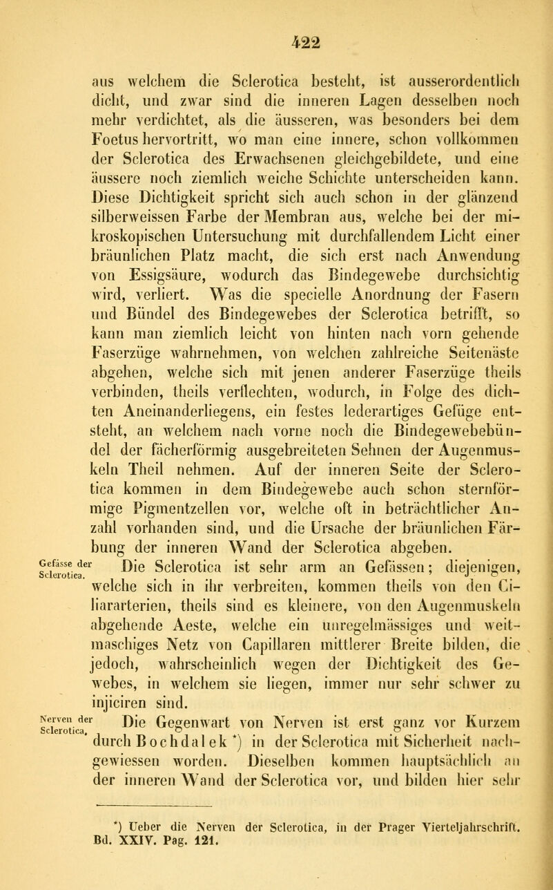 aus welchem die Sclerotica besteht, ist ausserordentHch dicht, und zwar sind die inneren Lagen desselben noch mehr verdichtet, als die äusseren, was besonders bei dem Foetus hervortritt, wo man eine innere, schon vollkommen der Sclerotica des Erwachsenen gleichgebildete, und eine äussere noch ziemlich weiche Schichte unterscheiden kann. Diese Dichtigkeit spricht sich auch schon in der glänzend silberweissen Farbe der Membran aus, welche bei der mi- kroskopischen Untersuchung mit durchfallendem Licht einer bräunlichen Platz macht, die sich erst nach Anwendung von Essigsäure, wodurch das Bindegewebe durchsichtig wird, verliert. Was die specielle Anordnung der Fasern und Bündel des Bindegewebes der Sclerotica betrifft, so kann man ziemlich leicht von hinten nach vorn gehende Faserzüge wahrnehmen, von welchen zahlreiche Seitenäste abgehen, welche sich mit jenen anderer Faserzüge theils verbinden, theils verflechten, wodurch, in Folge des dich- ten Aneinanderliegens, ein festes lederartiges Gefüge ent- steht, an welchem nach vorne noch die Bindegewebebün- del der fächerförmig ausgebreiteten Sehnen der Augenmus- keln Theil nehmen. Auf der inneren Seite der Sclero- tica kommen in dem Bindegewebe auch schon sternför- mige Pigmentzellen vor, welche oft in beträchtlicher An- zahl vorhanden sind, und die Ursache der bräunlichen Fär- bung der inneren Wand der Sclerotica abgeben. ^cktouea ^^® Sclerotica ist sehr arm an Gefässen; diejenigen, w^elche sich in ihr verbreiten, kommen theils von den Ci- liararterien, theils sind es kleinere, von den Augenmuskeln abgehende Aeste, welche ein unregelmässiges und weit- maschiges Netz von Capillaren mittlerer Breite bilden, die jedoch, wahrscheinlich wegen der Dichtigkeit des Ge- webes, in welchem sie liegen, immer nur sehr schwer zu injiciren sind. Nervender j)[q Gcgeuwart voH Nervcn ist erst canz vor Kurzem Sclerotica, o *• . . .^ , durch B och dal ek *) in der Sclerotica mit Sicherheit nach- gewiessen worden. Dieselben kommen hauptsächlich an der inneren Wand der Sclerotica vor, und bilden hier sehr *) lieber die Nerven der Sclerotica, in der Prager Vierteljahrschrift. Bd. XXIV. Pag. 121.