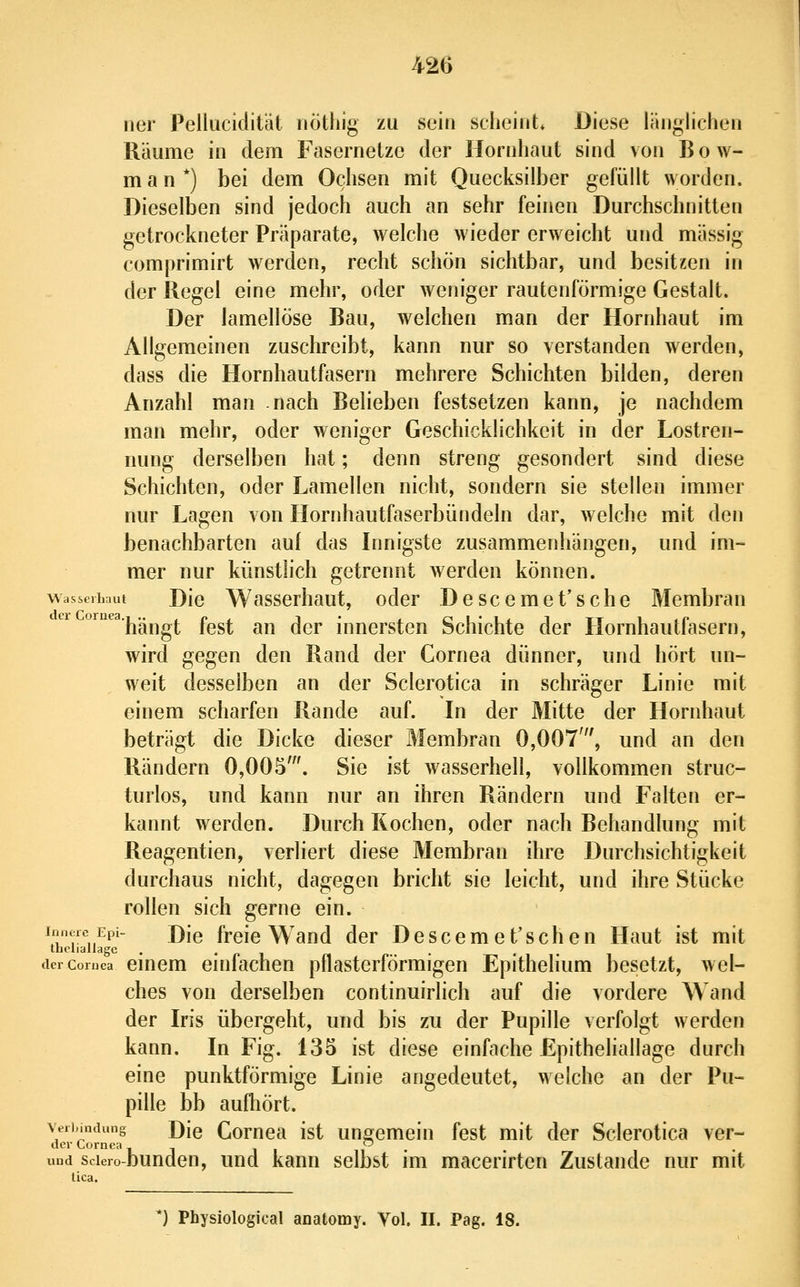 ner Pellucidität iiöthig zu sein scheint* Diese länglichen Räume in dem Fasernetze der Hornhaut sind von Bow- m a n *) bei dem Ochsen mit Quecksilber gefüllt worden. Dieselben sind jedoch auch an sehr feinen Durchschnitten getrockneter Präparate, welche wieder erweicht und massig comprimirt werden, recht schön sichtbar, und besitzen in der Regel eine mehr, oder weniger rautenförmige Gestalt. Der lamellöse Bau, welchen man der Hornhaut im Allgemeinen zuschreibt, kann nur so verstanden werden, dass die Hornhautfasern mehrere Schichten bilden, deren Anzahl man nach Belieben festsetzen kann, je nachdem man mehr, oder weniger Geschicklichkeit in der Lostren- iiung derselben hat; denn streng gesondert sind diese Schichten, oder Lamellen nicht, sondern sie stellen immer nur Lagen von Hornhautfaserbündeln dar, welche mit den benachbarten auf das Innigste zusammenhängen, und im- mer nur künstlich getrennt werden können. wasserbaui Dio Wasscrhaut, oder Descemet'sehe Membran ornea.j^„^^^ fost au dcr innersten Schichte der Hornhautfasern, wird gegen den Rand der Cornea dünner, und hört un- weit desselben an der Sclerotica in schräger Linie mit einem scharfen Rande auf. In der Mitte der Hornhaut beträgt die Dicke dieser Membran 0,007', und an den Rändern 0,005'. Sie ist wasserhell, vollkommen struc- turlos, und kann nur an ihren Rändern und Falten er- kannt werden. Durch Kochen, oder nach Behandlung mit Reagentien, verliert diese Membran ihre Durchsichtigkeit durchaus nicht, dagegen bricht sie leicht, und ihre Stücke rollen sich gerne ein. Innere Epi- j)\q freie Wand der Descemet'schen Haut ist mit theliallagc . • r» i n • • • i deicoruca cmem einfachen pflasterförmigen Epithelium besetzt, wel- ches von derselben continuirlich auf die vordere Wand der Iris übergeht, und bis zu der Pupille verfolgt werden kann. In Fig. 135 ist diese einfache Epitheliallage durch eine punktförmige Linie angedeutet, welche an der Pu- pille bb aufhört. Verbindung j)[q Comea ist ungemein fest mit der Sclerotica ver- dcr Cornea - ~ und sciero-bunden, und kann selbst im macerirtcn Zustande nur mit lica. *) Physiological anatomy. Vol. II. Pag. 18.