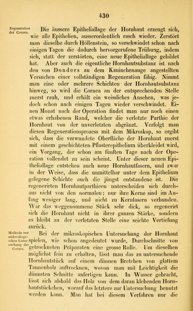 deTcornca ^^^ äussGre EpitheliallagG der Hornhaut erzeugt sich, wie alle EpitheHen, ausserordentlich rasch wieder. Zerstört man dieselbe durch Höllenstein, so verschwindet schon nach einigen Tagen die dadurch hervorgerufene Trübung, indem sich, statt der zerstörten, eine neue Epitheliallage gebildet hat. Aber auch die eigentliche Hornhautsubstanz ist nach den von Donders an dem Kaninchenauge angestellten Versuchen einer vollständigen Regeneration fähig. Nimmt man eine oder mehrere Schichten der Hornhautsubstanz hinweg, so wird die Cornea an der entsprechenden Stelle zuerst rauh, und erhält ein weissliches Ansehen, was je- doch schon nach einigen Tagen wieder verschwindet. Ei- nen Monat nach der Operation findet man nur noch einen etwas erhabenen Rand, welcher die verletzte Parthie der Hornhaut von der unverletzten abgränzt. Verfolgt man diesen Regenerationsprozess mit dem Mikroskop, so ergibt sich, dass die verwundete Oberfläche der Hornhaut zuerst mit einem geschichteten Pflasterepithelium überkleidet wird, ein Vorgang, der schon am fünften Tage nach der Ope- ration vollendet zu sein scheint. Unter dieser neuen Epi- theliallage entstehen auch neue Hornhautfasern, und zwar in der Weise, dass die unmittelbar unter dem Epithelium gelegene Schichte auch die jüngst entstandene ist. Die regenerirten Hornhautparthieen unterscheiden sich durch- aus nicht von den normalen; nur ihre Kerne sind im An- fang Aveniger lang, und nicht zu Kernfasern verbunden. War das weggenommene Stück sehr dick, so regenerirt sich die Hornhaut nicht in ihrer ganzen Stärke, sondern es bleibt an der verletzten Stelle eine seichte Vertiefung zurück. Methode zur ^q[ jgj. mikroskopischeu Untersuchuno: der Hornhaut niikroskopi- ... » ~ . sehen unter-spielen, wiG schou augedeutct wurde, Durchschnitte von 'con!a.'getrockneten Präparaten eine grosse Rolle. Um dieselben möglichst fein zu erhalten, lässt man das zu untersuchende Hornhautstück auf einem dünnen Bretchen von glattem Tannenholz auftrocknen, wovon man mit Leichtigkeit die dünnsten Schnitte anfertigen kann. In Wasser gebracht, lösst sich alsbald das Holz von dem daran klebenden Horn- hautstückchen, worauf das letztere zur Untersuchung benutzt werden kann. Man hat bei diesem Verfahren nur die