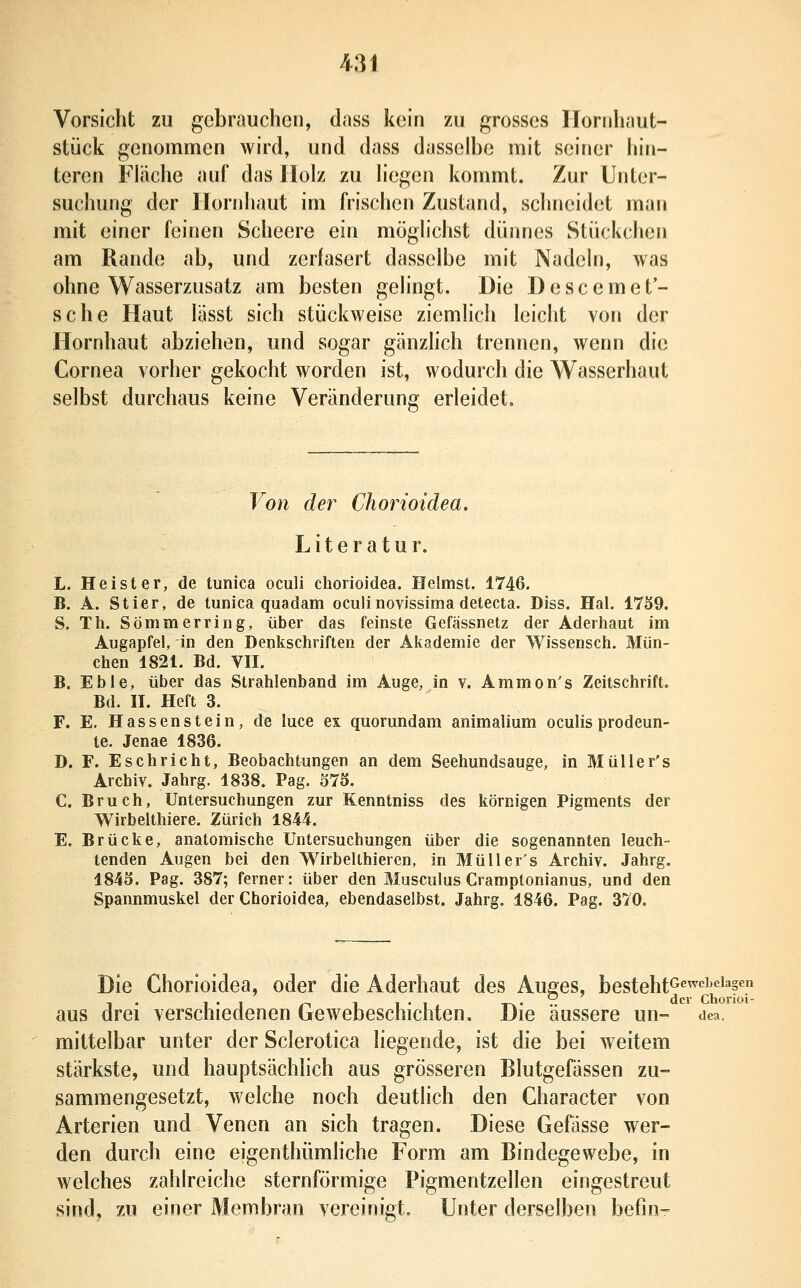 Vorsicht zu gebrauchen, dass kein zu grosses Ilornhaut- stück genommen wird, und dass dasselbe mit seiner hin- teren Fläche anf das Holz zu liegen kommt. Zur Unter- suchung der Iloridiaut im frischen Zustand, schneidet man mit einer feinen Scheere ein möglichst dünnes Stückchen am Rande ab, und zerfasert dasselbe mit Nadeln, was ohne Wasserzusatz am besten gelingt. Die Descemet'- sche Haut lässt sich stückweise ziemlich leicht von der Hornhaut abziehen, und sogar gänzhch trennen, wenn die Cornea vorher gekocht worden ist, wodurch die Wasserhaut selbst durchaus keine Veränderung erleidet. Von der Chorioidea, Literatur. L. Heister, de tunica oculi chorioidea. Heimst. 1746. B. A. Stier, de tunica quadam oculinovissima detecta. Diss. Hai. 17S9. S. Th. Sömmerring, über das feinste Gefässnetz der Aderhaut im Augapfel, in den Denkschriften der Akademie der Wissensch. Mün- chen 1821. Bd. vn. B. Ebie, über das Strahlenband im Auge, in v. Ammon's Zeitschrift. Bd. H. Heft 3. F. E, Hassenstein, de luce ex quorundam animalium oculis prodeun- te. Jenae 1836. D. F. Eschricht, Beobachtungen an dem Seehundsauge, in Müller's Archiv. Jahrg. 1838. Pag. 375. C. Bruch, Untersuchungen zur Kenntniss des körnigen Pigments der Wirbelthiere. Zürich 1844. E. Brücke, anatomische Untersuchungen über die sogenannten leuch- tenden Augen bei den Wirbellhieren, in Müller's Archiv. Jahrg. 184S. Pag. 387; ferner: über den Musculus Cramptonianus, und den Spannmuskel der Chorioidea, ebendaselbst. Jahrg. 1846. Pag. 370. Die Chorioidea, oder die Aderhaut des Auges, besteht^^^'^'^^^^s^ aus drei verschiedenen Gewebeschichten. Die äussere un- dca. mittelbar unter der Scierotica liegende, ist die bei weitem stärkste, und hauptsächhch aus grösseren Blutgefässen zu- sammengesetzt, welche noch deutlich den Character von Arterien und Venen an sich tragen. Diese Gefässe wer- den durch eine eigenthümliche Form am Bindegewebe, in welches zahlreiche sternförmige Pigmentzellen eingestreut sind, zu einer Membran vereinigt. Unter derselben befin-^