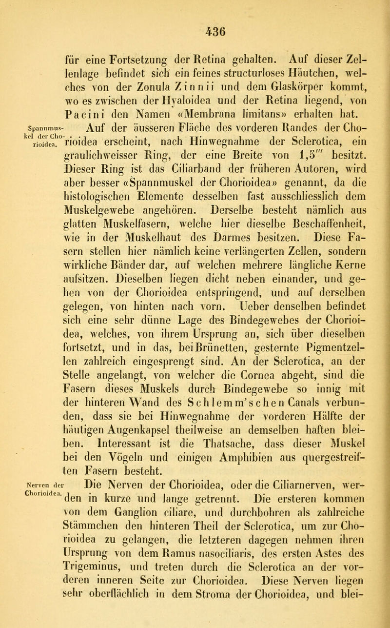 für eine Fortsetzung der Retina gehalten. Auf dieser Zel- lenlage befindet sich ein feines structurloses Häutchen, wel- ches von der Zonula Zinnii und dem Glaskörper kommt, wo es zwischen der Hyaloidea und der Retina liegend, von Pacini den Namen «Membrana limitans» erhalten hat. Spannmus- Auf dcr äussoreu Fläche des vorderen Randes der Cho- %i'oidea.'''rioidea erscheint, nach Hinwegnahme der Sclerotica, ein grauhchweisser Ring, der eine Breite von 1,5' besitzt. Dieser Ring ist das Ciliarband der früheren Autoren, wird aber besser «Spannmuskel der Ghorioidea» genannt, da die histologischen Elemente desselben fast ausschliesslich dem Muskelgewebe angehören. Derselbe besteht nämhch aus glatten Muskelfasern, welche hier dieselbe Beschaffenheit, wie in der Muskelhaut des Darmes besitzen. Diese Fa- sern stellen hier nämlich keine verlängerten Zellen, sondern wirkliche Bänder dar, auf welchen mehrere länghche Kerne aufsitzen. Dieselben liegen dicht neben einander, und ge- hen von der Ghorioidea entspringend, und auf derselben gelegen, von hinten nach vorn, lieber denselben befindet sich eine sehr dünne Lage dBs Bindegewebes der Ghorioi- dea, welches, von ihrem Ursprung an, sich über dieselben fortsetzt, und in das, bei Brünetten, gesternte Pigmentzel- len zahlreich eingesprengt sind. An der Sclerotica, an der Stelle angelangt, von welcher die Gornea abgeht, sind die Fasern dieses Muskels durch Bindegewebe so innig mit der hinteren Wand des Schlemm'seben Ganais verbun- den, dass sie bei Hinwegnahme der vorderen Hälfte der häutigen Augenkapsel theilweise an demselben haften blei- ben. Interessant ist die Thatsache, dass dieser Muskel bei den Vögeln und einigen Amphibien aus quergestreif- ten Fasern besteht. Nerven der Dic Ncrvcu dcr GhoHoidea, oder die Giliarnerven, wer- den in kurze und lange getrennt. Die ersteren kommen von dem Ganglion ciliare, und durchbohren als zahlreiche Stämmchen den hinteren Theil der Sclerotica, um zur Gho- rioidea zu gelangen, die letzteren dagegen nehmen ihren Ursprung von dem Ramus nasociliaris, des ersten Astes des Trigeminus, und treten durch die Sclerotica an der vor- deren inneren Seite zur Ghorioidea. Diese Nerven liegen sehr oberflächlich in dem Stroma der Ghorioidea, und blei-