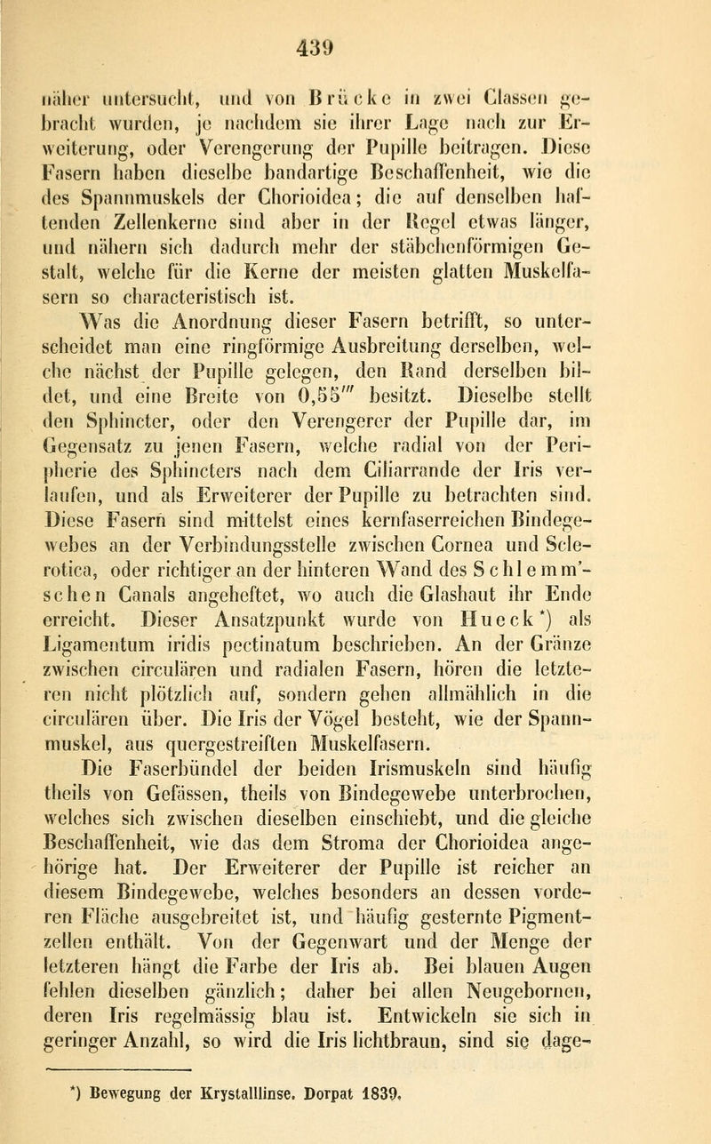 naher uiitersuclit, und von Brücke in zwei Class(;n ge- bracht wurden, je nachdem sie ihrer Lage nach zur Er- weiterung, oder Verengerung der Pupille beitragen. Diese Fasern haben dieselbe bandartige BeschafT'enheit, wie die des Spannmuskels der Chorioidea; die auf denselben hal- tenden Zellenkerne sind aber in der Regel etwas länger, und nähern sich dadurch mehr der stäbchenförmigen Ge- stalt, welche für die Kerne der meisten glatten Muskelfa- sern so characteristisch ist. Was die Anordnung dieser Fasern betrifft, so unter- scheidet man eine ringförmige Ausbreitung derselben, Avel- che nächst der Pupille gelegen, den Rand derselben bil- det, und eine Breite von 0,55' besitzt. Dieselbe stellt den Sphincter, oder den Verengerer der Pupille dar, im Gegensatz zu jenen Fasern, welche radial von der Peri- pherie des Sphincters nach dem Giliarrande der Iris ver- laufen, und als Er weiterer der Pupille zu betrachten sind. Diese Fasern sind mittelst eines kernfaserreichen Bindege- webes an der Verbindungsstelle zwischen Cornea und Scle- rotica, oder richtiger an der hinteren Wand des Schiern m'- schen Ganais angeheftet, wo auch die Glashaut ihr Ende erreicht. Dieser Ansatzpunkt wurde von Hueck*) als Ligamentum iridis pectinatum beschrieben. An der Gränze zwischen circulären und radialen Fasern, hören die letzte- ren nicht plötzlich auf, sondern gehen allmählich in die circulären über. Die Iris der Vögel besteht, wie der Spann- muskel, aus quergestreiften Muskelfasern. Die Faserbündel der beiden Irismuskeln sind häufig theils von Gefässen, theils von Bindegewebe unterbrochen, welches sich zwischen dieselben einschiebt, und die gleiche Beschaffenheit, wie das dem Stroma der Chorioidea ange- hörige hat. Der Erweiterer der Pupille ist reicher an diesem Bindegewebe, welches besonders an dessen vorde- ren Fläche ausgebreitet ist, und häufig gesternte Pigment- zellen enthält. Von der Gegenwart und der Menge der letzteren hängt die Farbe der Iris ab. Bei blauen Augen fehlen dieselben gänzlich; daher bei allen Neugebornen, deren Iris regelmässig blau ist. Entwickeln sie sich in geringer Anzahl, so wird die Iris lichtbraun, sind sie dage- ') Bewegung der Krystalllinse. Dorpat 1839,