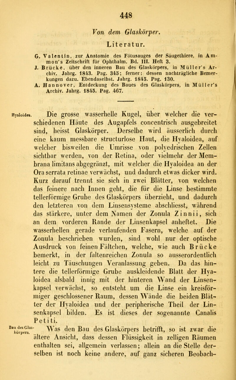 Von dem Glaskörper. Literatur. G. Valentin, zur Anatomie des Fötusauges der Säugethiere, in Am- mon's Zeitschrift für Ophthalm. Bd. III. Heft 3. J. Brücke, über den inneren Bau des Glaskörpers, in Müller's Ar- chiv. Jahrg. 1843. Pag. 343; ferner: dessen nachträgliche Bemer- kungen dazu. Ebendaselbst. Jahrg. 1845. Pag. 130. A. Hannover, Entdeckung des Baues des Glaskörpers, in Müller's Archiv. Jahrg. 1845. Pag. 467. Hjaioidfa. Die grosse wasserhelle Kugel, über welcher die ver- schiedenen Häute des Augapfels concentrisch ausgebreitet sind, heisst Glaskörper. Derselbe wird äusserlich durch eine kaum messbare structurlose Haut, die Hyaloidea, auf welcher bisweilen die Umrisse von polyedrischen Zellen sichtbar werden, von der Retina, oder vielmehr der Mem- brana limitans abgegränzt, mit welcher die Hyaloidea an der Ora serrata retinae verwächst, und dadurch etwas dicker wird. Kurz darauf trennt sie sich in zwei Blätter, von welchen das feinere nach Innen geht, die für die Linse bestimmte tellerförmige Grube des Glaskörpers überzieht, und dadurch den letzteren von dem Linsensysteme abschliesst, während das stärkere, unter dem Namen der Zonula Zinnii, sich an dem vorderen Rande der Linsenkapsel anheftet. Die wasserhellen gerade verlaufenden Fasern, welche auf der Zonula beschrieben wurden, sind wohl nur der optische Ausdruck von feinen Fältchen, welche, wie auch Brücke bemerkt, in der faltenreichen Zonula so ausserordenthch leicht zu Täuschungen Veranlassung geben. Da das hin- tere die tellerförmige Grube auskleidende Blatt der Hya- loidea alsbald innig mit der hinteren Wand der Linsen- kapsel verwächst, so entsteht um die Linse ein kreisför- miger geschlossener Raum, dessen Wände die beiden Blät- ter der Hyaloidea und der peripherische Theil der Lin- senkapsel bilden. Es ist dieses der sogenannte Canalis Petiti. ^^lör^rl^'' ^^^^ ^^ ^^^ ^^^ Glaskörpers betrifft, so ist zwar die ältere Ansicht, dass dessen Flüssigkeit in zelligen Räumen enthalten sei, allgemein verlassen; allein an die Stelle der- selben ist noch keine andere, auf ganz sicheren Beobach-