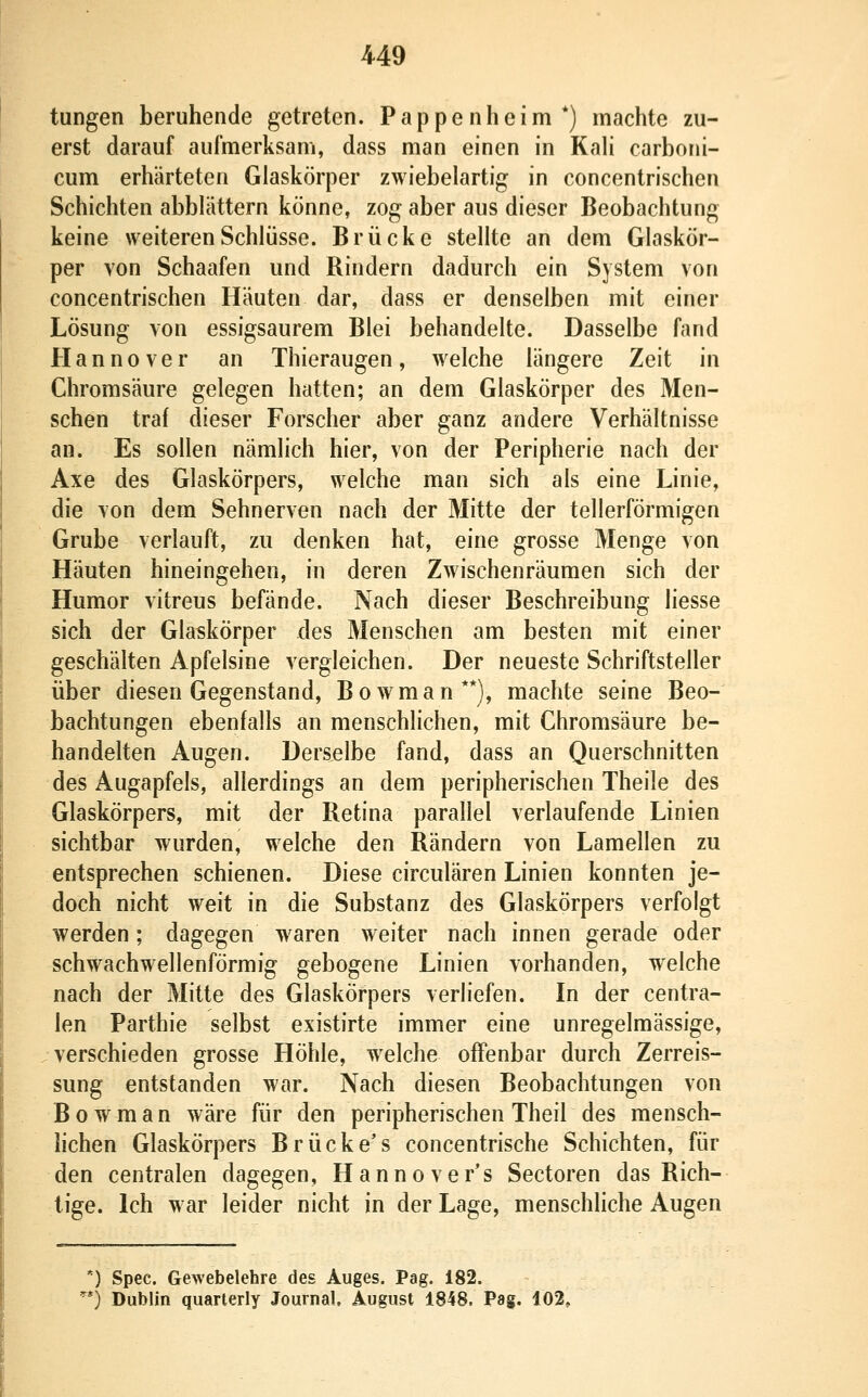 tungen beruhende getreten. Pappenheim*) machte zu- erst darauf aufmerksam, dass man einen in KaH carboni- cum erhärteten Glaskörper zwiebelartig in concentrischen Schichten abblättern könne, zog aber aus dieser Beobachtung keine weiteren Schlüsse. Brücke stellte an dem Glaskör- per von Schaafen und Rindern dadurch ein System von concentrischen Häuten dar, dass er denselben mit einer Lösung von essigsaurem Blei behandelte. Dasselbe fand Hannover an Thieraugen, welche längere Zeit in Chromsäure gelegen hatten; an dem Glaskörper des Men- schen traf dieser Forscher aber ganz andere Verhältnisse an. Es sollen nämlich hier, von der Peripherie nach der Axe des Glaskörpers, welche man sich als eine Linie, die von dem Sehnerven nach der Mitte der tellerförmigen Grube verlauft, zu denken hat, eine grosse Menge von Häuten hineingehen, in deren Zwischenräumen sich der Humor vitreus befände. Nach dieser Beschreibung liesse sich der Glaskörper des Menschen am besten mit einer geschälten Apfelsine vergleichen. Der neueste Schriftsteller über diesen Gegenstand, Bowman**), machte seine Beo- bachtungen ebenfalls an menschlichen, mit Ghromsäure be- handelten Augen. Derselbe fand, dass an Querschnitten des Augapfels, allerdings an dem peripherischen Theile des Glaskörpers, mit der Retina parallel verlaufende Linien sichtbar wurden, welche den Rändern von Lamellen zu entsprechen schienen. Diese circulären Linien konnten je- doch nicht weit in die Substanz des Glaskörpers verfolgt werden; dagegen waren weiter nach innen gerade oder schwachwellenförmig gebogene Linien vorhanden, welche nach der Mitte des Glaskörpers verliefen. In der centra- len Parthie selbst existirte immer eine unregelmässige, verschieden grosse Höhle, w^elche offenbar durch Zerreis- sung entstanden war. Nach diesen Beobachtungen von Bowman wäre für den peripherischen Theil des mensch- hchen Glaskörpers Brücke's concentrische Schichten, für den centralen dagegen, Hannover's Sectoren das Rich- tige. Ich war leider nicht in der Lage, menschliche Augen ') Spec. Gewebelehre des Auges. Pag. 182. ') Dublin quarterly Journal, August 1848. Pag. 102,