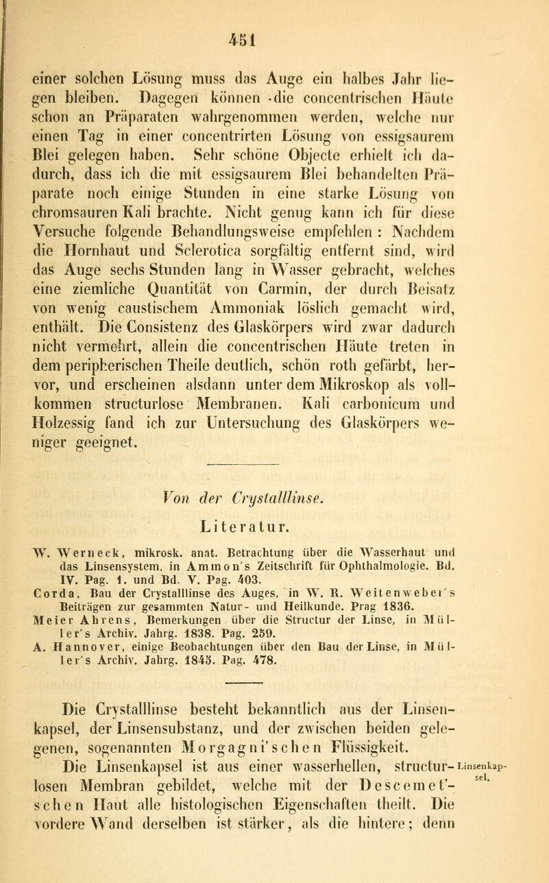 einer solchen Lösung muss das Auge ein halbes Jahr he- gen bleiben. Dagegen können -die concentrischen Häute schon an Präparaten wahrgenommen werden, welche nur einen Tag in einer concentrirten Lösung von essigsaurem Blei gelegen haben. Sehr schöne Objecto erhielt ich da- durch, dass ich die mit essigsaurem Blei behandelten Prä- parate noch einige Stunden in eine starke Lösung von chromsauren Kali brachte. Nicht genug kann ich für diese Versuche folgende Behandlungsweise empfehlen : Nachdem die Hornhaut und Sclerotica sorgfältig entfernt sind, wird das Auge sechs Stunden lang in Wasser gebracht, welches eine ziemliche Quantität von Carmin, der durch Beisatz von wenig caustischem Ammoniak löslich gemacht Avird, enthält. Die Consistenz des Glaskörpers wird zwar dadurch nicht vermehrt, allein die concentrischen Häute treten in dem peripherischen Theile deutlich, schön roth gefärbt, her- vor, und erscheinen alsdann unter dem Mikroskop als voll- kommen structurlose Membranen. Kali carbonicum und Holzessig fand ich zur Untersuchung des Glaskörpers we- niger geeignet. Von der Crystalllinse. Literatur. W. Werneck, mikrosk. anat. Betrachtung über die Wasserhaut und das Linsensystem, in Ammon's Zeitschrift für Ophthalmologie. Bd. IV. Pag, 1. und Bd. V. Pag. 403. Corda, Bau der Crystalllinse des Auges, in W. R. Weitenweber's Beiträgen zur gesammten Natur- und Heilkunde. Prag 1836. Meier Ahrens, Bemerkungen über die Structur der Linse, in Mül- ler's Archiv. Jahrg. 1838. Pag. 259. A. Hannover, einige Beobachtungen über den Bau der Linse, in Müt- ler's Archiv. Jahrg. 1843. Pag. 478. Die Crystalllinse besteht bekanntlich aus der Linsen- kapsel, der Linsensubstanz, und der zwischen beiden gele- genen, sogenannten Morgagn i'sehen Flüssigkeit. Die Linsenkapsel ist aus einer wasserhellen, structur-Linsenkap- losen Membran gebildet, welche mit der Descemet- schen Haut alle histologischen Eigenschaften theilt. Die vordere Wand derselben ist stärker, als die hintere; denn