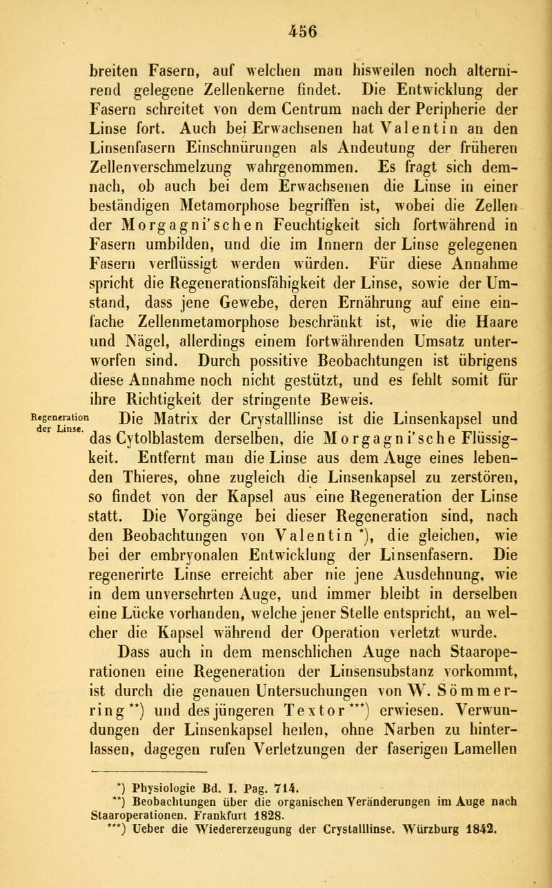 breiten Fasern, auf welchen man bisweilen noch alterni- rend gelegene Zellenkerne findet. Die Entwicklung der Fasern schreitet von dem Centrum nach der Peripherie der Linse fort. Auch bei Erwachsenen hat Valentin an den Linsenfasern Einschnürungen als Andeutung der früheren Zellenverschmelzung wahrgenommen. Es fragt sich dem- nach, ob auch bei dem Erwachsenen die Linse in einer beständigen Metamorphose begriffen ist, wobei die Zellen der Morgagni'sehen Feuchtigkeit sich fortwährend in Fasern umbilden, und die im Innern der Linse gelegenen Fasern verflüssigt werden würden. Für diese Annahme spricht die Regenerationsfähigkeit der Linse, sowie der Um- stand, dass jene Gewebe, deren Ernährung auf eine ein- fache Zellenmetamorphose beschränkt ist, wie die Haare und Nägel, allerdings einem fortwährenden Umsatz unter- worfen sind. Durch possitive Beobachtungen ist übrigens diese Annahme noch nicht gestützt, und es fehlt somit für ihre Richtigkeit der stringente Beweis. Regeneration J)[q MatHx dor Crystalllinse ist die Linsenkapsel und ' das Cytolblastem derselben, die M o r g a g n i' sc h e Flüssig- keit. Entfernt man die Linse aus dem Auge eines leben- den Thieres, ohne zugleich die Linsenkapsel zu zerstören, so findet von der Kapsel aus eine Regeneration der Linse statt. Die Vorgänge bei dieser Regeneration sind, nach den Beobachtungen von Valentin*), die gleichen, wie bei der embryonalen Entwicklung der Linsenfasern. Die regenerirte Linse erreicht aber nie jene Ausdehnung, wie in dem unversehrten Auge, und immer bleibt in derselben eine Lücke vorhanden, welche jener Stelle entspricht, an wel- cher die Kapsel während der Operation verletzt wurde. Dass auch in dem menschlichen Auge nach Staarope- rationen eine Regeneration der Linsensubstanz vorkommt, ist durch die genauen Untersuchungen von W. Sommer- ring**) und des jüngeren T e x t o r ***) erwiesen. Verwun- dungen der Linsenkapsel heilen, ohne Narben zu hinter- lassen, dagegen rufen Verletzungen der faserigen Lamellen *) Physiologie Bd. I. Pag. 714. **) Beobachtungen über die organischen Veränderungen im Auge nach Staaroperationen. Frankfurt 1828. ***) lieber die Wiedererzeugung der Crystalllinse. Würzburg 1842.