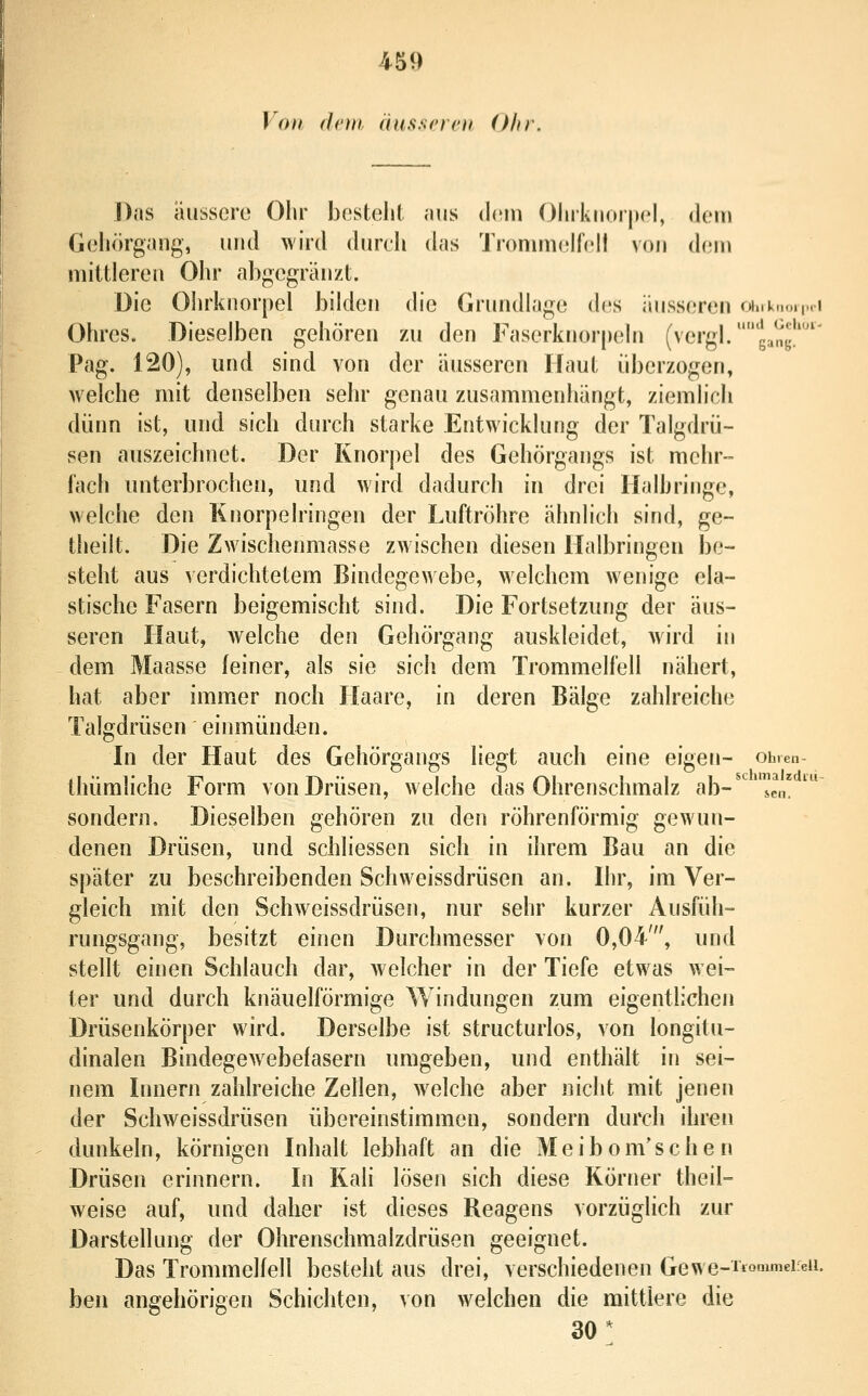 Von dem äussrrcn Ohr. Das äussere Ohr bestellt niis dnn Ohrknorpel, dein Gehörgang, und wird durch das Tronunelfell von i\r\u mittleren Ohr abgegränzt. Die Ohrknorpel bilden die Grundlage des äusseren fiiik.M.i,Mi Ohres. Dieselben gehören zu den Faserknorpeln (vergl.gang'' Pag. 120), und sind von der äusseren Haut überzogen, welche mit denselben sehr genau zusammenhängt, ziemlich dünn ist, und sich durch starke Entwicklung der Talgdrü- sen auszeichnet. Der Knorpel des Gehörgangs ist mehr- fach unterbrochen, und wird dadurch in drei Halbringe, welche den Knorpelringen der Luftröhre ähnlich sind, ge- theilt. Die Zwischenmasse zwischen diesen Halbringen be- steht aus verdichtetem Bindegewebe, welchem wenige ela- stische Fasern beigemischt sind. Die Fortsetzung der äus- seren Haut, welche den Gehörgang auskleidet, wird in dem Maasse feiner, als sie sich dem Trommelfell nähert, hat aber immer noch Haare, in deren Bälge zahlreiche Talgdrüsen einmünden. In der Haut des Gehörgangs liegt auch eine eigen- ohren- tliümliche Form von Drüsen, welche das Ohrenschmalz ab-'''^cn* ^ sondern. Dieselben gehören zu den röhrenförmig gewun- denen Drüsen, und schliessen sich in ihrem Bau an die später zu beschreibenden Schvveissdrüsen an. Ihr, im Ver- gleich mit den Schweissdrüsen, nur sehr kurzer Ausfüh- rungsgang, besitzt einen Durchmesser von 0,04', und stellt einen Schlauch dar, w elcher in der Tiefe etwas wei- ter und durch knäuelförmige Windungen zum eigentlichen Drüsenkörper wird. Derselbe ist structurlos, von longitu- dinalen Bindegew^ebefasern umgeben, und enthält in sei- nem Innern zahlreiche Zeüen, welche aber nicht mit jenen der Schweissdrüsen übereinstimmen, sondern durch ihren dunkeln, körnigen Inhalt lebhaft an die Meibom'schen Drüsen erinnern. In Kali lösen sich diese Körner theil- weise auf, und daher ist dieses Reagens vorzüglich zur Darstellung der Ohrenschmalzdrüsen geeignet. Das Trommelfell besteht aus drei, verschiedenen Gewe-rionimeieii. ben angehörigen Schichten, von welchen die mittlere die 30*