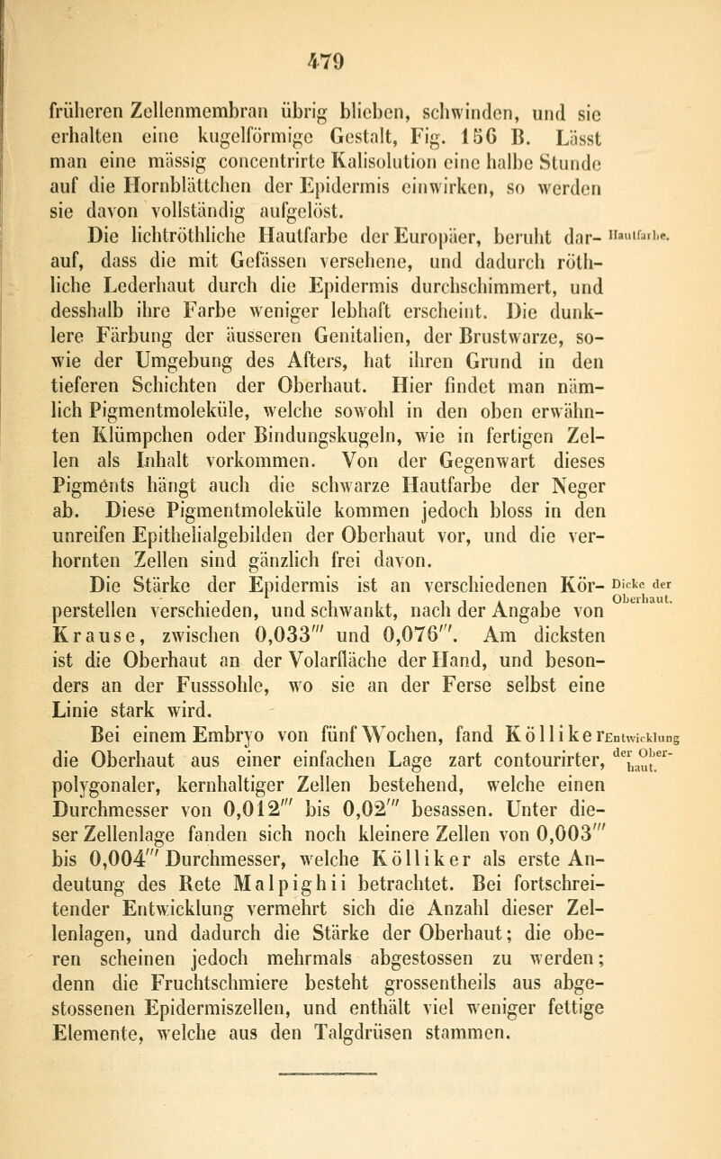 früheren Zellenmembran übrig blieben, schwinden, und sie erhalten eine kugelförmige Gestalt, Fig. 156 B. Lässt man eine massig concentrirte Kalisolution eine halbe Stunde auf die Hornblättchen der Epidermis einwirken, so werden sie davon vollständig aufgelöst. Die lichtröthliche Hautfarbe der Europäer, beruht dar- amf^fi'«?. auf, dass die mit Gefässen versehene, und dadurch röth- liche Lederhaut durch die Epidermis durchschimmert, und desshalb ihre Farbe weniger lebhaft erscheint. Die dunk- lere Färbung der äusseren Genitalien, der Brustwarze, so- wie der Umgebung des Afters, hat ihren Grund in den tieferen Schichten der Oberhaut. Hier findet man näm- lich Pigmentmoleküle, welche sowohl in den oben erwähn- ten Rlümpchen oder Bindungskugeln, wie in fertigen Zel- len als Inhalt vorkommen. Von der Gegenwart dieses Pigments hängt auch die schwarze Hautfarbe der Neger ab. Diese Pigmentmoleküle kommen jedoch bloss in den unreifen Epithelialgebilden der Oberhaut vor, und die ver- hornten Zellen sind gänzlich frei davon. Die Stärke der Epidermis ist an verschiedenen Kör- ß'^'^c der perstellen verschieden, und schwankt, nach der Angabe von Krause, zwischen 0,033' und 0,076'. Am dicksten ist die Oberhaut an der Volariläche der Hand, und beson- ders an der Fusssohle, w^o sie an der Ferse selbst eine Linie stark wird. Bei einem Embryo von fünf Wochen, fand Kolli kerEntwickiunf die Oberhaut aus einer einfachen Lage zart contourirter, '^^haui'.^''' polygonaler, kernhaltiger Zellen bestehend, welche einen Durchmesser von 0,012' bis 0,02' besassen. Unter die- ser Zellenlage fanden sich noch kleinere Zellen von 0,003' bis 0,004'Durchmesser, welche Kölliker als erste An- deutung des Bete Malpighii betrachtet. Bei fortschrei- tender Entwicklung vermehrt sich die Anzahl dieser Zel- lenlagen, und dadurch die Stärke der Oberhaut; die obe- ren scheinen jedoch mehrmals abgestossen zu werden; denn die Fruchtschmiere besteht grossentheils aus abge- stossenen Epidermiszellen, und enthält viel weniger fettige Elemente, w^elche aus den Talgdrüsen stammen.