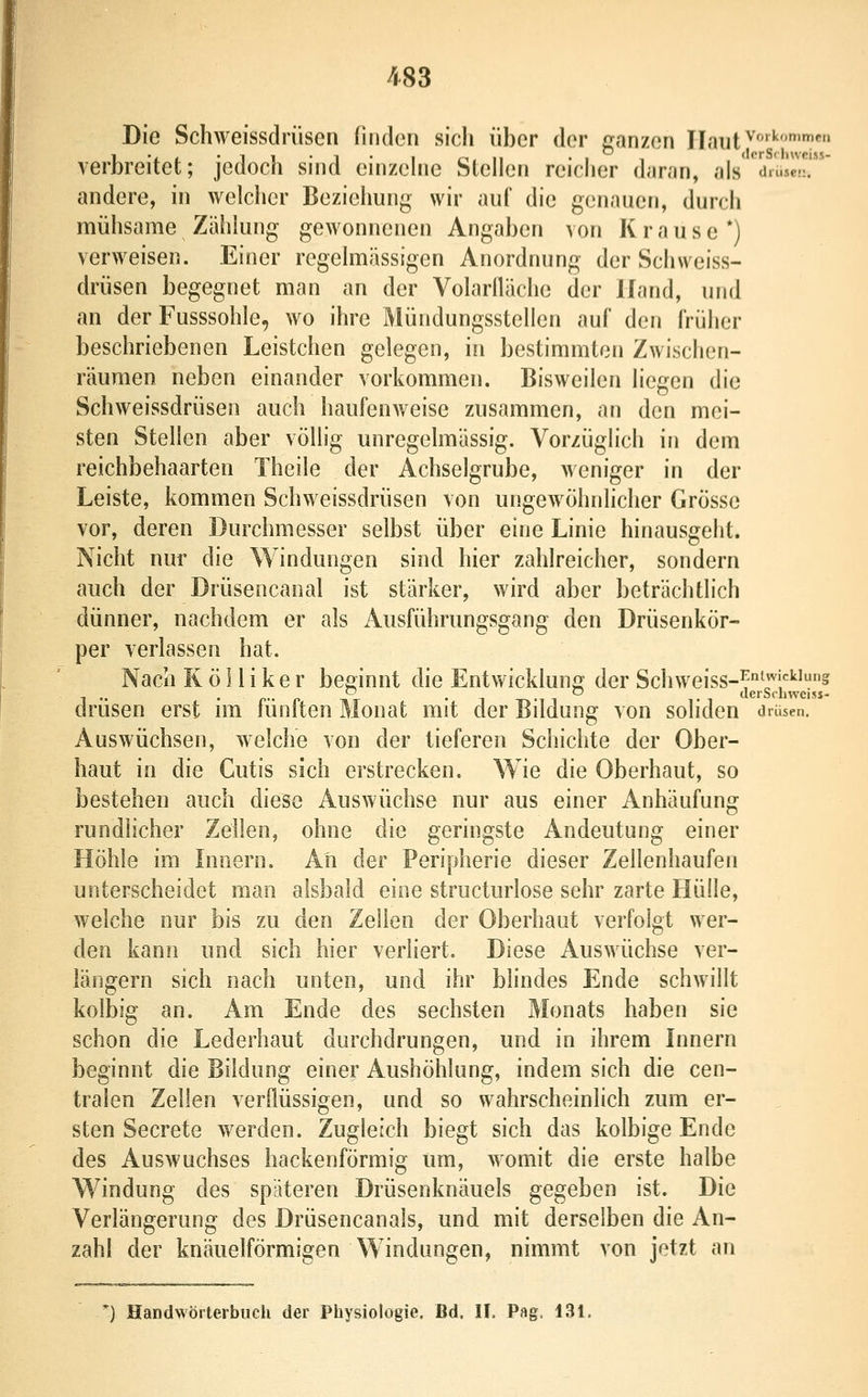 Die Schweissdrüsen fliulcn sich über der ganzen Haut^'•?«» verbreitet; jedoch sind einzehie Stellen reicher daran, als 'drUc!!!' andere, in welcher Beziehung wir auf die genauen, durch mühsame Zählung gewonnenen Angaben von K r a u s e *) verweisen. Einer regelmässigen Anordnung der Schweiss- drüsen begegnet man an der Volarlläche der Hand, und an der Fusssohle, wo ihre Mündungsstellen auf den früher beschriebenen Leistchen gelegen, in bestimmten Zwischen- räumen neben einander vorkommen. Bisweilen liegen die Schweissdrüsen auch haufenweise zusammen, an den mei- sten Stellen aber völlig unregelmässig. Vorzüglich in dem reichbehaarten Theile der Achselgrube, weniger in der Leiste, kommen Schweissdrüsen von ungewöhnlicher Grösse vor, deren Durchmesser selbst über eine Linie hinausgeht. Nicht nur die Windungen sind hier zahlreicher, sondern auch der Drüsencanal ist stärker, wird aber beträchtlich dünner, nachdem er als Ausführungsgang den Drüsenkör- per verlassen hat. Nach Rö 1 iiker beginnt die Entwicklung? der Schweiss-^'';'''^^ drusen erst nn luniten Monat mit der Bildung von soliden Drüsen. Auswüchsen, welche von der tieferen Schichte der Ober- haut in die Cutis sich erstrecken. Wie die Oberhaut, so bestehen auch diese Auswüchse nur aus einer Anhäufung rundlicher Zeilen, ohne die geringste Andeutung einer Höhle im Innern. Ali der Peripherie dieser Zellenhaufen unterscheidet man alsbald eine structurlose sehr zarte Hülle, welche nur bis zu den Zellen der Oberhaut verfolgt wer- den kann und sich hier verliert. Diese Auswüchse ver- längern sich nach unten, und ihr blindes Ende schwillt kolbig an. Am Ende des sechsten Monats haben sie schon die Lederhaut durchdrungen, und in ihrem Innern beginnt die Bildung einer Aushöhlung, indem sich die cen- tralen Zellen verflüssigen, und so wahrscheinlich zum er- sten Secrete werden. Zugleich biegt sich das kolbige Ende des Auswuchses hackenförmig um, womit die erste halbe Windung des späteren Drüsenknäuels gegeben ist. Die Verlängerung des Drüsencanals, und mit derselben die An- zahl der knäuelförmigen Windungen, nimmt von jetzt an *) Handwörterbuch der Physiologie. Bd. II, Pag, 131.