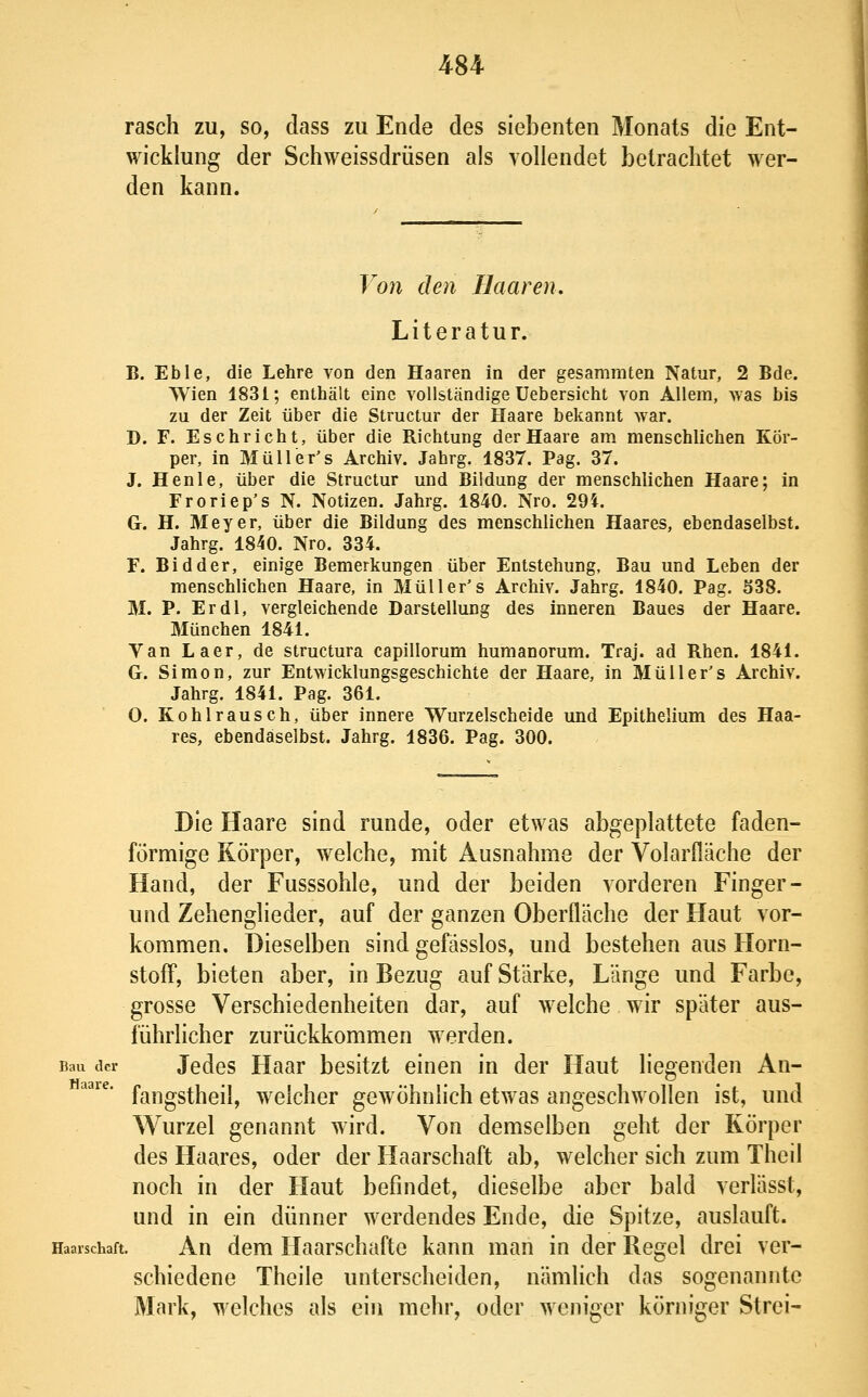 rasch zu, so, dass zu Ende des siebenten Monats die Ent- wicklung der Schweissdrüsen als vollendet betrachtet wer- den kann. Von den Haaren, Literatur. B. Eble, die Lehre von den Haaren in der gesammten Natur, 2 Bde. Wien 1831; enthält eine vollständige üebersicht von Allem, was bis zu der Zeit über die Structur der Haare bekannt war. D. F. Eschricht, über die Richtung der Haare am menschlichen Kör- per, in Müller's Archiv. Jahrg. 1837. Pag. 37. J. Henle, über die Structur und Bildung der menschlichen Haare; in Froriep's N. Notizen. Jahrg. 1840. Nro. 294. G. H. Meyer, über die Bildung des menschlichen Haares, ebendaselbst. Jahrg. 1840. Nro. 334. F. Bidder, einige Bemerkungen über Entstehung, Bau und Leben der menschlichen Haare, in Müll er's Archiv. Jahrg. 1840. Pag. ö38. M. P. Er dl, vergleichende Darstellung des inneren Baues der Haare. München 1841. Van Laer, de structura capillorum humanorum. Traj. ad Rhen. 1841. G. Simon, zur Entwicklungsgeschichte der Haare, in Müller's Archiv. Jahrg. 1841. Pag. 361. 0. Kohlrausch, über innere Wurzelscheide und Epithelium des Haa- res, ebendaselbst. Jahrg. 1836. Pag. 300. Die Haare sind runde, oder etwas abgeplattete faden- förmige Körper, welche, mit Ausnahme der Volarfläche der Hand, der Fusssohle, und der beiden vorderen Finger- und Zehenglieder, auf der ganzen Oberfläche der Haut vor- kommen. Dieselben sind gefässlos, und bestehen aus Horn- stofF, bieten aber, in Bezug auf Stärke, Länge und Farbe, grosse Verschiedenheiten dar, auf welche wir später aus- führlicher zurückkommen werden. Bau der Jcdes Haar besitzt einen in der Haut liegenden An- fangstheil, welcher gewöhnlich etwas angeschwollen ist, und Wurzel genannt wird. Von demselben geht der Körper des Haares, oder der Haarschaft ab, welcher sich zum Theil noch in der Haut befindet, dieselbe aber bald verlässt, und in ein dünner werdendes Ende, die Spitze, auslauft. Haaischaft. Au dem Haarschufto kann man in der Regel drei ver- schiedene Theile unterscheiden, nämlich das sogenannte Mark, welches als ein mehr, oder weniger körniger Strei-