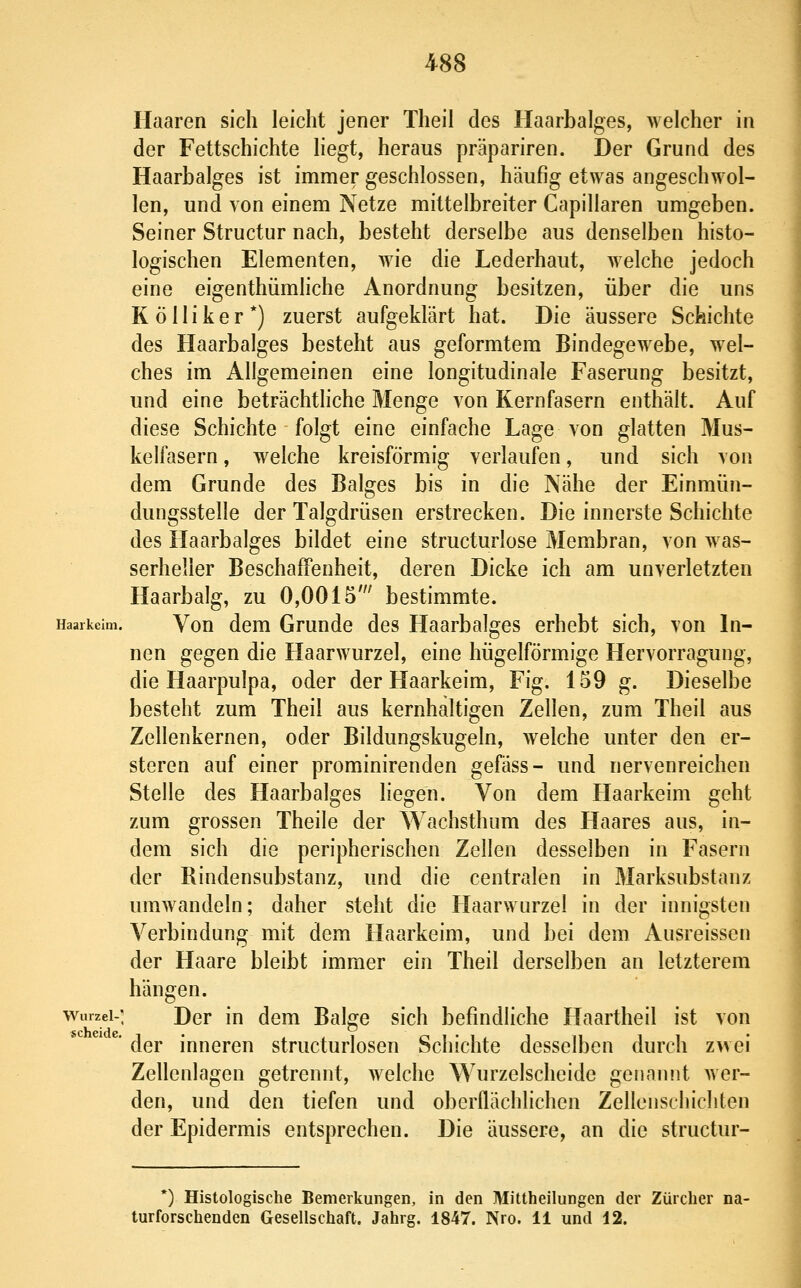 Haaren sich leicht jener Theil des Haarbalges, welcher in der Fettschichte liegt, heraus präpariren. Der Grund des Haarbalges ist immer geschlossen, häufig etwas angeschwol- len, und von einem Netze mittelbreiter Capillaren umgeben. Seiner Structur nach, besteht derselbe aus denselben histo- logischen Elementen, wie die Lederhaut, welche jedoch eine eigenthümhche Anordnung besitzen, über die uns K ö 11 i k e r *) zuerst aufgeklärt hat. Die äussere Schichte des Haarbalges besteht aus geformtem Bindegewebe, wel- ches im Allgemeinen eine longitudinale Faserung besitzt, und eine beträchthche Menge von Kernfasern enthält. Auf diese Schichte folgt eine einfache Lage von glatten Mus- kelfasern , welche kreisförmig verlaufen, und sich von dem Grunde des Balges bis in die Nähe der Einmün- dungsstelle der Talgdrüsen erstrecken. Die innerste Schichte des Haarbalges bildet eine structurlose Membran, von was- serheller Beschaffenheit, deren Dicke ich am unverletzten Haarbalg, zu 0,0015' bestimmte. Haarkeim. Vou dcm Gruudc dcs Haarbalges erhebt sich, von In- nen gegen die Haarwurzel, eine hügelförmige Hervorragung, die Haarpulpa, oder der Haarkeim, Fig. 159 g. Dieselbe besteht zum Theil aus kernhaltigen Zellen, zum Theil aus Zellenkernen, oder Bildungskugeln, welche unter den er- steren auf einer prominirenden gefäss- und nervenreichen Stelle des Haarbalges liegen. Von dem Haarkeim geht zum grossen Theile der Wachsthum des Haares aus, in- dem sich die peripherischen Zellen desselben in Fasern der Rindensubstanz, und die centralen in Marksubstanz umwandeln; daher steht die Haarwurzel in der innigsten Verbindung mit dem Haarkeim, und bei dem Ausreissen der Haare bleibt immer ein Theil derselben an letzterem hängen. Wurzel-: Der in dem Balge sich befindliche Haartheil ist von der inneren structurlosen Schichte desselben durch z^vei Zellenlagen getrennt, welche Wurzelscheide genannt wer- den, und den tiefen und oberflächlichen Zellcuscliichten der Epidermis entsprechen. Die äussere, an die structur- *) Histologische Bemerkungen, in den Mittheilungen der Zürcher na- turforschenden Gesellschaft. Jahrg. 1847. Nro. 11 und 12.
