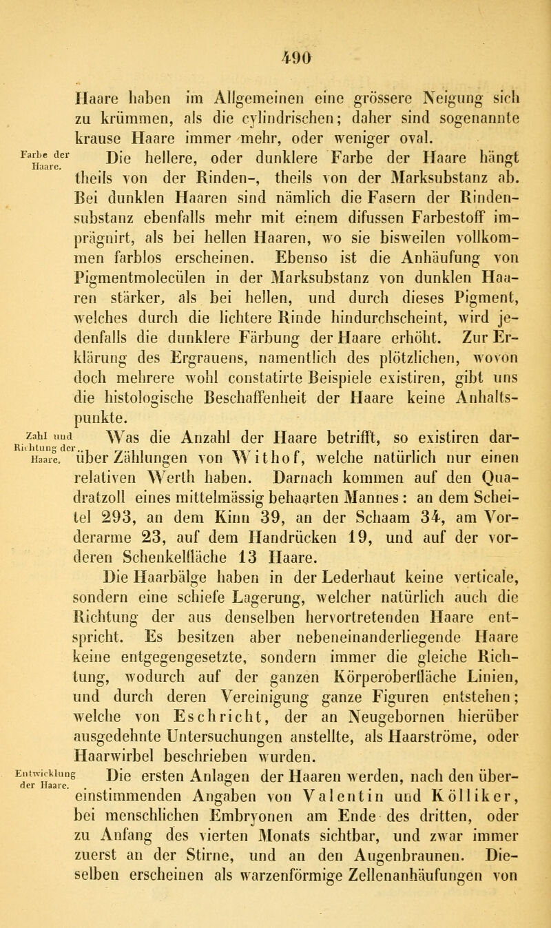 Haare haben im Allgemeinen eine grössere Neigung sich zu krümmen, als die cylindrischen; daher sind sogenannte krause Haare immer mehr, oder weniger oval. Farbe der j)|g hellere, oder dunklere Farbe der Haare hän;t Haare, ' , .  theils von der Rinden-, theils von der Marksubstanz ab. Bei dunklen Haaren sind nämlich die Fasern der Rinden- substanz ebenfalls mehr mit einem difussen FarbestofF im- prägnirt, als bei hellen Haaren, wo sie bisweilen vollkom- men farblos erscheinen. Ebenso ist die Anhäufung von Pigmentmolecülen in der Marksubstanz von dunklen Haa- ren stärker, als bei hellen, und durch dieses Pigment, welches durch die lichtere Rinde hindurchscheint, wird je- denfalls die dunklere Färbung der Haare erhöht. Zur Er- klärung des Ergrauens, namentlich des plötzlichen, wovon doch mehrere wohl constatirte Beispiele existiren, gibt uns die histologische Beschaffenheit der Haare keine Anhalts- punkte. Zahl uud Was die Anzahl der Haare betrifft, so existiren dar- Haarc. übor Zählungeu von Withof, welche natürlich nur einen relativen Werth haben. Darnach kommen auf den Qua- dratzoll eines mittelmässig behaarten Mannes: an dem Schei- tel 293, an dem Kinn 39, an der Schaam 34, am Vor- derarme 23, auf dem Handrücken 19, und auf der vor- deren Schenkelfläche 13 Haare. Die Haarbälge haben in der Lederhaut keine verticale, sondern eine schiefe Lagerung, welcher natürlich auch die Richtung der aus denselben hervortretenden Haare ent- spricht. Es besitzen aber nebeneinanderhegende Haare keine entgegengesetzte, sondern immer die gleiche Rich- tung, wodurch auf der ganzen Körperoberfläche Linien, und durch deren Vereinigung ganze Figuren entstehen; welche von Esc bricht, der an Neugebornen hierüber ausgedehnte Untersuchungen anstellte, als Haarströme, oder Haarwirbel beschrieben wurden. Entwicklung J)[q ersteu Anlao^en der Haaren w erden, nach den über- Qcr li93rc ^ einstimmenden Angaben von Valentin und Kölliker, bei menschhchen Embryonen am Ende des dritten, oder zu Anfang des vierten Monats sichtbar, und zwar immer zuerst an der Stirne, und an den Angenbraunen. Die- selben erscheinen als warzenförmige Zellenanhäufungen von