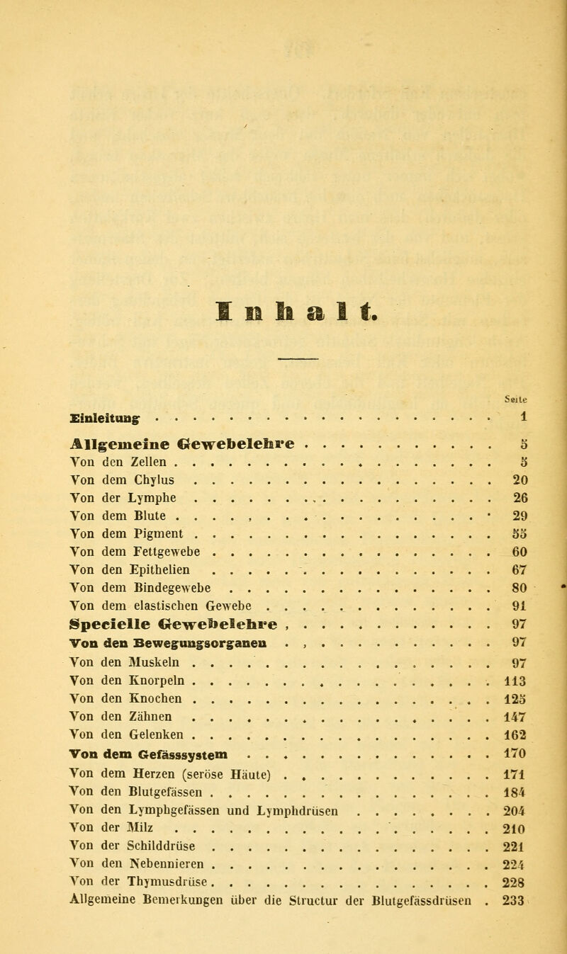 1 H ti ^ 1 t. Seite XinleituuiT • • • 1 Allgemeine Crewebelehre 5 Von den Zellen ♦ 5 Von dem Chylus 20 Von der Lymphe , 26 Von dem Blute • 29 Von dem Pigment So Von dem Fettgewebe 60 Von den Epithelien ' 67 Von dem Bindegewebe 80 Von dem elastischen Gewebe 91 ISpecielle Gewelielelii'e , 97 Von den Beweguni^sorganen . , . 97 Von den Muskeln 97 Von den Knorpeln 113 Von den Knochen . 125 Von den Zähnen 147 Von den Gelenken 162 Von dem Gefässsystem 170 Von dem Herzen (seröse Häute) 171 Von den Blutgefässen 184 Von den Lymphgefässen und Lymphdrüsen 204 Von der Milz 210 Von der Schilddrüse 221 Von den Nebennieren 224 Von der Thymusdrüse 228 Allgemeine BemerkuDgen über die Structur der Blutgefässdrüsen . 233