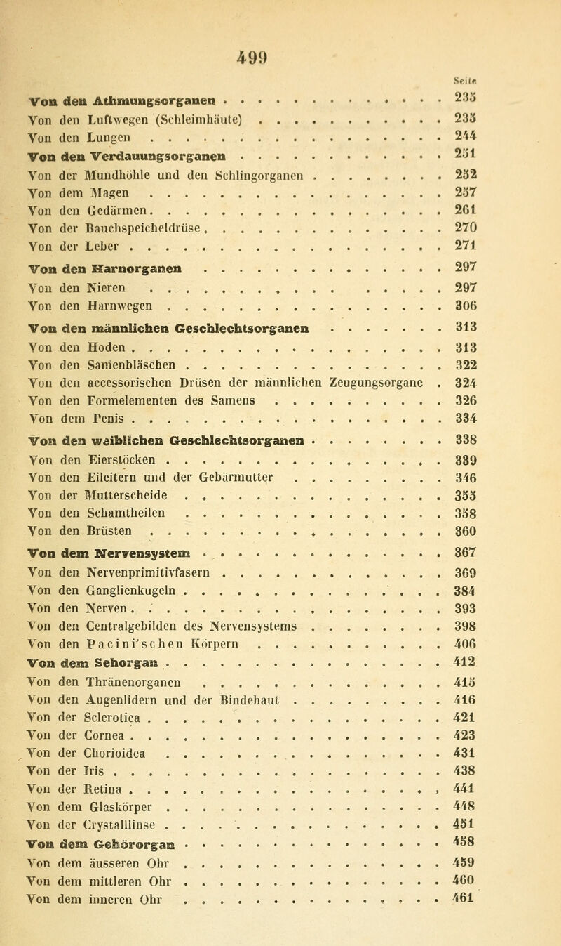 Seile Von den Athmung^sorganen 235 Von den Luftwegen (Schleimhäute) 235 Von den Lungen 244 Von den Verdauuni^sori^anen 251 Von der Mundhöhle und den Schlingorganen 252 Von dem Magen 257 Von den Gedärmen 261 Von der Bauchspeicheldrüse 270 Von der Leber . . . . 271 Von den Harnori^anen 297 Von den Nieren » 297 Von den Harnwegen 306 Von den männlichen Geschlechtsorganen 313 Von den Hoden 313 Von den Samenbläschen 322 Von den accessorischen Drüsen der männlichen Zeugungsorgane . 324 Von den Formelementen des Samens 326 Von dem Penis 334 Von den weiblichen Geschlechtsorganen 338 Von den Eierstöcken , . 339 Von den Eileitern und der Gebärmutter 346 Von der Mutterscheide 355 Von den Schamtheilen 358 Von den Brüsten 360 Von dem Nervensystem 367 Von den Nervenprimitivfasern 369 Von den Ganglienkugeln  . . . 384 Von den Nerven 393 Von den Centralgebilden des Nervensystems 398 Von den Pacini'schen Körpern 406 Von dem Sehorgan 412 Von den Thränenorganen 415 Von den Augenlidern und der Bindehaut 416 Von der Sclerotica 421 Von der Cornea 423 Von der Chorioidea 431 Von der Iris 438 Von der Retina , 441 Von dem Glaskörper 448 Von der Crystalllinse 451 Von dem Gehörorgan ♦ . . 458 Von dem äusseren Ohr « . 459 Von dem mittleren Ohr 460 Von dem inneren Ohr 461