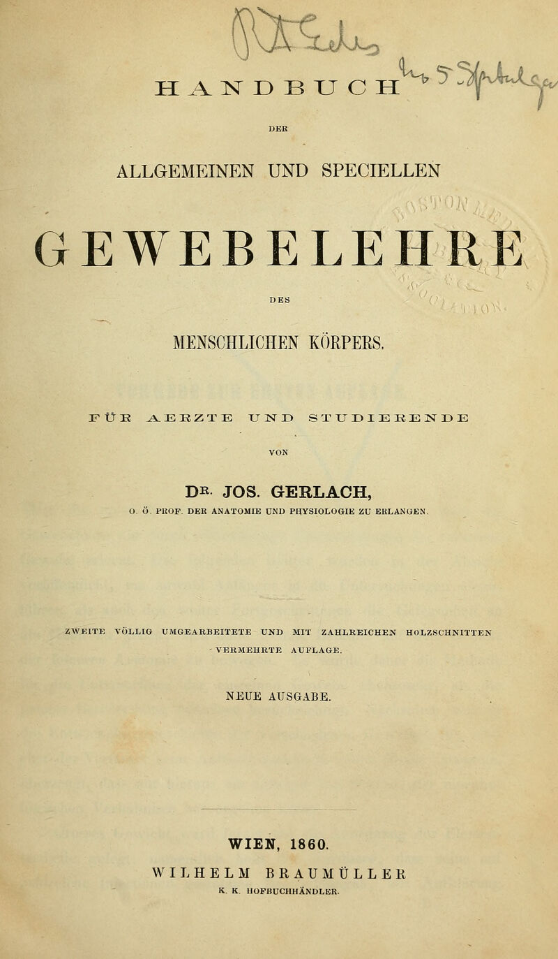 H AlSr D B U C H^^^ S^)MiJ^ ALLGEMEINEN UND SPECIELLEN GEWEBELEHRE MENSCHLICHEN KÖRPERS. FUE J^E:R,ZT:E und STUDIEKIillSrDE DK JOS. GERLACH, O. Ö. PIJOF. DEK ANATOMIE UND PHYSIOLOGIE ZU ERLANGEN, ZWEITE VÖLLIG UMGEARBEITETE UND MIT ZAHLREICHEN HOLZSCHNITTEN - VERMEHRTE AUFLAGE. NEUE AUSGABE. WIEN, 1860. WILHELM BRAUMÜLLEK K. K. HOFBUCHHÄNDLER.