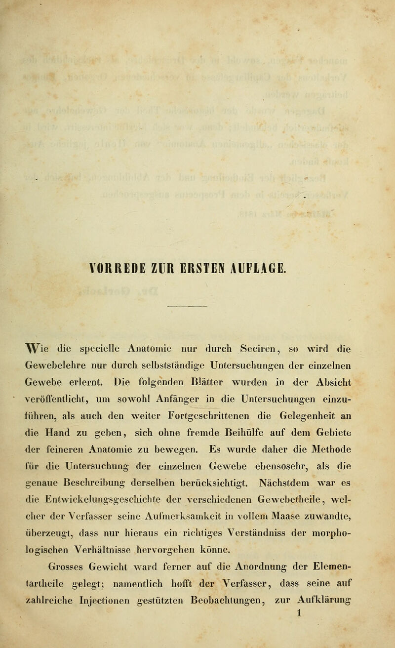 W^ie die specielle Anatomie nur durch Seciren, so wird die Gewebelehre nur durch selbstständige Untersuchungen der einzelnen Gewebe erlernt. Die folgenden Blätter wurden in der Absicht veröiFentlicht, um sowohl Anfänger in die Untersuchungen einzu- führen, als auch den weiter Fortgeschrittenen die Gelegenheit an die Hand zu geben, sich ohne fremde Beihülfe auf dem Gebiete der feineren Anatomie zu bewegen. Es wurde daher die Methode für die Untersuchung der einzelnen Gewebe ebensosehr, als die genaue Beschreibung derselben berücksichtigt. Nächstdem war es die Entwickelungsgeschichte der verschiedenen Gewebetheile, wel- cher der Verfasser seine Aufmerksamkeit in vollem Maase zuwandte, überzeugt, dass nur hieraus ein richtiges Verständniss der morpho- logischen Verhältnisse hervorgehen könne. Grosses Gewicht ward ferner auf die Anordnung der Elemen- tartheile gelegt; namentlich hofft der Verfasser, dass seine auf zahlreiche Injectionen gestützten Beobachtungen, zur Aufklärung