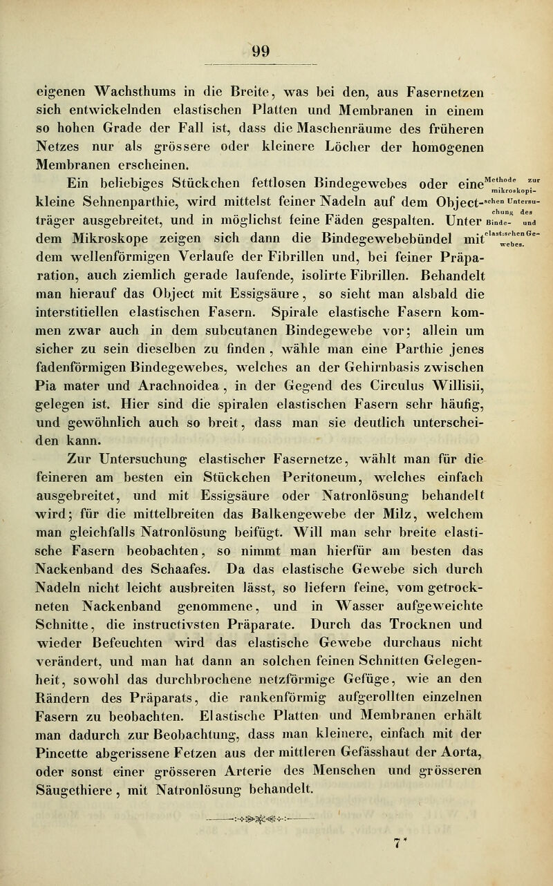 Methode zur kroskopi- 99 eigenen Wachsthums in die Breite, was bei den, aus Fasernetzen sich entwickelnden elastischen Platten und Membranen in einem so hohen Grade der Fall ist, dass die Maschenräume des früheren Netzes nur als grössere oder kleinere Löcher der homogenen Membranen erscheinen. Ein beliebiges Stückchen fettlosen Bindegewebes oder eine kleine Sehnenparthie, wird mittelst feiner Nadeln auf dem Object-'' - träger ausgebreitet, und in möglichst feine Fäden gespalten. Unter Binde- und dem Mikroskope zeigen sich dann die Bindegewebebündel mit'*'*JJ^^J'^^ dem wellenförmigen Verlaufe der Fibrillen und, bei feiner Präpa- ration, auch ziemlich gerade laufende, isolirte Fibrillen. Behandelt man hierauf das Object mit Essigsäure, so sieht man alsbald die interstitiellen elastischen Fasern. Spirale elastische Fasern kom- men zwar auch in dem subcutanen Bindegewebe vor; allein um sicher zu sein dieselben zu finden , wähle man eine Parthie jenes fadenförmigen Bindegewebes, welches an der Gehirnbasis zwischen Pia mater und Arachnoidea, in der Gegend des Circulus Willisii, gelegen ist. Hier sind die spiralen elastischen Fasern sehr häufig, und gewöhnlich auch so breit, dass man sie deutlich unterschei- den kann. Zur Untersuchung elastischer Fasernetze, wählt man für die feineren am besten ein Stückchen Peritoneum, welches einfach ausgebreitet, und mit Essigsäure oder Natronlösung behandelt wird; für die mittelbreiten das Balkengewebe der Milz, welchem man gleichfalls Natronlösung beifügt. Will man sehr breite elasti- sche Fasern beobachten, so nimmt man hierfür am besten das Nackenband des Schaafes. Da das elastische Gewebe sich durch Nadeln nicht leicht ausbreiten lässt, so liefern feine, vom getrock- neten Nackenband genommene, und in Wasser aufgeweichte Schnitte, die instructivsten Präparate. Durch das Trocknen und wieder Befeuchten wird das elastische Gewebe durchaus nicht verändert, und man hat dann an solchen feinen Schnitten Gelegen- heit, sowohl das durchbrochene netzförmige Gefüge, wie an den Rändern des Präparats, die rankenförmig aufgerollten einzelnen Fasern zu beobachten. Elastische Platten und Membranen erhält man dadurch zur Beobachtung, dass man kleinere, einfach mit der Pincette abgerissene Fetzen aus der mittleren Gefässhaut der Aorta, oder sonst einer grösseren Arterie des Menschen und grösseren Säugethiere , mit Natronlösung behandelt.