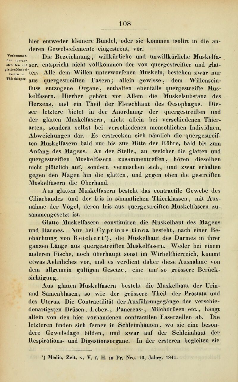 hier entweder kleinere Bündel, oder sie kommen isolirt in die an- deren Gewebeelemente eingestreut, vor. Vorkommen j)jg Bezeichnung, willkürliche und unwillkürliche Muskelfa- der querge- streiften und scr, cutspricht uicht vollkommen der von quergestreifter und glat- **fJernU tcr. Allc dcm Willen unterworfenen Muskeln, bestehen zwar nur Thierkörper. ^^^ quergestrciften Fasern; allein gewisse, dem Willensein- fluss entzogene Organe, enthalten ebenfalls quergestreifte Mus- kelfasern. Hierher gehört vor Allem die Muskelsubstanz des Herzens, und ein Theil der Fleischhaut des Oesophagus. Die- ser letztere bietet in der Anordnung der quergestreiften und der glatten Muskelfasern, nicht allein bei verschiedenen Thier- arten, sondern selbst bei verschiedenen menschlichen Individuen, Abweichungen dar. Es erstrecken sich nämlich die quergestreif- ten Muskelfasern bald nur bis zur Mitte der Röhre, bald bis zum Anfang des Magens. An der Stelle, an welcher die glatten und quergestreiften Muskelfasern zusammentreffen, hören dieselben nicht plötzlich auf, sondern vermischen sich, und zwar erhalten gegen den Magen hin die glatten, und gegen oben die gestreiften Muskelfasern die Oberhand. Aus glatten Muskelfasern besteht das contractile Gewebe des Ciliarbandes und der Iris in sämmtlichen Thierklassen, mit Aus- nahme der Vögel, deren Iris aus quergestreiften Muskelfasern zu- sammengesetzt ist. Glatte Muskelfasern constituiren die Muskelhaut des Magens und Darmes. Nur bei Cyprinus tinca besteht, nach einer Be- obachtung von Reichert*), die Muskelhaut des Darmes in ihrer ganzen Länge aus quergestreiften Muskelfasern, Weder bei einem anderen Fische, noch überhaupt sonst im Wirbelthierreich, kommt etwas Aehnliches vor, und es verdient daher diese Ausnahme von dem allgemein gültigen Gesetze, eine um' so grössere Berück- sichtigung. Aus glatten Muskelfasern besteht die Muskelhaut der Urin- und Samenblasen, so wie der grössere Theil der Prostata und des Uterus. Die Contractilität der Ausführungsgänge der verschie- denartigsten Drüsen, Leber-, Pancreas-, Milchdrüsen etc., hängt allein von den hier vorhandenen contractilen Faserzellen ab. Die letzteren finden sich ferner in Schleimhäuten, wo sie eine beson- dere Gewebelage bilden, und zwar auf der Schleimhaut der Respirations- und Digestionsorgane. In der ersteren begleiten sie *) Medic, Zeit. v. V. f. H. in Pr. Nro. 10, Jahrg. 1841.