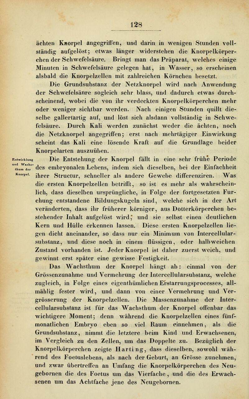 ächten KHorpel angegriffen, und darin in wenigen Stunden voll- ständig aufgelöst; etwas länger widerstehen die Knorpelkörper- chen der Schwefelsäure. Bringt man das Präparat, welches einige Minuten in Schwefelsäure gelegen hat, in Wasser, so erscheinen alsbald die Knorpelzellen mit zahlreichen Körnchen besetzt. Die Grundsubstanz der Netzknorpel wird nach Anwendung der Schwefelsänre sogleich sehr blass, und dadurch etwas durch- scheinend, wobei die von ihr verdeckten Knorpelkörperchen mehr oder weniger sichtbar werden. Nach einigen Stunden quillt die- selbe gallertartig auf, und löst sich alsdann vollständig in Schwe- felsäure. Durch Kali werden zunächst weder die ächten, noch die Netzknorpel angegriffen; erst nach mehrtägiger Einwirkung scheint das Kali eine lösende Kraft auf die Grundlage beider Knorpelarten auszuüben. Entwicklung Dic Entstchuug der Knorpel fällt in eine sehr frühe Periode  thum de/ des embryonalen Lebens, indem sich dieselben, bei der Einfachheit Knorpel, j^jj-gp Structur, schncllcr als andere Gewebe differenziren. Was die ersten Knorpelzellen betrifft, so ist es mehr als wahrschein- lich, dass dieselben ursprüngliche, in Folge der fortgesetzten Fur- chung entstandene Bildungskugeln sind, welche sich in der Art veränderten, dass ihr früherer körniger, aus Dotterkörperchen be- stehender Inhalt aufgelöst wird,* und sie selbst einen deutlichen Kern und Hülle erkennen lassen. Diese ersten Knorpelzellen lie- gen dicht aneinander, so dass nur ein Minimum von Intercellular- substanz, und diese noch in einem flüssigen, oder halb weichen Zustand vorhanden ist. Jeder Knorpel ist daher zuerst weich, und gewinnt erst später eine gewisse Festigkeit. Das Wachsthum der Knorpel hängt ab: einmal von der Grössenzunahme und Vermehrung der Intercellularsubstanz, welche zugleich, in Folge eines eigenthümlichen Ei'starrungsprocesses, all- mählig fester wird, und dann von einer Vermehrung und Ver- grösserung der Knorpelzellen, Die Massenzunahme der Inter- cellularsubstanz ist für das Wachsthum der Knorpel offenbar das wichtigere Moment; denn während die Knorpelzellen eines fünf- monatlichen Embryo eben so viel Raum einnehmen, als die Grundsubstanz, nimmt die letztere beim Kind und Erwachsenen, im Vergleich zu den Zellen, um das Doppelte zu. Bezüglich der Knorpelkörperchen zeigte Harting, dass dieselben, sowohl wäh- rend des Foetuslebens, als nach der Geburt, an Grösse zunehmen, und zwar übertreffen an Umfang die Knorpelkörperchen des Neu- gebornen die des Foetus um das Vierfache, und die des Erwach- senen um das Achtfache jene des Neugebornen.