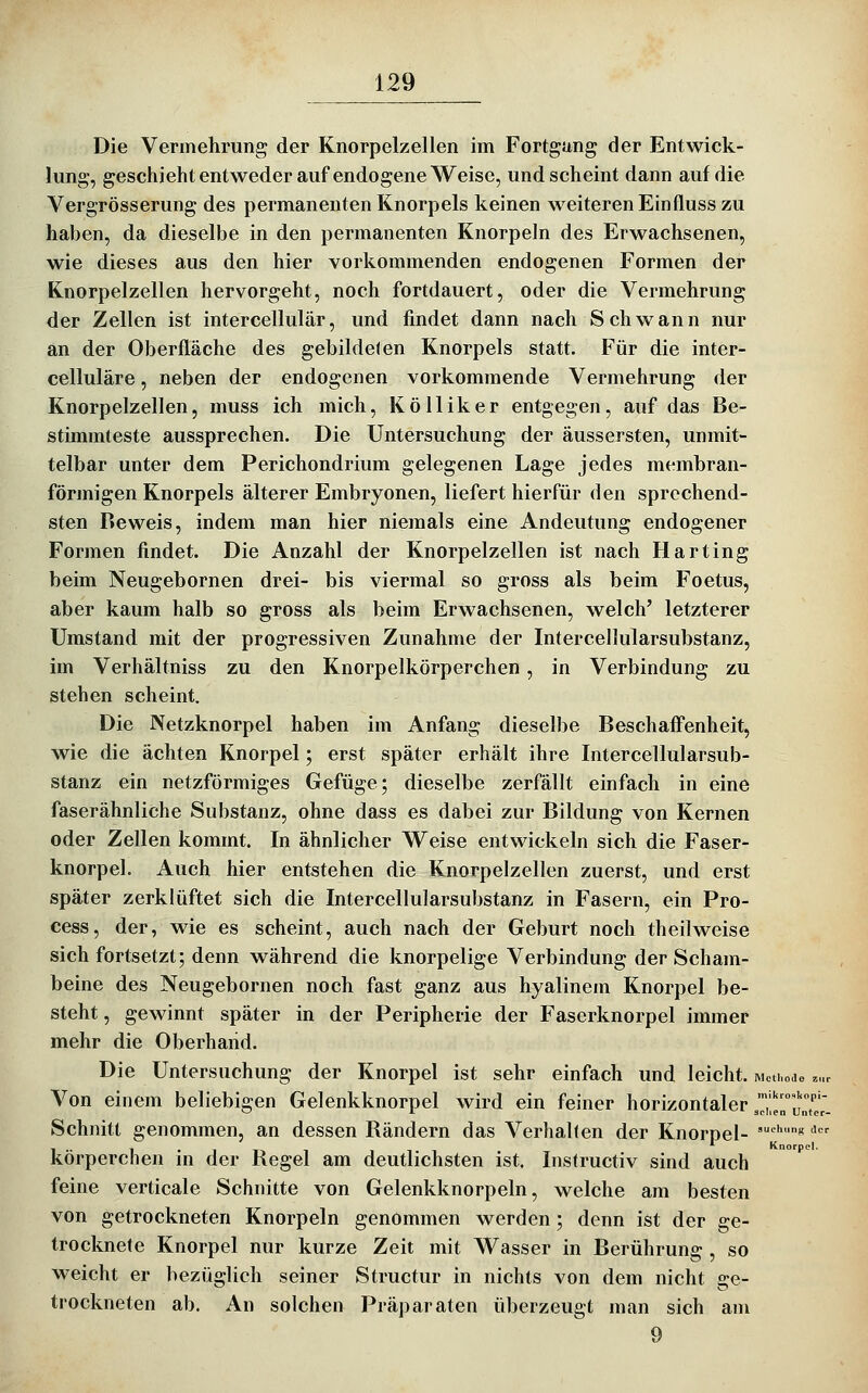 Die Vermehrung der Knorpelzellen im Fortgang der Entwick- lung, geschieht entweder auf endogene Weise, und scheint dann auf die Vergrösserung des permanenten Knorpels keinen weiteren Einfluss zu haben, da dieselbe in den permanenten Knorpeln des Erwachsenen, wie dieses aus den hier vorkommenden endogenen Formen der Knorpelzellen hervorgeht, noch fortdauert, oder die Vermehrung der Zellen ist intercellulär, und findet dann nach Schwann nur an der Oberfläche des gebildeten Knorpels statt. Für die inter- celluläre, neben der endogenen vorkommende Vermehrung der Knorpelzellen, muss ich mich, Kölliker entgegen, auf das Be- stimmteste aussprechen. Die Untersuchung der äussersten, unmit- telbar unter dem Perichondrium gelegenen Lage jedes membran- förmigen Knorpels älterer Embryonen, liefert hierfür den sprechend- sten Reweis, indem man hier niemals eine Andeutung endogener Formen findet. Die Anzahl der Knorpelzellen ist nach Harting beim Neugebornen drei- bis viermal so gross als beim Foetus, aber kaum halb so gross als beim Erwachsenen, welch' letzterer Umstand mit der progressiven Zunahme der Intercellularsubstanz, im Verhältniss zu den Knorpelkörperchen, in Verbindung zu stehen scheint. Die Netzknorpel haben im Anfang dieselbe Beschafi'enheit, wie die ächten Knorpel; erst später erhält ihre Intercellularsub- stanz ein netzförmiges Gefüge; dieselbe zerfällt einfach in eine faserähnliche Substanz, ohne dass es dabei zur Bildung von Kernen oder Zellen kommt. In ähnlicher Weise entwickeln sich die Faser- knorpel. Auch hier entstehen die Knorpelzellen zuerst, und erst später zerklüftet sich die Intercellularsubstanz in Fasern, ein Pro- cess, der, wie es scheint, auch nach der Geburt noch theilweise sich fortsetzt; denn während die knorpelige Verbindung der Scham- beine des Neugebornen noch fast ganz aus hyalinem Knorpel be- steht , gewinnt später in der Peripherie der Faserknorpel immer mehr die Oberhand. Die Untersuchung der Knorpel ist sehr einfach und leicht. mcu.oJo . Von einem beliebigen Gelenkknorpel wird ein feiner horizontaler ^^lÜrunTe Schnitt genommen, an dessen Rändern das Verhalten der Knorpel- ''''*' ' körperchen in der Regel am deutlichsten ist. Instructiv sind auch feine verticale Schnitte von Gelenkknorpeln, welche am besten von getrockneten Knorpeln genommen werden; denn ist der ge- trocknete Knorpel nur kurze Zeit mit AVasser in Berührung , so weicht er bezüglich seiner Structur in nichts von dem nicht ge- trockneten ab. An solchen Präparaten überzeugt man sich am 9