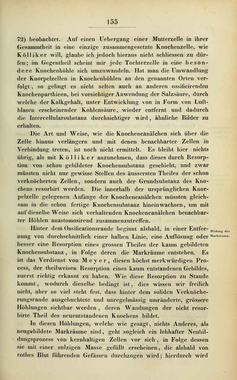 72) beobachtet. Auf einen Uebergang einer Mutterzelle in ihrer Gesammtheit in eine einzige zusammengesetzte Knochenzelle, wie Kölliker will, glaube ich jedoch hieraus nicht schliessen zu dür- fen; im Gegentheil scheint mir jede Tochterzelle in eine beson- dere Knochenhöhle sich umzuwandeln. Hat man die Umwandlung der Knorpelzellen in Knochenhöhlen an den genannten Orten ver- folgt , so gelingt es nicht selten auch an anderen ossificirenden Knochenparthieen, bei vorsichtiger Anwendung der Salzsäure, durch welche der Kalkgehalt, unter Entwicklung von in Form von Luft- blasen erscheinender Kohlensäure, wieder entfernt und dadurch die Intercellularsubstanz durchsichtiger w ird, ähnliche Bilder zu erhalten. Die Art und Weise, wie die Knochencanälchen sich über die Zelle hinaus verlängern und mit denen benachbarter Zellen in Verbindung treten, ist noch nicht ermittelt. Es bleibt hier nichts übrig, als mit Kölliker anzunehmen, dass dieses durch Resorp- tion von schon gebildeter Knochensubstanz geschieht, und zwar müssten nicht nur gewisse Stellen des äussersten Theiles der schon verknöcherten Zellen, sondern auch der Grundsubstanz des Kno- chens resorbirt werden. Die innerhalb der ursprünglichen Knor- pelzelle gelegenen Anfänge der Knochencanälchen müssten gleich- sam in die schon fertige Knochensubstanz hineinwachsen, um mit auf dieselbe Weise sich verhaltenden Knochencanälchen benachbar- ter Höhlen anastomosirend zusammenzutreffen. Hinter dem Ossificationsrande beginnt alsbald, in einer Entfer- g.,_j^^ ^^^ nung von durchschnittlich einer halben Linie, eine Auflösung oder Markrhume. besser eine Resorption eines grossen Theiles der kaum gebildeten Knochensubstanz, in Folge deren die Markräume entstehen. Es ist das Verdienst von Meyer, diesen höchst merkwürdigen Pro- cess, der theilweisen Resorption eines kaum entstandenen Gebildes, zuerst richtig erkannt zu haben. Wie diese Resorption zu Stande kommt, wodurch dieselbe bedingt ist, dies wissen wir freilich nicht, aber so viel steht fest, dass hinter dem soliden Verknöche- rungsrande ausgebuchtete und unregelmässig umränderte, grössere Höhlungen sichtbar werden , deren Wandungen der nicht resor- birte Theil des neuentstandenen Knochens bildet. In diesen Höhlungen, welche wie gesagt, nichts Anderes, als neugebildete Markräume sind, geht sogleich ein lebhafter Neubil- dungsprozess von kernhaltigen Zellen vor sich , in Folge dessen sie mit einer sulzigen Masse gefüllt erscheinen, die alsbald von rothes Blut führenden Gefässen durchzogen wird; hierdurch wird