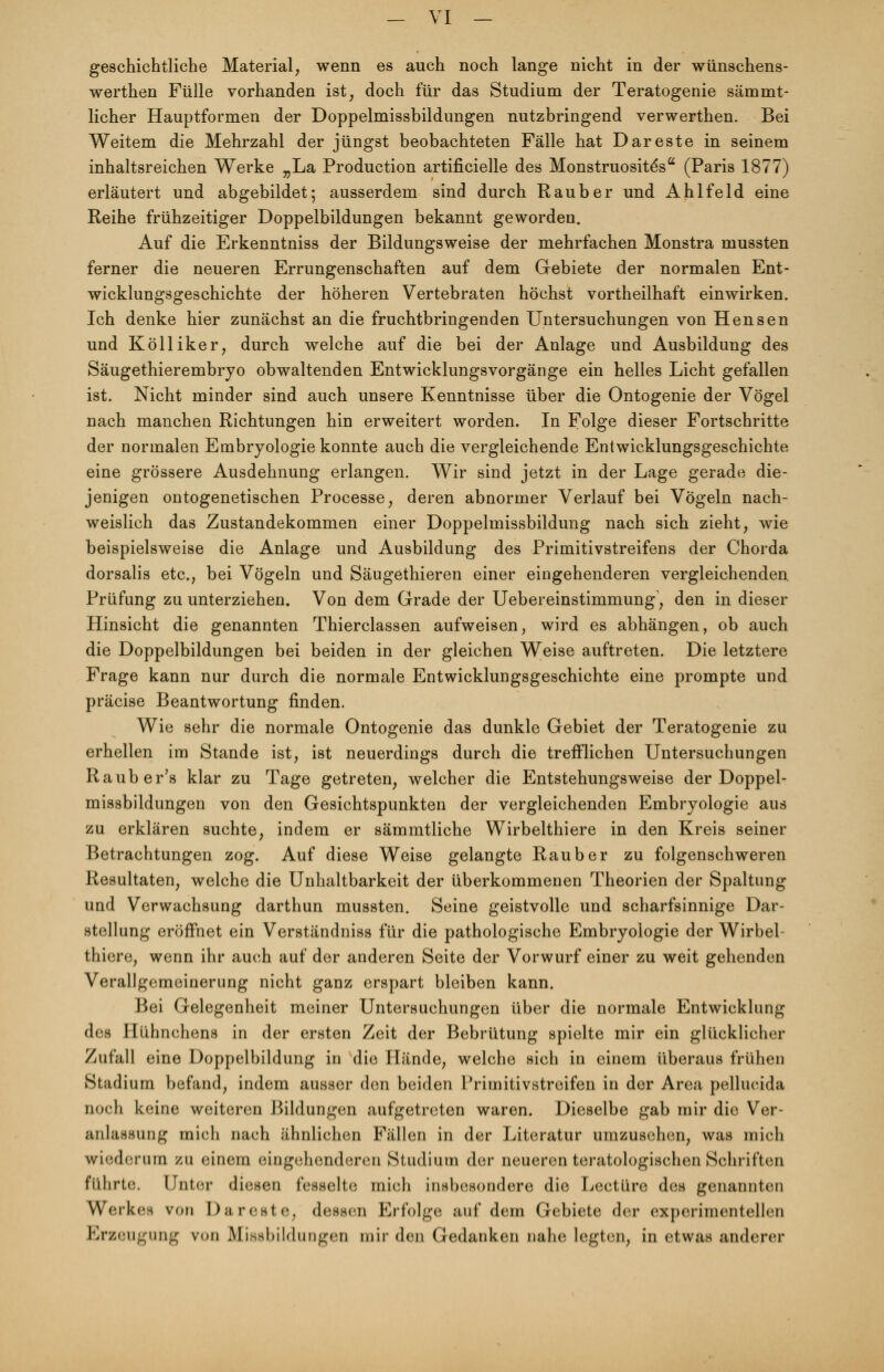 geschichtliche Material, wenn es auch noch lange nicht in der wünschens- werthen Fülle vorhanden ist, doch für das Studium der Teratogenie sämmt- licher Hauptformen der Doppelmissbildungen nutzbringend verwerthen. Bei Weitem die Mehrzahl der jüngst beobachteten Fälle hat Dar est e in seinem inhaltsreichen Werke „La Production artificielle des Monstruositesa (Paris 1877) erläutert und abgebildet; ausserdem sind durch Raub er und Ahlfeld eine Reihe frühzeitiger Doppelbildungen bekannt geworden. Auf die Erkenntniss der Bildungsweise der mehrfachen Monstra mussten ferner die neueren Errungenschaften auf dem Gebiete der normalen Ent- wicklungsgeschichte der höheren Vertebraten höchst vortheilhaft einwirken. Ich denke hier zunächst an die fruchtbringenden Untersuchungen von Hensen und Kölliker, durch welche auf die bei der Anlage und Ausbildung des Säugethierembryo obwaltenden Entwicklungsvorgänge ein helles Licht gefallen ist. Nicht minder sind auch unsere Kenntnisse über die Ontogenie der Vögel nach manchen Richtungen hin erweitert worden. In Folge dieser Fortschritte der normalen Embryologie konnte auch die vergleichende Entwicklungsgeschichte eine grössere Ausdehnung erlangen. Wir sind jetzt in der Lage gerade die- jenigen ontogenetischen Processe, deren abnormer Verlauf bei Vögeln nach- weislich das Zustandekommen einer Doppelmissbildung nach sich zieht, wie beispielsweise die Anlage und Ausbildung des Primitivstreifens der Chorda dorsalis etc., bei Vögeln und Säugethieren einer eingehenderen vergleichenden. Prüfung zu unterziehen. Von dem Grade der Uebereinstimmung, den in dieser Hinsicht die genannten Thierclassen aufweisen, wird es abhängen, ob auch die Doppelbildungen bei beiden in der gleichen Weise auftreten. Die letztere Frage kann nur durch die normale Entwicklungsgeschichte eine prompte und präcise Beantwortung finden. Wie sehr die normale Ontogenie das dunkle Gebiet der Teratogenie zu erhellen im Stande ist, ist neuerdings durch die trefflichen Untersuchungen Rauber's klar zu Tage getreten, welcher die Entstehungsweise der Doppel- missbildungen von den Gesichtspunkten der vergleichenden Embryologie aus zu erklären suchte, indem er sämmtliche Wirbelthiere in den Kreis seiner Betrachtungen zog. Auf diese Weise gelangte Raub er zu folgenschweren Resultaten, welche die Unhaltbarkeit der überkommenen Theorien der Spaltung und Verwachsung darthun mussten. Seine geistvolle und scharfsinnige Dar- stellung eröffnet ein Verständniss für die pathologische Embryologie der Wirbel- thiere, wenn ihr auch auf der anderen Seite der Vorwurf einer zu weit gehenden Verallgemeinerung nicht ganz erspart bleiben kann. Bei Gelegenheit meiner Untersuchungen über die normale Entwicklung des Hühnchens in der ersten Zeit der Bebrütung spielte mir ein glücklicher Zufall eine Doppelbildung in die Hände, welche sich in einem überaus frühen Stadium befand, indem ausser den beiden Primitivstreifen in der Area pellucida noch keine weiteren Bildungen aufgetreten waren. Dieselbe gab mir die Ver- anlassung mich nach ähnlichen Fällen in der Literatur umzusehen, was mich wiederum zu einem eingehenderen Studium der neueren teratologischen Schriften führte. Unter diesen fesselte mich insbesondere die Leetüre des genannten Werkes von Dareste, dessen Erfolge auf dem Gebiete der experimentellen Erzeugung ron Missbilduogen mir den Gedanken nahe legten, in etwas anderer