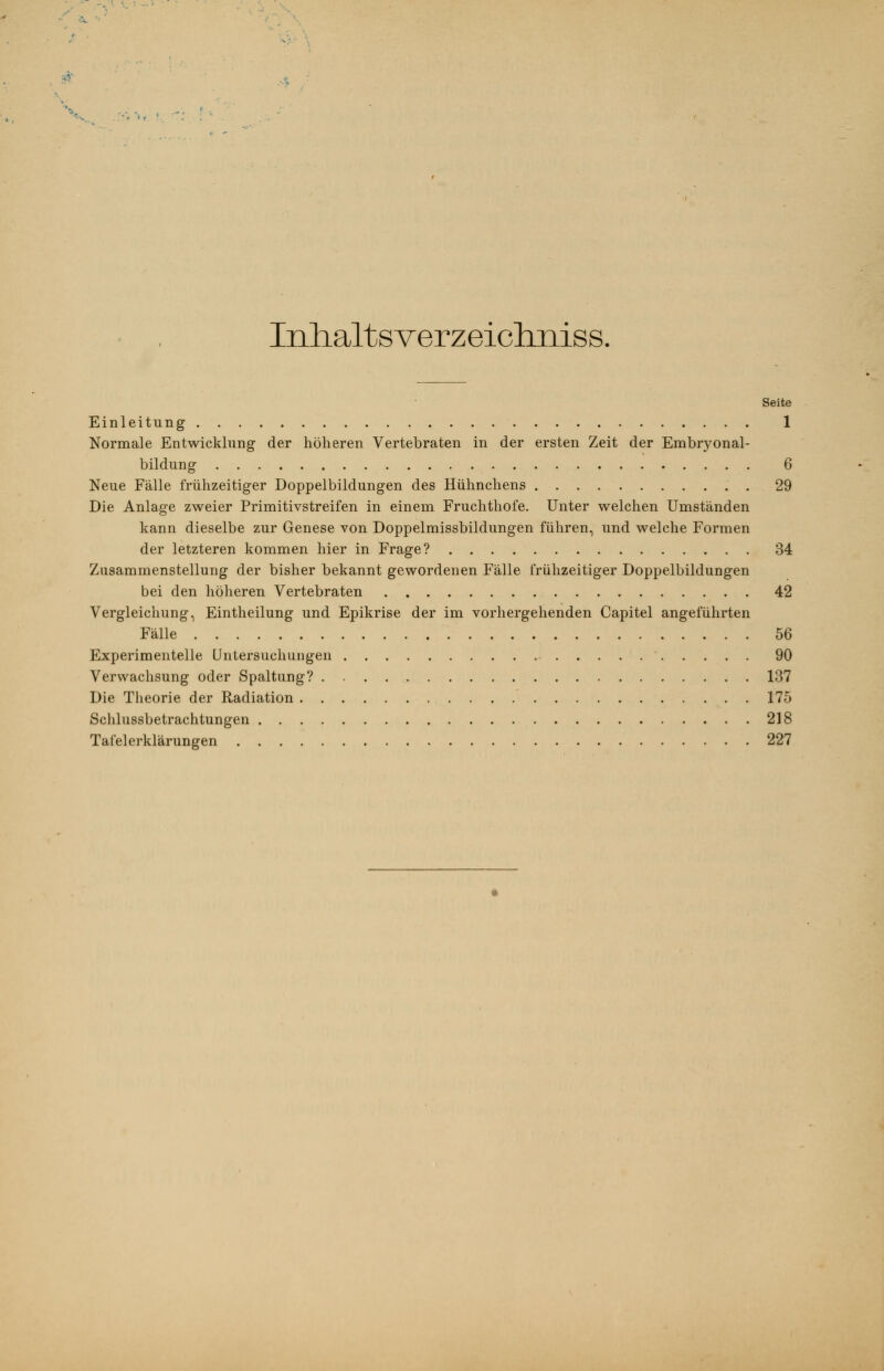 Inhaltsverzeichniss. Seite Einleitung 1 Normale Entwicklung der höheren Vertebraten in der ersten Zeit der Embiyonal- bildung 6 Neue Fälle frühzeitiger Doppelbildungen des Hühnchens .' . 29 Die Anlage zweier Primitivstreifen in einem Fruchthofe. Unter welchen Umständen kann dieselbe zur Genese von Doppelmissbildungen führen, und welche Formen der letzteren kommen hier in Frage? 34 Zusammenstellung der bisher bekannt gewordenen Fälle frühzeitiger Doppelbildungen bei den höheren Vertebraten 42 Vergleichung, Eintheilung und Epikrise der im vorhergehenden Capitel angeführten Fälle 56 Experimentelle Untersuchungen 90 Verwachsung oder Spaltung? 137 Die Theorie der Radiation . 175 Schlussbetrachtungen 218 Tafelerklärungen 227