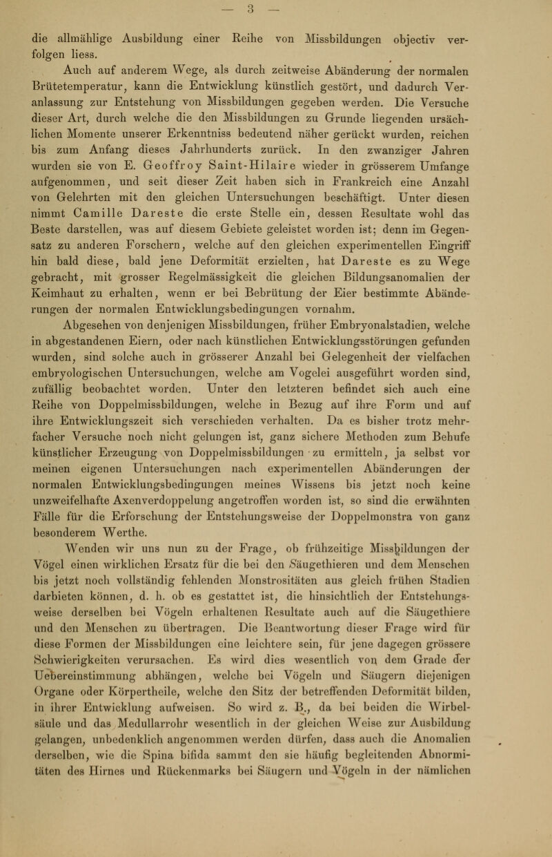 die allmählige Ausbildung einer Reihe von Missbildungen objectiv ver- folgen liess. Auch auf anderem Wege, als durch zeitweise Abänderung der normalen Brütetemperatur, kann die Entwicklung künstlich gestört, und dadurch Ver- anlassung zur Entstehung von Missbildungen gegeben werden. Die Versuche dieser Art, durch welche die den Missbildungen zu Grunde liegenden ursäch- lichen Momente unserer Erkenntniss bedeutend näher gerückt wurden, reichen bis zum Anfang dieses Jahrhunderts zurück. In den zwanziger Jahren wurden sie von E. Geoffroy Saint-Hilaire wieder in grösserem Umfange aufgenommen, und seit dieser Zeit haben sich in Frankreich eine Anzahl von Gelehrten mit den gleichen Untersuchungen beschäftigt. Unter diesen nimmt Camille Dareste die erste Stelle ein, dessen Resultate wohl das Beste darstellen, was auf diesem Gebiete geleistet worden ist; denn im Gegen- satz zu anderen Forschern, welche auf den gleichen experimentellen Eingriff hin bald diese, bald jene Deformität erzielten, hat Dareste es zu Wege gebracht, mit grosser Regelmässigkeit die gleichen Bildungsanomalien der Keimhaut zu erhalten, wenn er bei Bebrütung der Eier bestimmte Abände- rungen der normalen Entwicklungsbedingungen vornahm. Abgesehen von denjenigen Missbildungen, früher Embryonalstadien, welche in abgestandenen Eiern, oder nach künstlichen Entwicklungsstörungen gefunden wurden, sind solche auch in grösserer Anzahl bei Gelegenheit der vielfachen embryologischen Untersuchungen, welche am Vogelei ausgeführt worden sind, zufällig beobachtet worden. Unter den letzteren befindet sich auch eine Reihe von Doppelmissbildungen, welche in Bezug auf ihre Form und auf ihre Entwicklungszeit sich verschieden verhalten. Da es bisher trotz mehr- facher Versuche noch nicht gelungen ist, ganz sichere Methoden zum Behufe künstlicher Erzeugung von Doppelmissbildungen zu ermitteln, ja selbst vor meinen eigenen Untersuchungen nach experimentellen Abänderungen der normalen Entwicklungsbedingungen meines Wissens bis jetzt noch keine unzweifelhafte Axenverdoppelung angetroffen worden ist, so sind die erwähnten Fälle für die Erforschung der Entstehungsweise der Doppelmonstra von ganz besonderem Werthe. Wenden wir uns nun zu der Frage, ob frühzeitige Miss^ildungen der Vögel einen wirklichen Ersatz für die bei den $äugethieren und dem Menschen bis jetzt noch vollständig fehlenden Monstrositäten aus gleich frühen Stadien darbieten können, d. h. ob es gestattet ist, die hinsichtlich der Entstehungs- weise derselben bei Vögeln erhaltenen Resultate auch auf die Säugethiere und den Menschen zu übertragen. Die Beantwortung dieser Frage wird für diese Formen der Missbildungen eine leichtere sein, für jene dagegen grössere Schwierigkeiten verursachen. Es wird dies wesentlich von dem Grade der Uebereinstimmung abhängen, welche bei Vögeln und Säugern diejenigen Organe oder Körpertheile, welche den Sitz der betreffenden Deformität bilden, in ihrer Entwicklung aufweisen. So wird z. B., da bei beiden die Wirbel- säule und das Medullarrohr wesentlich in der gleichen Weise zur Ausbildung gelangen, unbedenklich angenommen werden dürfen, dass auch die Anomalien derselben, wie die Spina bifida sammt den sie häufig begleitenden Abnormi- täten des Hirnes und Rückenmarks bei Säugern und Vögeln in der nämlichen