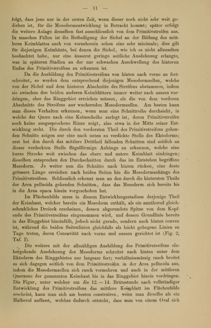 folgt, dass jene nur in der ersten Zeit, wenn dieser noch nicht sehr weit ge- diehen ist, für die Mesodermentwicklung in Betracht kommt; später erfolgt die weitere Anlage desselben fast ausschliesslich von dem Primitivstreifen aus. In manchen Fällen ist die Betheiligung der Sichel an der Bildung des mitt- leren Keimblattes auch von vorneherein schon eine sehr minimale; dies gilt für diejenigen Keimhäute, bei denen die Sichel, wie ich es nicht allzuselten beobachtet habe, nur eine äusserst geringe seitliche Ausdehnung erlangte, was in späteren Stadien an der nur schwachen Anschwellung des hinteren Endes des Primitivstreifens zu erkennen ist. Da die Ausbildung des Primitivstreifens von hinten nach vorne zu fort- schreitet, so werden dem entsprechend diejenigen Mesodermzellen, welche von der Sichel und dem hinteren Abschnitte des Streifens abstammen, indem sie zwischen den beiden anderen Keimblättern immer weiter nach aussen vor- dringen, eher das Ringgebiet erreichen müssen, als die von dem vorderen Abschnitte des Streifens aus* wuchernden Mesodermzellen. Am besten kann man dieses Verhalten erkennen, wenn man eine Schnittreihe durchsieht, in welche der Quere nach eine Keimscheibe zerlegt ist, deren Primitivstreifen noch keine ausgesprochene Rinne zeigt, also etwa in der Mitte seiner Ent- wicklung steht. Die durch den vordersten Theil des Primitivstreifens gehen- den Schnitte zeigen nur eine nach unten zu verdickte Stelle des Ektoderms; erst bei den durch das mittlere Drittheil fallenden Schnitten sind seitlich an dieser verdeckten Stelle flügeiförmige Anhänge zu erkennen, welche eine kurze Strecke weit zwischen das obere und untere Keimblatt eindringen; dieselben entsprechen den Durchschnitten durch das im Entstehen begriffene Mesoderm. Je weiter nun die Schnitte nach' hinten rücken, eine desto grössere Länge erreichen nach beiden Seiten hin die Mesodermanhänge des Primitivstreifens. Schliesslich erkennt man an den durch die hintersten Theile der Area pellucida gehenden Schnitten, dass das Mesoderm^ sich bereits bis in die Area opaca hinein vorgeschoben hat. Im Flächenbilde muss in diesem Entwicklungsstadium derjenige Theil der Keimhaut, welcher bereits ein Mesoderm enthält, als ein annähernd gleich- schenkliches Dreieck erscheinen, dessen abgerundete Spitze von dem Kopf- ende des Primitivstreifens eingenommen wird, und dessen Grundlinie bereits in das Ringgebiet hineinfällt, jedoch nicht gerade, sondern nach hinten convex ist, während die beiden Seitenlinien gleichfalls als leicht gebogene Linien zu Tage treten, deren Concavität nach vorne und aussen gerichtet ist (Fig. 2, Taf. I). Die weitere mit der allmähligen Ausbildung des Primitivstreifens ein- hergehende Ausdehnung des Mesoderms schreitet nach hinten unter dem Ektoderm des Ringgebietes nur langsam fort; verhältnissmässig rasch breitet es sich dagegen seitlich von dem Primitivstreifen in der Area pellucida aus, indem die Mesodermzellen sich rasch vermehren und auch in der mittleren Querzone der gesammten Keimhaut bis in das Ringgebiet hinein vordringen. Die Figur, unter welcher um die 12. —14. Brütestunde nach vollständiger Entwicklung des Primitivstreifens das mittlere Keimblatt im Flächenbildc erscheint, kann man sich am besten construiren, wenn man dieselbe als ein Halboval auffasst, welches dadurch entsteht, dass man von einem Oval sich
