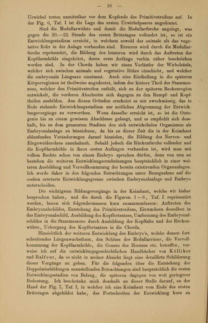 Urwirbel treten unmittelbar vor dem Kopfende des Primitivstreifens auf. In der Fig. 6, Taf. I ist die Lage des ersten Urwirbelpaares angedeutet. Sind die Medullärwülste und damit die Medullarfurche angelegt, was gegen die 20.—22. Stunde des ersten Brütetages vollendet ist, so ist ein Entwicklungsstadium erreicht, in welchem sowohl das animale als das vege- tative Rohr in der Anlage vorhanden sind. Ersteres wird durch die Medullar- furche repräsentirt; die Bildung des letzteren wird durch das Auftreten der Kopfdarmhöhle eingeleitet, deren erste Anfänge vorhin näher beschrieben worden sind. In der Chorda haben wir einen Vorläufer der Wirbelsäule, welcher sich zwischen animale und vegetative Röhre einschiebt, und welcher die embryonale Längsaxe einnimmt. Auch eine Eintheilung in die späteren Körperregionen ist theilweise angedeutet, indem der hintere Theil der Stammes- zone, welcher den Primitivstreifen enthält, sich zu der späteren Beckenregion entwickelt, die vorderen Abschnitte sich dagegen zu den Rumpf- und Kopf- theilen ausbilden. Aus diesen Gründen erscheint es mir zweckmässig, das in Rede stehende Entwicklungsstadium zur zeitlichen Abgrenzung der Entwick- lungsvorgänge zu verwerthen. Wenn dasselbe erreicht ist, so ist die Onto- genie bis zu einem gewissen Abschlüsse gelangt, und es empfiehlt sich dess- halb, bis zu dem genannten Stadium den sich entwickelnden Organismus als Embryonalanlage zu bezeichnen, da bis zu dieser Zeit die in der Keimhaut ablaufenden Veränderungen darauf hinzielen, die Bildung des Nerven- und Eingeweiderohres anzubahnen. Sobald jedoch die Rückenfurche vollendet und die Kopfdarmhöhle in ihren ersten Anfängen vorhanden ist, wird man mit vollem Rechte schon von einem Embryo sprechen dürfen, denn von nun an bestehen die weiteren Entwicklungserscheinungen hauptsächlich in einer wei- teren Ausbildung und Vervollkommnung der bereits existirenden Organanlagen. Ich werde daher in den folgenden Betrachtungen unter Bezugnahme auf die soeben erörterte Entwicklungsgrenze zwischen Embryonalanlage und Embryo unterscheiden. Die wichtigsten Bildungsvorgänge in der Keimhaut, welche wir bisher besprochen haben, und die durch die Figuren 1 — 6, Taf. I repräsentirt werden, lassen sich folgendermassen kurz zusammenfassen: Auftreten des Embryonalschildes, Entstehung des Primitivstreifens, Einwachsen desselben in das Embryonalschild, Ausbildung des Kopffortsatzes, Umformung des Embryonal- schildes in die Stammeszone durch Ausbildung der Kopffalte und der Rücken- wülste, Uebergang des Kopffortsatzes in die Chorda. Hinsichtlich der weiteren Entwicklung des Embryo's, welche dessen fort- schreitendes Längenwachsthum, den Schluss der Medullarrinne, die Vervoll- kommnung der Kopfdarmhöhle, die Genese des Herzens etc. betreffen, ver- weise ich auf die entwicklungsgeschichtlichen Handbücher von Kolli ker und Balfour, da es nicht in meiner Absicht liegt eine detaillirte Schilderung dieser Vorgänge zu geben. Für die folgenden über die Entstehung der Doppelmissbildungen anzustellenden Betrachtungen sind hauptsächlich die ersten Kiitwieklungsstadien von Belang, die späteren dagegen von weit geringerer I>< Deutung. Ich beschränke mich desshalb an dieser Stelle darauf, an der Band der Fig. 7, Taf. I, in welcher ich eine Keimhaut vom Ende des ersten Brütetagefl abgebildet habe, das Fortschreiten der Entwicklung kurz zu