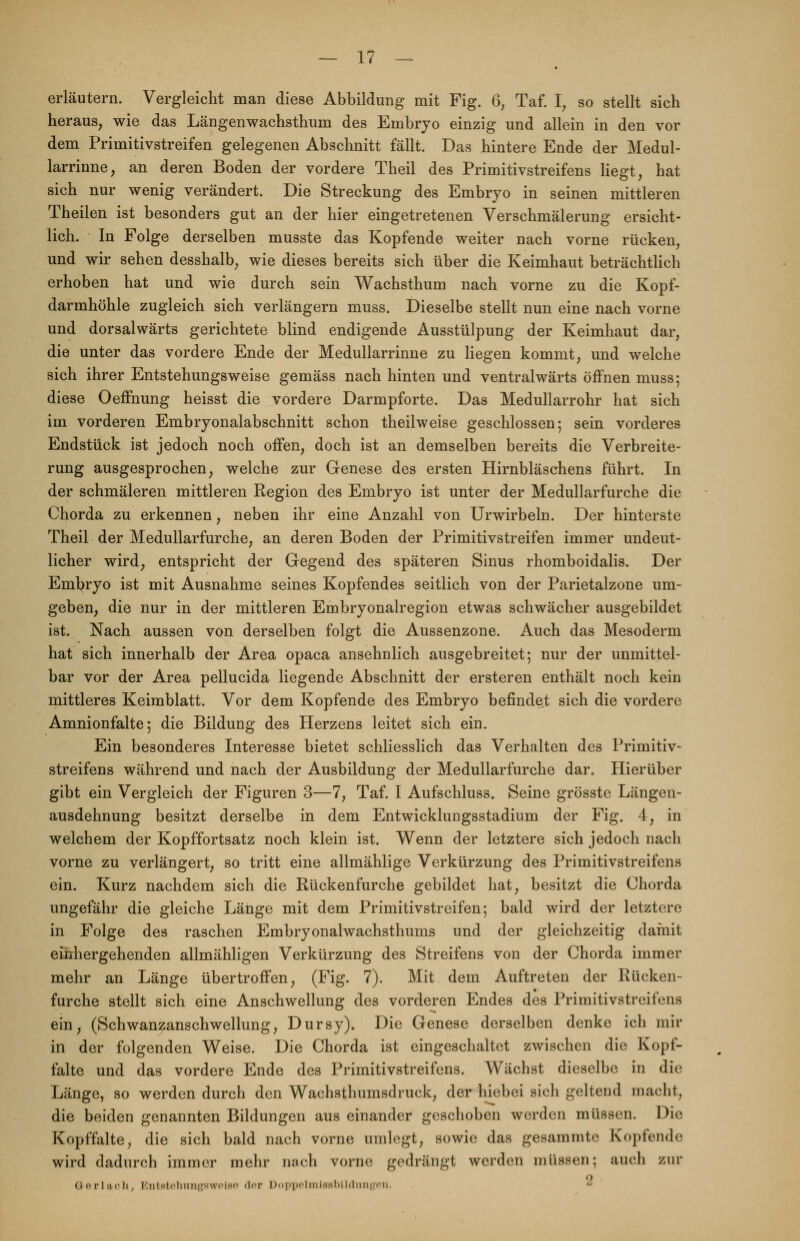 erläutern. Vergleicht man diese Abbildung mit Fig. 6, Taf. I, so stellt sich heraus, wie das Längenwachsthum des Embryo einzig und allein in den vor dem Primitivstreifen gelegenen Abschnitt fällt. Das hintere Ende der Medul- larrinne, an deren Boden der vordere Theil des Primitivstreifens liegt, hat sich nur wenig verändert. Die Streckung des Embryo in seinen mittleren Theilen ist besonders gut an der hier eingetretenen Verschmälerung ersicht- lich. In Folge derselben musste das Kopfende weiter nach vorne rücken, und wir sehen desshalb, wie dieses bereits sich über die Keimhaut beträchtlich erhoben hat und wie durch sein Wachsthum nach vorne zu die Kopf- darmhöhle zugleich sich verlängern muss. Dieselbe stellt nun eine nach vorne und dorsalwärts gerichtete blind endigende Ausstülpung der Keimhaut dar, die unter das vordere Ende der Medullarrinne zu liegen kommt, und welche sich ihrer Entstehungsweise gemäss nach hinten und ventralwärts öffnen muss; diese Oeffhung heisst die vordere Darmpforte. Das Medullarrohr hat sich im vorderen Embryonalabschnitt schon theilweise geschlossen; sein vorderes Endstück ist jedoch noch offen, doch ist an demselben bereits die Verbreite- rung ausgesprochen, welche zur Genese des ersten Hirnbläschens führt. In der schmäleren mittleren Region des Embryo ist unter der Medullarfurche die Chorda zu erkennen, neben ihr eine Anzahl von Urwirbeln. Der hinterste Theil der Medullarfurche, an deren Boden der Primitivstreifen immer undeut- licher wird, entspricht der Gegend des späteren Sinus rhomboidalis. Der Embryo ist mit Ausnahme seines Kopfendes seitlich von der Parietalzone um- geben, die nur in der mittleren Embryonalregion etwas schwächer ausgebildet ist. Nach aussen von derselben folgt die Aussenzone. Auch das Mesoderm hat sich innerhalb der Area opaca ansehnlich ausgebreitet; nur der unmittel- bar vor der Area pellucida liegende Abschnitt der ersteren enthält noch kein mittleres Keimblatt. Vor dem Kopfende des Embryo befindet sich die vordere Amnionfalte; die Bildung des Herzens leitet sich ein. Ein besonderes Interesse bietet schliesslich das Verhalten des Primitiv- streifens während und nach der Ausbildung der Medullarfurche dar. Hierüber gibt ein Vergleich der Figuren 3—7, Taf. I Aufschluss. Seine grösste Längen- ausdehnung besitzt derselbe in dem Entwicklungsstadium der Fig. 4, in welchem der Kopffortsatz noch klein ist. Wenn der letztere sich jedoch nach vorne zu verlängert, so tritt eine allmählige Verkürzung des Primitivstreifens ein. Kurz nachdem sich die Rückenfurche gebildet hat, besitzt die Chorda ungefähr die gleiche Länge mit dem Primitivstreifen; bald wird der letztere in Folge des raschen Embryonalwachsthums und der gleichzeitig damit ehihergehenden allmähligen Verkürzung des Streifens von der Chorda immer mehr an Länge übertroffen, (Fig. 7). Mit dem Auftreten der Rücken furche stellt sich eine Anschwellung des vorderen Endes des Primitivstreifens ein, (Schwanzanschwellung, Dursy). Die Genese derselben denke ich mir in der folgenden Weise. Die Chorda ist eingeschaltet zwischen die Kopf- falte und das vordere Ende des Primitivstreifens. Wächst dieselbe in die Länge, so werden durch den Wachsthumsdruck, der hiebei sich geltend macht, die beiden genannten Bildungen auseinander geschoben werden müssen. Die Kopffalte, die sich bald nach vorne umlegt, sowie das gesammte Kopfende wird dadurch immer mehr nach vorne gedrängt werden müssen; auch zur n G-erlach. Entstehungswelae der DoppelmlBBblldungeB