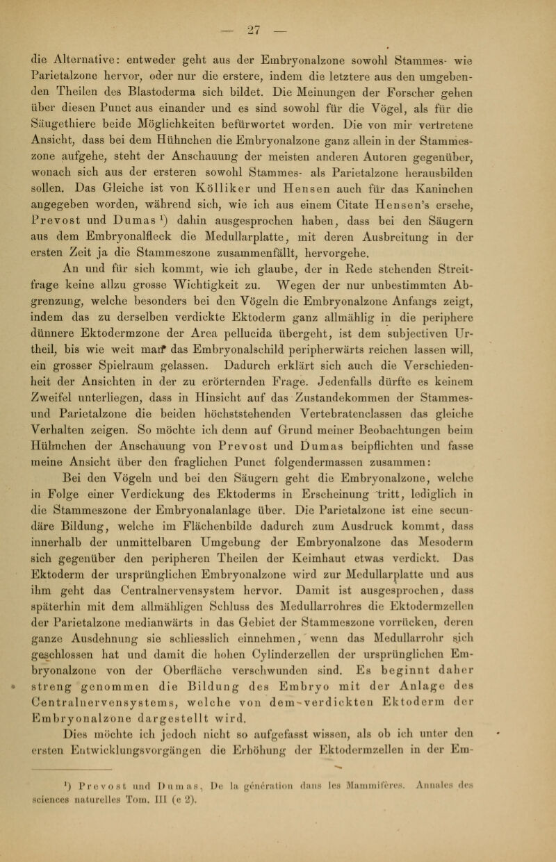 die Alternative: entweder geht aus der Einbryonalzone sowohl Stammes- wie Parietalzone hervor, oder nur die erstere, indem die letztere aus den umgehen- den Theilen des Blastoderma sich bildet. Die Meinungen der Forscher gehen über diesen Punct aus einander und es sind sowohl für die Vögel, als für die Säugethiere beide Möglichkeiten befürwortet worden. Die von mir vertretene Ansicht, dass bei dem Hühnchen die Embryonalzone ganz allein in der Stammes- zone aufgehe, steht der Anschauung der meisten anderen Autoren gegenüber, wonach sich aus der ersteren sowohl Stammes- als Parietalzone herausbilden sollen. Das Gleiche ist von Kölliker und Hensen auch für das Kaninchen angegeben worden, während sich, wie ich aus einem Citate Hensen's ersehe, Prevost und Dumas l) dahin ausgesprochen haben, dass bei den Säugern aus dem Embryonalfleck die Medullarplatte, mit deren Ausbreitung in der ersten Zeit ja die Stammeszone zusammenfällt, hervorgehe. An und für sich kommt, wie ich glaube, der in Rede stehenden Streit- frage keine allzu grosse Wichtigkeit zu. Wegen der nur unbestimmten Ab- grenzung, welche besonders bei den Vögeln die Embryonalzone Anfangs zeigt, indem das zu derselben verdickte Ektoderm ganz allmählig in die periphere dünnere Ektodermzone der Area pellucida übergeht, ist dem subjectiven Ur- theil, bis wie weit man* das Embryonalschild peripherwärts reichen lassen will, ein grosser Spielraum gelassen. Dadurch erklärt sich auch die Verschieden- heit der Ansichten in der zu erörternden Frage. Jedenfalls dürfte es keinem Zweifel unterliegen, dass in Hinsicht auf das Zustandekommen der Stammes- und Parietalzone die beiden höchststehenden Vertebratenclassen das gleiche Verhalten zeigen. So möchte ich denn auf Grund meiner Beobachtungen beim Hühnchen der Anschauung von Prevost und Dumas beipflichten und fasse meine Ansicht über den fraglichen Punct folgendermassen zusammen: Bei den Vögeln und bei den Säugern geht die Embryonalzone, welche in Folge einer Verdickung des Ektoderms in Erscheinung tritt, lediglich in die Stammeszone der Embryonalanlage über. Die Parietalzone ist eine secun- däre Bildung, welche im Flächenbilde dadurch zum Ausdruck kommt, dass innerhalb der unmittelbaren Umgebung der Embryonalzone das Mesoderm sich gegenüber den peripheren Theilen der Keimhaut etwas verdickt. Das Ektoderm der ursprünglichen Embryonalzone wird zur Medullarplatte und aus ihm geht das Centralnervensystem hervor. Damit ist ausgesprochen, dass späterhin mit dem allmähligen Sehluss des Medullarrohres die Ektodermzellen der Parietalzone medianwärts in das Gebiet der Stammeszone vorrücken, deren ganze Ausdehnung sie schliesslich einnehmen, wenn das Medullarrohr sjch geschlossen hat und damit die hohen Cylinderzellen der ursprünglichen Em- bryonalzonc von der Oberfläche verschwunden sind. Es beginnt daher streng genommen die Bildung des Embryo mit der Anlage des Centralnervensystems, welche von dem-verdickten Ektoderm der Embryonalzone dargestellt wird. Dies möchte ich jedoch nicht so aufgefasst wissen, als ob ich unter den ersten Entwicklungsvorgängen die Erhöhung der Ektodermzellen in der Em- ]) Prevost und Dumas. De la generation dans les Mammiferes. Annalee dea sciences naturelles Tom. III (e 2).