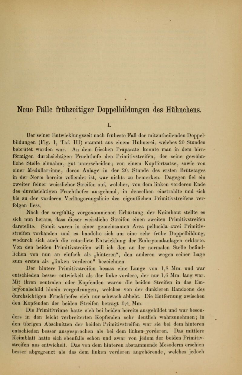 Neue Fälle frühzeitiger Doppelbildungen des Hühnchens. i. Der seiner Entwicklungszeit nach früheste Fall der mitzutheilenden Doppel- bildungen (Fig. 1, Taf. III) stammt aus einem Hühnerei, welches 20 Stunden bebrütet worden war. An dem frischen Präparate konnte man in dem birn- förmigen durchsichtigen Fruchthofe den Primitivstreifen, der seine gewöhn- liche Stelle einnahm, gut unterscheiden; von einem Kopffortsatze, sowie von einer Medullarrinne, deren Anlage in der 20. Stunde des ersten Brütetages in der Norm bereits vollendet ist, war nichts zu bemerken. Dagegen fiel ein zweiter feiner weisslicher Streifen auf, welcher, von dem linken vorderen Ende des durchsichtigen Fruchthofes ausgehend, in denselben einstrahlte und sich bis zu der vorderen Verlängerungslinie des eigentlichen Primitivstreifens ver- folgen Hess. Nach der sorgfältig vorgenommenen Erhärtung der Keimhaut stellte es sich nun heraus, dass dieser weissliche Streifen einen zweiten Primitivstreifen darstellte. Somit waren in einer gemeinsamen Area pellucida zwei Primitiv- streifen vorhanden und es handelte sich um eine sehr frühe Doppelbildung, wodurch sich auch die retardirte Entwicklung der Embryonalanlagen erklärte. Von den beiden Primitivstreifen will ich den an der normalen Stelle befind- lichen von nun an einfach als „hinteren, den anderen wegen seiner Lage zum ersten als „linken vorderen bezeichnen. Der hintere Primitivstreifen besass eine Länge von 1,8 Mm. und war entschieden besser entwickelt als der linke vordere, der nur 1,6 Mm. lang war. Mit ihren centralen oder Kopfenden waren die beiden Streifen in das Em- bryonalschild hinein vorgedrungen, welches von der dunkleren Randzone des durchsichtigen Fruchthofes sich nur schwach abhebt. Die Entfernung zwischen den Kopfenden der beiden Streifen beträgt 0,4^ Mm. Die Primitivrinne hatte sich bei beiden bereits ausgebildet und war beson- ders in den leicht verbreiterten Kopfenden sehr deutlich wahrzunehmen; in den übrigen Abschnitten der beiden Primitivstreifen war sie bei dem hinteren entschieden besser ausgesprochen als bei dem linken vorderen. Das mittlere Keimblatt hatte sich ebenfalls schon und zwar von jedem der beiden Primitiv- streifen aus entwickelt. Das von dem hinteren abstammende Mesoderm erschien besser abgegrenzt als das dem linken vorderen angehörende, welches jedoch