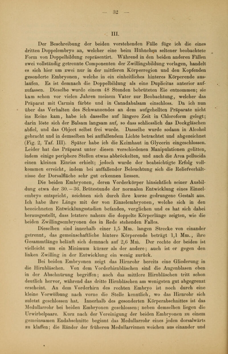 • III. Der Beschreibung der beiden vorstehenden Fälle füge ich die eines dritten Doppelembryo an, welcher eine beim Hühnchen seltener beobachtete Form von Doppelbildung repräsentirt. Während in den beiden anderen Fällen zwei vollständig getrennte Componenten der Zwillingsbildung vorlagen, handelt es sich hier um zwei nur in der mittleren Körperregion und den Kopfenden gesonderte Embryonen, welche in ein einheitliches hinteres Körperende aus- laufen. Es ist demnach die Doppelbildung als eine Duplicitas anterior auf- zufassen. Dieselbe wurde einem 48 Stunden bebrüteten Eie entnommen; sie kam schon vor vielen Jahren meinem Vater zur Beobachtung, welcher das Präparat mit Carmin färbte und in Canadabalsam einschloss. Da ich nun über das Verhalten des Schwanzendes an dem aufgehellten Präparate nicht ins Reine kam, habe ich dasselbe auf längere Zeit in Chloroform gelegt; darin löste sich der Balsam langsam auf, so dass schliesslich das Deckgläschen abfiel, und das Object selbst frei wurde. Dasselbe wurde sodann in Alcohol gebracht und in demselben bei auffallendem Lichte betrachtet und abgezeichnet (Fig. 2, Taf. III). Später habe ich die Keimhaut in Glycerin eingeschlossen. Leider hat das Präparat unter diesen verschiedenen Manipulationen gelitten, indem einige periphere Stellen etwas abbröckelten, und auch die Area pellucida einen kleinen Einriss erhielt; jedoch wurde der beabsichtigte Erfolg voll- kommen erreicht, indem bei auffallender Beleuchtung sich die Reliefverhält- nisse der Dorsalfläche sehr gut erkennen Hessen. Die beiden Embryonen, deren Vorderkörper hinsichtlich seiner Ausbil- dung etwa der 30. —36. Brütestunde der normalen Entwicklung eines Einzel- embryo entspricht, zeichnen sich durch ihre kurze gedrungene Gestalt aus. Ich habe ihre Länge mit der von Einzelembryonen, welche sich in den bezeichneten Entwicklungsstadien befanden, verglichen und es hat sich dabei herausgestellt, dass letztere nahezu die doppelte Körperlänge zeigten, wie die beiden Zwillingsembryonen des in Rede stehenden Falles. Dieselben sind innerhalb einer 1,5 Mm. langen Strecke von einander getrennt, das gemeinschaftliche hintere Körperende beträgt 1,1 Mm., ihre Gesammtlänge beläuft sich demnach auf 2,G Mm. Der rechte der beiden ist vielleicht um ein Minimum kürzer als der andere; auch ist er gegen den linken Zwilling in der Entwicklung ein wenig zurück. Bei beiden Embryonen zeigt das Hirnrohr bereits eine Gliederung in die Hirnbläschen. Von dem Vorderhirnbläschen sind die Augenblasen eben in der Abschnürung begriffen; auch das mittlere Hirnbläschen tritt schon deutlich hervor, während das dritte Hirnbläschen am wenigsten gut abgegrenzt erscheint. An dem Vorderhirn des rechten Embryo ist noch durch eine kleine Vorwölbung nach vorne die Stelle kenntlich, wo das Hirnrohr sich zuletzt geschlossen hat. Innerhalb des gesonderten Körperabschnittes ist das Medullarrohr bei beiden Embryonen geschlossen; neben demselben liegen die Drwirbelpasre. Kurz nach der Vereinigung der beiden Embryonen zu einem genieinsamen Endabschnitte beginnt das Medullarrohr eines jeden dorsalwiirls zu klaffen: die Ränder der früheren Medullarrinnen weichen auseinander und