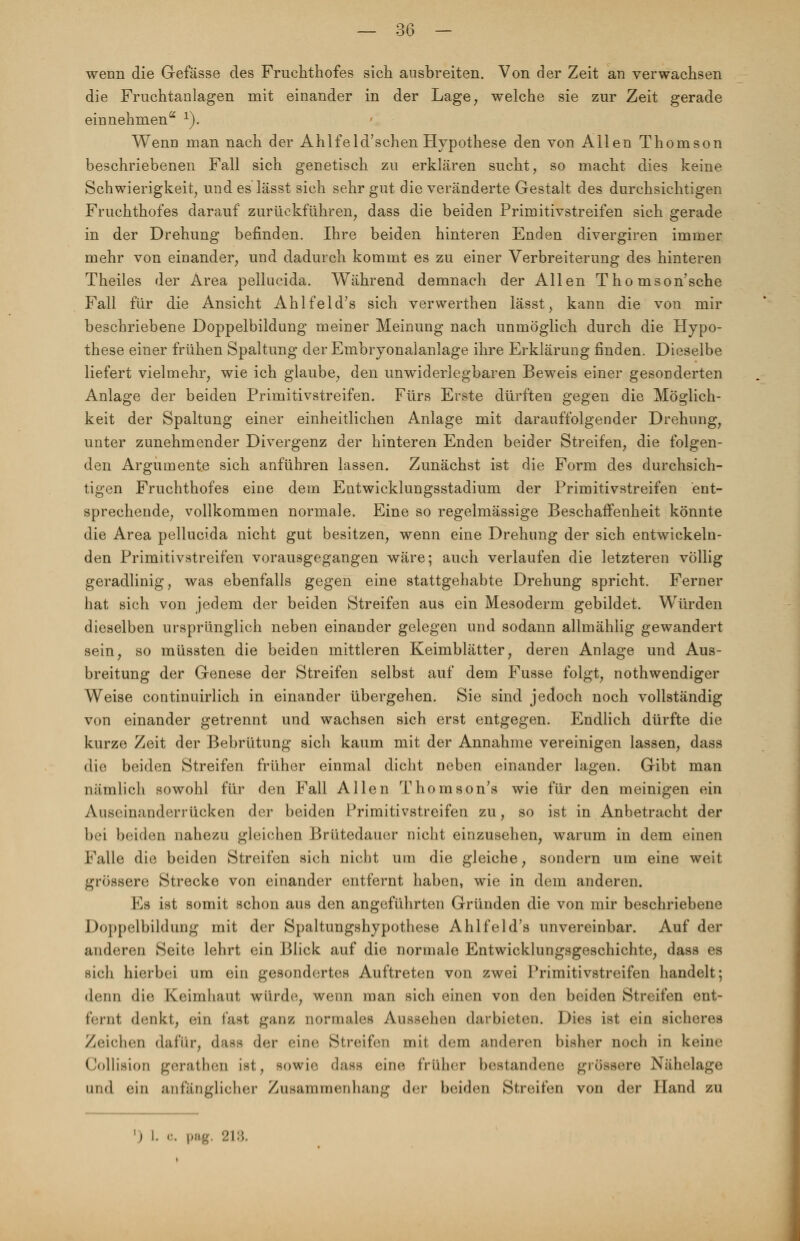 wenn die Gefässe des Fruchthofes sich ausbreiten. Von der Zeit an verwachsen die Fruchtanlagen mit einander in der Lage, welche sie zur Zeit gerade einnehmen 1). Wenn man nach der Ahlfeld'schen Hypothese den von Allen Thomson beschriebenen Fall sich genetisch zu erklären sucht, so macht dies keine Schwierigkeit, und es lässt sich sehr gut die veränderte Gestalt des durchsichtigen Fruchthofes darauf zurückführen, dass die beiden Primitivstreifen sich gerade in der Drehung befinden. Ihre beiden hinteren Enden divergiren immer mehr von einander, und dadurch kommt es zu einer Verbreiterung des hinteren Theiles der Area pellucida. Während demnach der Allen Tho mson'sche Fall für die Ansicht Ahlfeld's sich vervverthen lässt, kann die von mir beschriebene Doppelbildung meiner Meinung nach unmöglich durch die Hypo- these einer frühen Spaltung der Embryonalanlage ihre Erklärung finden. Dieselbe liefert vielmehr, wie ich glaube, den unwiderlegbaren Beweis einer gesonderten Anlage der beiden Primitivstreifen. Fürs Erste dürften gegen die Möglich- keit der Spaltung einer einheitlichen Anlage mit darauffolgender Drehung, unter zunehmender Divergenz der hinteren Enden beider Streifen, die folgen- den Argumente sich anführen lassen. Zunächst ist die Form des durchsich- tigen Fruchthofes eine dem Entwicklungsstadium der Primitivstreifen ent- sprechende, vollkommen normale. Eine so regelmässige Beschaffenheit könnte die Area pellucida nicht gut besitzen, wenn eine Drehung der sich entwickeln- den Primitivstreifen vorausgegangen wäre; auch verlaufen die letzteren völlig geradlinig, was ebenfalls gegen eine stattgehabte Drehung spricht. Ferner hat sich von jedem der beiden Streifen aus ein Mesoderm gebildet. Würden dieselben ursprünglich neben einander gelegen und sodann allmählig gewandert sein, so müssten die beiden mittleren Keimblätter, deren Anlage und Aus- breitung der Genese der Streifen selbst auf dem Fusse folgt, nothwendiger Weise continuirlich in einander übergehen. Sie sind jedoch noch vollständig von einander getrennt und wachsen sich erst entgegen. Endlich dürfte die kurze Zeit der Bebrütung sich kaum mit der Annahme vereinigen lassen, dass die beiden Streifen früher einmal dicht neben einander lagen. Gibt man nämlich sowohl für den Fall Allen Thomsons wie für den meinigen ein Auseinanderrücken der beiden Primitivstreifen zu, so ist in Anbetracht der bei beiden nahezu gleichen Brütedauer nicht einzusehen, warum in dem einen Falle die beiden Streifen sich nicht um die gleiche, sondern um eine weit grössere Strecke von einander entfernt haben, wie in dem anderen. Es ist somit schon aus den angeführten Gründen die von mir beschriebene Doppelbildung mit der Spaltungshypothese Ahlfeld's unvereinbar. Auf der anderen Seite lehrt ein Blick auf die normale Entwicklungsgeschichte, dass es sich hierbei um ein gesondertes Auftreten von zwei Primitivstreifen handelt; denn die Keimhaut würde, wenn man sich einen von den beiden Streifen ent- tarnt denkt, ein fast ganz normales Aussehen darbieten. Dies ist ein sicheres Zeichen dafür, da<s der eine Streifen mit dem anderen bisher noch in keine Collision gerathen ist, «)\\\<\ dass eine früher bestandene grössere Nähelage und ein anfänglicher Zusammenhang der beiden Streifen von der Hand zu