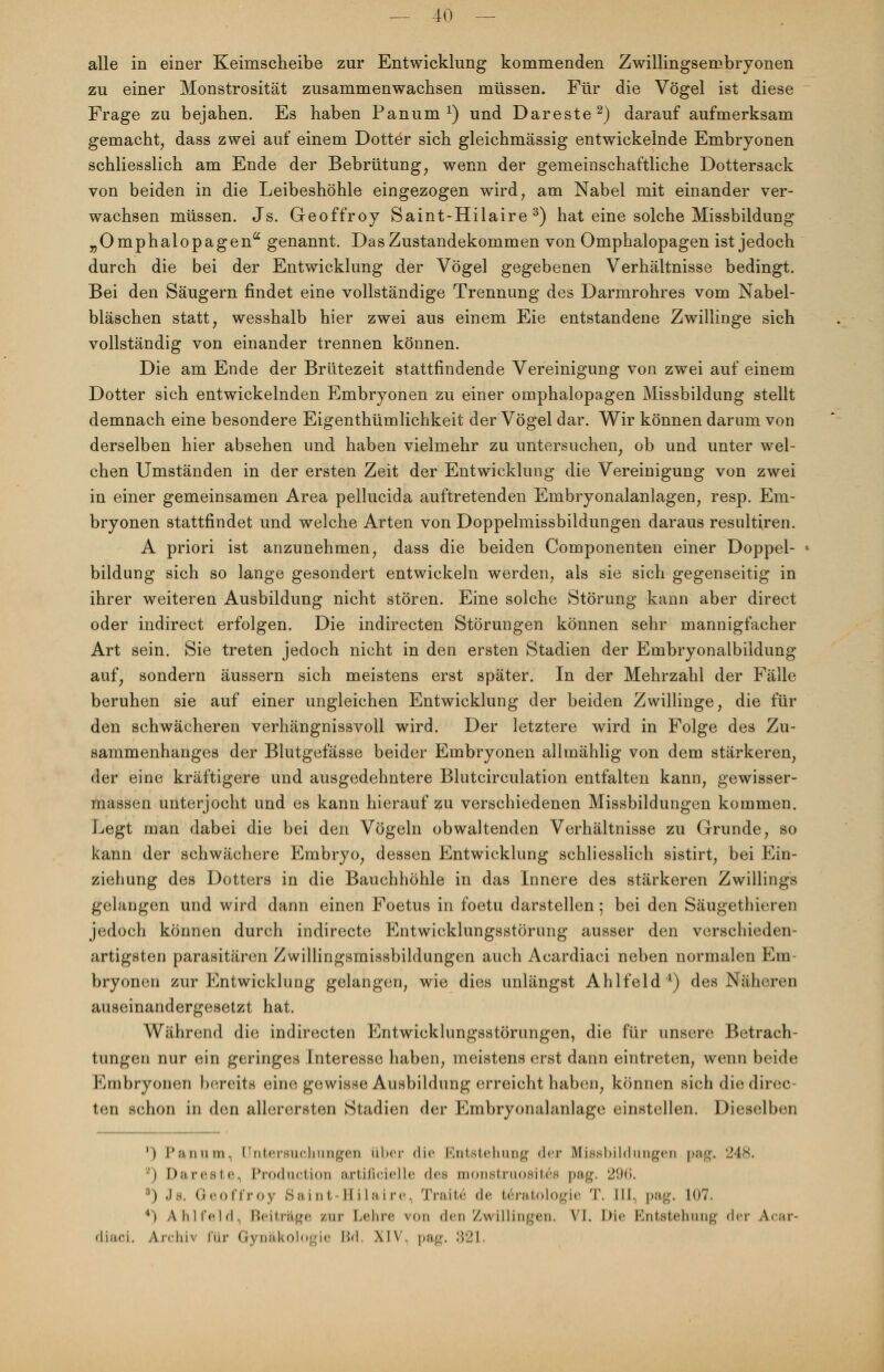 alle in einer Keimscheibe zur Entwicklung kommenden Zwillingsembryonen zu einer Monstrosität zusammenwachsen müssen. Für die Vögel ist diese Frage zu bejahen. Es haben Panum x) und Dareste2) darauf aufmerksam gemacht, dass zwei auf einem Dotter sich gleichmässig entwickelnde Embryonen schliesslich am Ende der Bebrütung, wenn der gemeinschaftliche Dottersack von beiden in die Leibeshöhle eingezogen wird, am Nabel mit einander ver- wachsen müssen. Js. Geoffroy Saint-Hilaire 3) hat eine solche Missbildung „Omphalopagen genannt. Das Zustandekommen von Omphalopagen ist jedoch durch die bei der Entwicklung der Vögel gegebenen Verhältnisse bedingt. Bei den Säugern findet eine vollständige Trennung des Darmrohres vom Nabel- bläschen statt, wesshalb hier zwei aus einem Eie entstandene Zwillinge sich vollständig von einander trennen können. Die am Ende der Brütezeit stattfindende Vereinigung von zwei auf einem Dotter sich entwickelnden Embryonen zu einer Omphalopagen Missbildung stellt demnach eine besondere Eigenthümlichkeit der Vögel dar. Wir können darum von derselben hier absehen und haben vielmehr zu untersuchen, ob und unter wel- chen Umständen in der ersten Zeit der Entwicklung die Vereinigung von zwei in einer gemeinsamen Area pellucida auftretenden Embryonalanlagen, resp. Em- bryonen stattfindet und welche Arten von Doppelmissbildungen daraus resultiren. A priori ist anzunehmen, dass die beiden Componenten einer Doppel- bildung sich so lange gesondert entwickeln werden, als sie sich gegenseitig in ihrer weiteren Ausbildung nicht stören. Eine solche Störung kann aber direct oder indirect erfolgen. Die indirecten Störungen können sehr mannigfacher Art sein. Sie treten jedoch nicht in den ersten Stadien der Embryonalbildung auf, sondern äussern sich meistens erst später. In der Mehrzahl der Fälle beruhen sie auf einer ungleichen Entwicklung der beiden Zwillinge, die für den schwächeren verhängnissvoll wird. Der letztere wird in Folge des Zu- sammenhanges der Blutgefässe beider Embryonen allmählig von dem stärkeren, der eine kräftigere und ausgedehntere Blutcirculation entfalten kann, gewisser- massen unterjocht und es kann hierauf zu verschiedenen Missbildungen kommen. Legt man dabei die bei den Vögeln obwaltenden Verhältnisse zu Grunde, so kann der schwächere Embryo, dessen Entwicklung schliesslich sistirt, bei Ein- ziehung des Dotters in die Bauchhöhle in das Innere des stärkeren Zwillings gelangen und wird dann einen Foetus in foetu darstellen; bei den Säugethieren jedoch können durch indirecte Entwicklungsstörung ausser den verschieden- artigsten parasitären Zwillingsmissbildungen auch Acardiaci neben normalen Em- bryonen zur Entwicklung gelangen, wie dies unlängst Ahlfeld1) des Näheren auseinandergesetzt hat. Während die indirecten Entwicklungsstörungen, die für unsere Betrach- tungen nur ein geringes Interesse haben, meistens erst dann eintreten, wenn beide Embryonen bereite eine gewisse Ausbildung erreicht haben, können sich die direc- ten schon in den allerersten Stadien der Embryonalanlage einstellen. Dieselben ') Panum. Untersuchungen über die Entstehung der Bfissbildungeu pag. 248. l) Dari'sic Produktion artificielle des monstruosites pag. 296. 3) Js. Geoffroy Saint Bilaire. Traue* de teratologie T. [II, pag. 107. *) AhliVM. Beiträge zur Lehre von den Zwillingen. VI. Die Entstehung der acar- diaci. Archiv für Gynäkologie IM XIV. pag. 821.